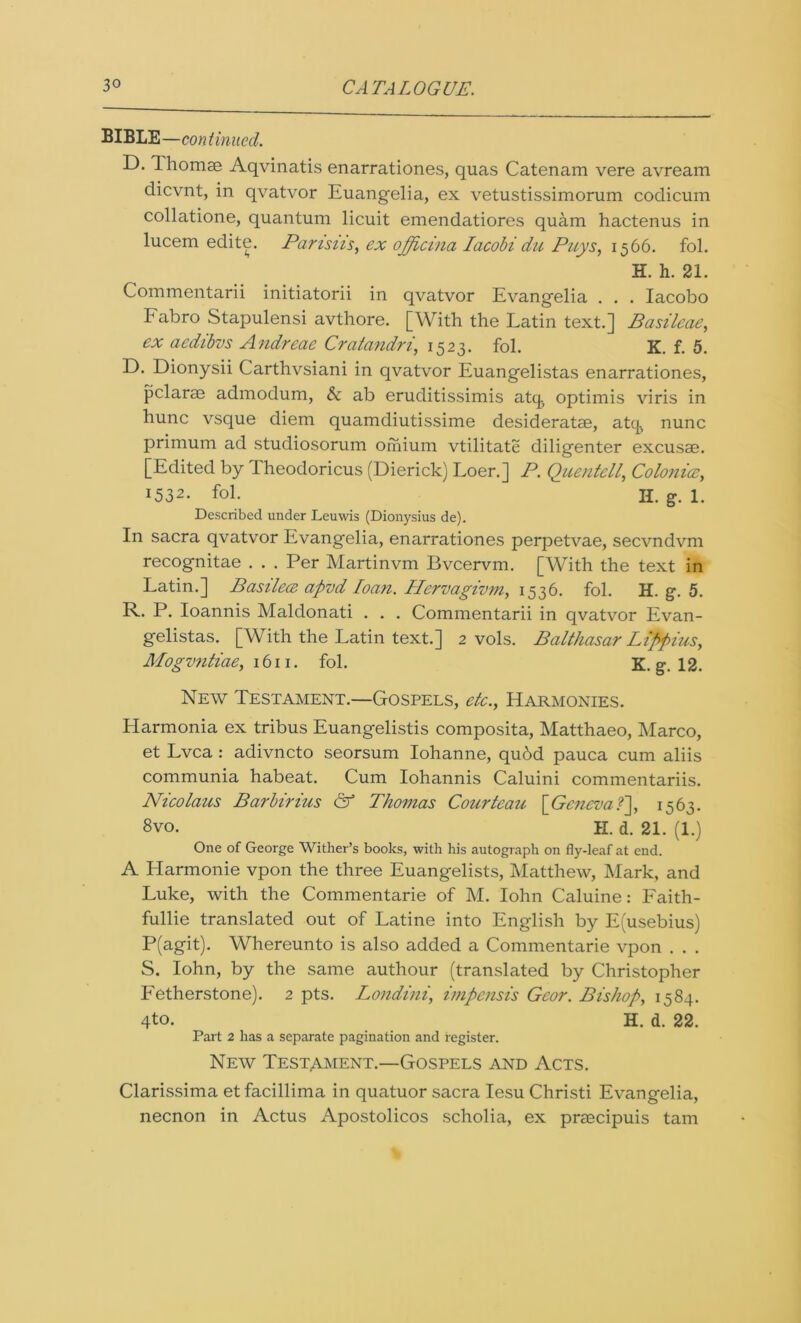 BIBLE—continued. D. Thomae Aqvinatis enarrationes, quas Catenam vere avream dievnt, in qvatvor Euangelia, ex vetustissimorum codicum collatione, quantum licuit emendatiores quam hactenus in lucem edite. Parisiis, ex officina Iacobi dn Pays, 1566. fol. H. h. 21. Commentarii initiatorii in qvatvor Evangelia . . . Iacobo Fabro Stapulensi avthore. [With the Latin text.] Basileae, ex aedibvs Andreae Cratandri, 1523. fol. K. f. 5. D. Dionysii Carthvsiani in qvatvor Euangelistas enarrationes, pclarae admodum, &c ab eruditissimis atq. optimis viris in hunc vsque diem quamdiutissime desideratse, atep nunc primum ad studiosorum orhium vtilitate diligenter excusae. [Edited by Theodoricus (Dierick) Loer.] P. QuentellColonies, 1532. fol. II. g. 1. Described under Leuwis (Dionysius de). In sacra qvatvor Evangelia, enarrationes perpetvae, secvndvm recognitae . . . Per Martinvm Bvcervm. [With the text in Latin.] Basilece apvd loan. Hervagivm, 1536. fol. H. g. 5. R. P. Ioannis Maldonati . . . Commentarii in qvatvor Evan- gelistas. [With the Latin text.] 2 vols. Balthasar Lippius, Mogvntiae, 1611. fol. K. g*. 12. New Testament.—Gospels, etc., Harmonies. Harmonia ex tribus Euangelistis composita, Matthaeo, Marco, et Lvca : adivneto seorsum Iohanne, qu6d pauca cum aliis communia habeat. Cum Iohannis Caluini commentariis. Nicolaus Barbirius & Thomas Courteau fGeneva 1 s6l 8vo. H. d. 21. (1.) One of George Wither’s books, with his autograph on fly-leaf at end. A Harmonie vpon the three Euangelists, Matthew, Mark, and Luke, with the Coinmentarie of M. Iohn Caluine: Faith- fullie translated out of Latine into English by E(usebius) P(agit). Whereunto is also added a Coinmentarie vpon . . . S. Iohn, by the same authour (translated by Christopher Fetherstone). 2 pts. Londini, impensis Gcor. Bishop, 1584. 4to- H. d. 22. Part 2 has a separate pagination and register. New Testament.—Gospels and Acts. Clarissima et facillima in quatuor sacra Iesu Christi Evangelia, necnon in Actus Apostolicos scholia, ex preecipuis tarn