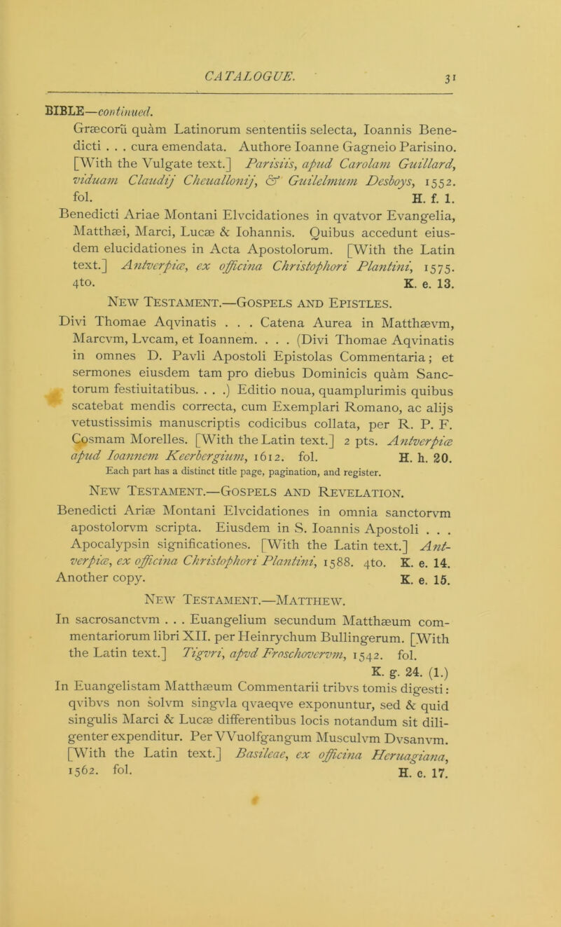 BIBLE—continued. Graecoru quam Latinorum sententiis selecta, Ioannis Bene- dicts . . . cura emendata. Authore Ioanne Gagneio Parisino. [With the Vulgate text.] Parisiis, apud Carolam Guillard, viduani Claudij Cheuallonij& Guilelmum Desboys, 1552. fol. H. f. 1. Benedicti Ariae Montani Elvcidationes in qvatvor Evangelia, Matthaei, Marci, Lucae & Iohannis. Quibus accedunt eius- dem elucidationes in Acta Apostolorum. [With the Latin text.] Antvcrpicc, ex officina Christophori Plantini, 1575. 4to. K. e. 13. New Testament.—Gospels and Epistles. Divi Thomae Aqvinatis . . . Catena Aurea in Matthaevm, Marcvm, Lvcam, et Ioannem. . . . (Divi Thomae Aqvinatis in omnes D. Pavli Apostoli Epistolas Commentaria; et sermones eiusdem tam pro cliebus Dominicis quam Sanc- m torum festiuitatibus. . . .) Editio noua, quamplurimis quibus scatebat mendis correcta, cum Exemplari Romano, ac alijs vetustissimis manuscripts codicibus collata, per R. P. F. Cosmam Morelles. [With the Latin text.] 2 pts. Antverpia apud Ioannem Keerbcrgium, 1612. fol. H. h. 20. Each part has a distinct title page, pagination, and register. New Testament.—Gospels and Revelation. Benedicti Ariae Montani Elvcidationes in omnia sanctorvm apostolorvm scripta. Eiusdem in S. Ioannis Apostoli . . . Apocalypsin significationes. [With the Latin text.] Ant- verpia, ex officina Christophori Plantini, 1588. 4to. K. e. 14. Another copy. K. e. 15. New Testament.—Matthew. In sacrosanctvm . . . Euangelium secundum Matthaeum com- mentariorum libri XII. per Heinrychum Bullingerum. [With the Latin text.] Tigvri, apvd Froschovervm, 1542. fol. K. g. 24. (1.) In Euangelistam Matthaeum Commentarii tribvs tomis digesti : qvibvs non solvm singvla qvaeqve exponuntur, sed & quid singulis Marci & Lucae differentibus locis notandum sit dili- genter expenditur. Per Wuolfgangum Musculvm Dvsanvm. [With the Latin text.] Basileae, ex officina Hcruagiana, *562. fol. H. c. 17.