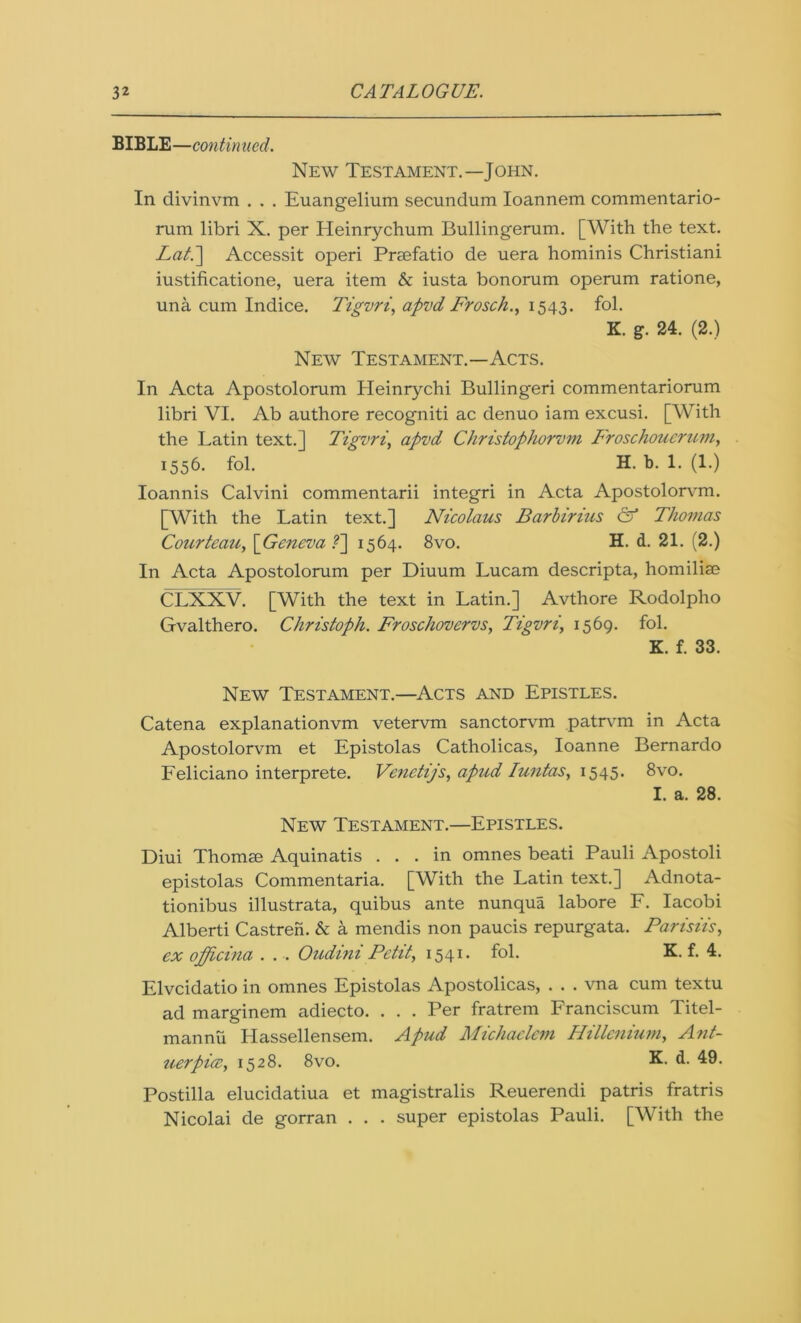 BIBLE—continued. New Testament.—John. In divinvm . . . Euangelium secundum Ioannem commentario- rum libri X. per Heinrychum Bullingerum. [With the text. Lati] Accessit operi Prsefatio de uera hominis Christiani iustificatione, uera item & iusta bonorum operum ratione, una cum Indice. Tigvri, api'd Frosch., 1543. fol. K. g. 24. (2.) New Testament.—Acts. In Acta Apostolorum Heinrychi Bullingeri commentariorum libri VI. Ab authore recogniti ac denuo iam excusi. [With the Latin text.] Tigvri, apvd Christophorvm Froschoucrum, 1556. fol. H. b. 1. (1.) Ioannis Calvini commentarii integri in Acta Apostolorvm. [With the Latin text.] Nicolaus Barbirius & Thomas Courteau, \Geneva ?~\ 1564. 8vo. H. d. 21. (2.) In Acta Apostolorum per Diuum Lucam descripta, homilim CLXXV. [With the text in Latin.] Avthore Rodolpho Gvalthero. Christoph. Froschovervs, Tigvri, 1569. fol. K. f. 33. New Testament.—Acts and Epistles. Catena explanationvm vetervm sanctorvm patrvm in Acta Apostolorvm et Epistolas Catholicas, Ioanne Bernardo Feliciano interprete. Venctijs, apud Iuntas, 1545. 8vo. I. a. 28. New Testament.—Epistles. Diui Thomse Aquinatis ... in omnes beati Pauli Apostoli epistolas Commentaria. [With the Latin text.] Adnota- tionibus illustrata, quibus ante nunqua labore F. Iacobi Alberti Castren. & a mendis non paucis repurgata. Parisiis, ex officina . . •. Oudini Petit, 1541. fol. K. f. 4. Elvcidatio in omnes Epistolas Apostolicas, . . . vna cum textu ad marginem adiecto. . . . Per fratrem Franciscum Titel- m an nil Hassellensem. Apud Michaclcm Hillcnium, Ant- uerpice, 1528. 8vo. X d. 49. Postilla elucidatiua et magistralis Reuerendi patris fratris Nicolai de gorran . . . super epistolas Pauli. [With the