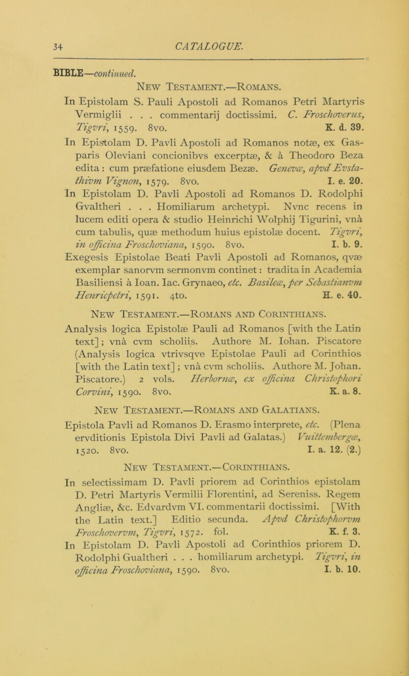 BIBLE—continued. New Testament.—Romans. In Epistolam S. Pauli Apostoli ad Romanos Petri Martyris Vermiglii . . . commentarij doctissimi. C. Froschoverus, Tigvri, 1559. 8vo. K. d. 39. In Epistolam D. Pavli Apostoli ad Romanos notse, ex Gas- paris Oleviani concionibvs excerptae, & a Theodoro Beza edita : cum praefatione eiusdem Bezae. Geneva, apvd Evsta- thivm Vignon, 1579. 8vo. I. e. 20. In Epistolam D. Pavli Apostoli ad Romanos D. Rodolphi Gvaltheri . . . Homiliarum archetypi. Nvnc recens in lucem editi opera & studio Heinrichi Wolphij Tigurini, vna cum tabulis, quae methodum huius epistolae docent. Tigvn, i?i officina Frosc/ioviana, 1590. 8vo. I. b. 9. Exegesis Epistolae Beati Pavli Apostoli ad Romanos, qvae exemplar sanorvm sermonvm continet: tradita in Academia Basiliensi a loan. lac. Grynaeo, etc. Basilecc, per Scbastianvm Henricpetri, 1591. 4to. H. e. 40. New Testament.—Romans and Corinthians. Analysis logica Epistolae Pauli ad Romanos [with the Latin text]; vna cvm scholiis. Authore M. Iohan. Piscatore (Analysis logica vtrivsqve Epistolae Pauli ad Corinthios [with the Latin text] ; vna cvm scholiis. Authore M. Johan. Piscatore.) 2 vols. Herbornce, ex officina Christophori Corvini, 1590. 8vo. K. a. 8. New Testament.—Romans and Galatians. Epistola Pavli ad Romanos D. Erasmo interprete, etc. (Plena ervditionis Epistola Divi Pavli ad Galatas.) Vuittcmberga, 1520. 8vo. I. a. 12. (2.) New Testament.—Corinthians. In selectissimam D. Pavli priorem ad Corinthios epistolam D. Petri Martyris Vermilii Florentini, ad Sereniss. Regem Angliae, &c. Edvardvm VI. commentarii doctissimi. [With the Latin text.] Editio secunda. Apvd Christophorvm Froschovervm, Tigvri, 1572. fol. K. f. 3. In Epistolam D. Pavli Apostoli ad Corinthios priorem D. Rodolphi Gualtheri . . . homiliarum archetypi. Tigvri, in officina Froschoviana, 1590. 8vo. I. b. 10.