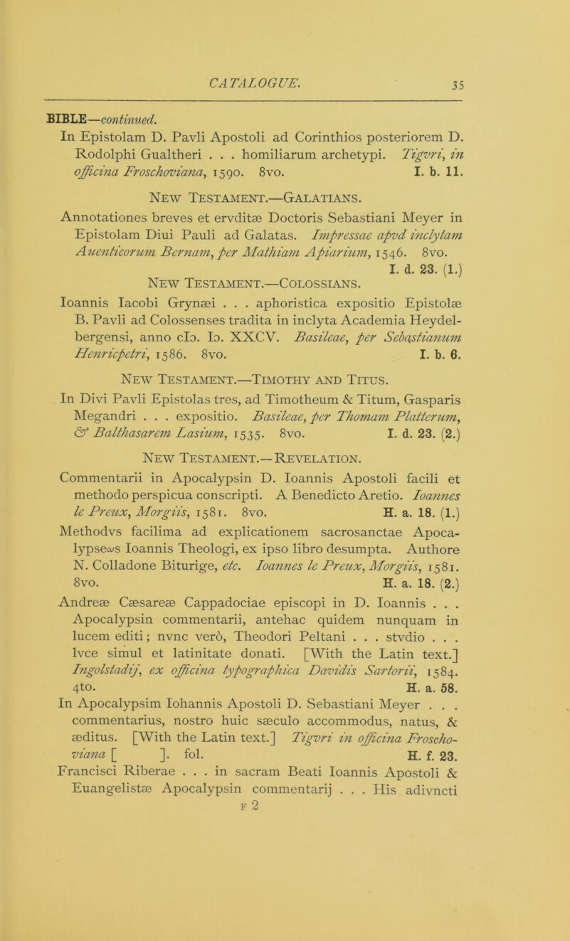 BIBLE—continued. In Epistolam D. Pavli Apostoli ad Corinthios posteriorem D. Rodolphi Gualtheri . . . homiliarum archetypi. Tigvri, in officina Froschoviana, 1590. 8vo. I. b. 11. New Testament.—Galatians. Annotationes breves et ervditae Doctoris Sebastiani Meyer in Epistolam Diui Pauli ad Galatas. Impressae apvd inclytam Aucnticorwn Bernam, per Mathiam Apiarium, 1546. 8vo. I. d. 23. (1.) New Testament.—Colossians. Ioannis Iacobi Grynaei . . . aphoristica expositio Epistolae B. Pavli ad Colossenses tradita in inclyta Academia Heydel- bergensi, anno clo. Id. XXCV. Basileae, per Sebastianuin Henricpetri, 1586. 8vo. I. b. 6. New Testament.—Timothy and Titus. In Divi Pavli Epistolas tres, ad Timotheum & Titum, Gasparis Megandri . . . expositio. Basileae, per Thomam Platter um, & Balthasarem Lasium, 1535. 8vo. I. d. 23. (2.) New Testament.—Revelation. Commentarii in Apocalypsin D. Ioannis Apostoli facili et methodo perspicua conscripti. A Benedicto Aretio. Ioannes le Preux, Morgiis, 1581. 8vo. H. a. 18. (1.) Methodvs facilima ad explicationem sacrosanctae Apoca- lypsews Ioannis Theologi, ex ipso libro desumpta. Authore N. Colladone Biturige, etc. Ioannes le Preux, Morgiis, 1581. 8vo. H. a. 18. (2.) Andreae Caesareae Cappadociae episcopi in D. Ioannis . . . Apocalypsin commentarii, antehac quidem nunquam in lucem editi; nvnc verb, Theodori Peltani . . . stvdio . . . lvce simul et latinitate donati. [With the Latin text.] Ingolstadij', ex officina typographica Davidis Sartorii, 1584. 4t°- H. a. 58. In Apocalypsim Iohannis Apostoli D. Sebastiani Meyer . . . commentarius, nostro huic saeculo accommodus, natus, & aeditus. [With the Latin text.] Tigvri in ojfficina Froscho- viana [ ]. fol. H. f. 23. Francisci Riberae ... in sacram Beati Ioannis Apostoli & Euangelistae Apocalypsin commentarij . . . Plis adivneti f 2