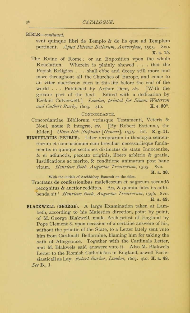 BIBLE—continued. svnt quinque libri de Templo & de iis quae ad Templum pertinent. Apud Petrum Betterum, Antverpiae, 1593. 8vo. K. a. 15. The Rvine of Rome: or an Exposition vpon the whole Reuelation. Wherein is plainly shewed . . . that the Popish Religion . . . shall ebbe and decay still more and more throughout all the Churches of Europe, and come to an vtter ouerthrow euen in this life before the end of the world . . . Published by Arthur Dent, etc. [With the greater part of the text. Edited with a dedication by Ezekiel Culverwell.] London, printed for Simon Water son and Cutbert Burby, 1603. 4to. K. e. 50*. Concordance. Concordantiae Bibliorum vtriusque Testamenti, Veteris & Noui, nouae & integrae, etc. [By Robert Estienne, the Elder.] Oliva Rob. Stephani [Gencva~], 1555. fol. K. g. 11. BINSFELDIUS (PETRUS). Liber receptarum in theologia senten- tiarum et conclusionum cum brevibus necessariisque funda- mentis in quinque sectiones distinctus de statu Innocentiae, & ei adiunctis, peccato originis, libero arbitrio & gratia, Iustificatione ac merito, & conditione animarum post hanc vitam. Henricus Bock, Augustae Trevirorum, 1595. 8vo. H. a. 36. With the initials of Archbishop Bancroft on the sides. Tractatus de confessionibus maleficorum et sagarum secundb recognitus & auctior redditus. An, & quanta tides iis adhi- benda sit? Henricus Bock, Augustae Trevirorum, 1596. 8vo. H. a. 49. BLACKWELL (GEORGE). A large Examination taken at Lam- beth, according to his Maiesties direction, point by point, of M. George Blakwell, made Arch-priest of England by Pope Clement 8. vpon occasion of a certaine answere of his, without the priuitie of the State, to a Letter lately sent vnto him from Cardinall Bellarmine, blaming him for taking the oath of Allegeance. Together with the Cardinals Letter, and M. Blakwels said answere vnto it. Also M. Blakwels Letter to the Romish Catholickes in England, aswell Eccle- siasticall as Lay. Robert Barker, London, 1607. 4to. H. a. 48. See B., I.