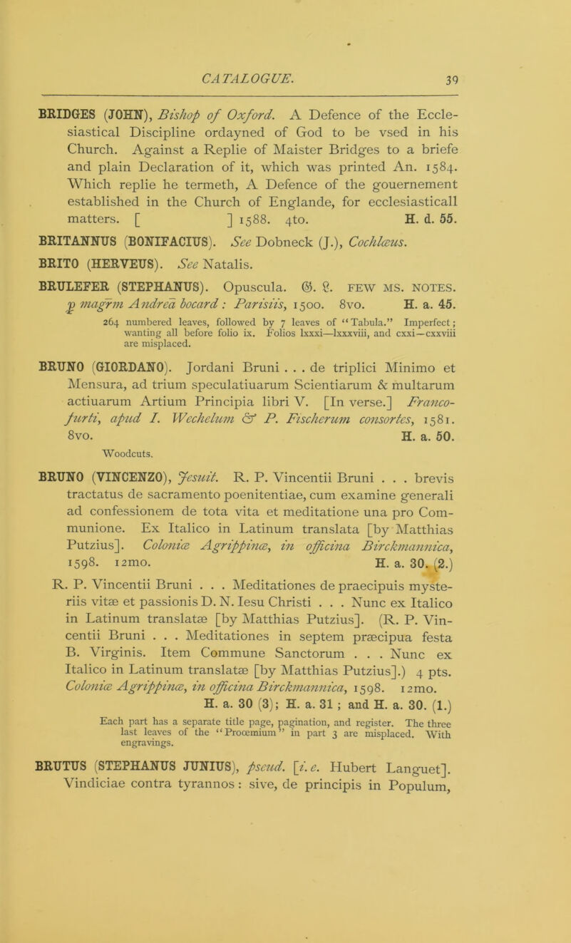 BRIDGES (JOHN), Bishop of Oxford. A Defence of the Eccle- siastical Discipline ordayned of God to be vsed in his Church. Against a Replie of Maister Bridges to a briefe and plain Declaration of it, which was printed An. 1584. Which replie he termeth, A Defence of the gouernement established in the Church of Englande, for ecclesiasticall matters. [ ] 1588. 4to. H. d. 55. BRITANNTJS (BQNIFACIUS). See Dobneck (J.), Cochlceus. BRITO (HERVEUS). See Natalis. BRULEFER (STEPHANUS). Opuscula. ®. £. FEW MS. NOTES, j) magrm Andrea bocard : Parish's, 1500. 8vo. H. a. 45. 264 numbered leaves, followed by 7 leaves of “Tabula.” Imperfect; wanting all before folio ix. Folios lxxxi—lxxxviii, and cxxi—cxxviii are misplaced. BRUNO (GIORDANO). Jordani Bruni . . . de triplici Minimo et Mensura, ad trium speculatiuarum Scientiarum & multarum actiuarum Artium Principia libri V. [In verse.] Franco- furh, apud I. Wechelum & P. Fischerum consortes, 1581. 8vo. II. a. 50. Woodcuts. BRUNO (VINCENZO), Jesuit. R. P. Vincentii Bruni . . . brevis tractatus de sacramento poenitentiae, cum examine generali ad confessionem de tota vita et meditatione una pro Com- munione. Ex Italico in Latinum translata [by Matthias Putzius]. Colonice Agrippince, in officina Birckmannica, 1598. nmo. H. a. 30. (2.) R. P. Vincentii Bruni . . . Meditationes de praecipuis myste- riis vitse et passionis D. N. Iesu Christi . . . Nunc ex Italico in Latinum translatse [by Matthias Putzius]. (R. P. Vin- centii Bruni . . . Meditationes in septem praecipua festa B. Virginis. Item Commune Sanctorum . . . Nunc ex Italico in Latinum translatse [by Matthias Putzius].) 4 pts. Colonice Agrippince, in officina Birckmannica, 1598. nmo. H. a. 30 (3); H. a. 31 ; and H. a. 30. (1.) Each part has a separate title page, pagination, and register. The three last leaves of the “Prooemium” in part 3 are misplaced. With engravings. BRUTUS (STEPHANUS JUNIUS), pseud, [i.e. Hubert Languet]. Vindiciae contra tyrannos : sive, de principis in Populum,