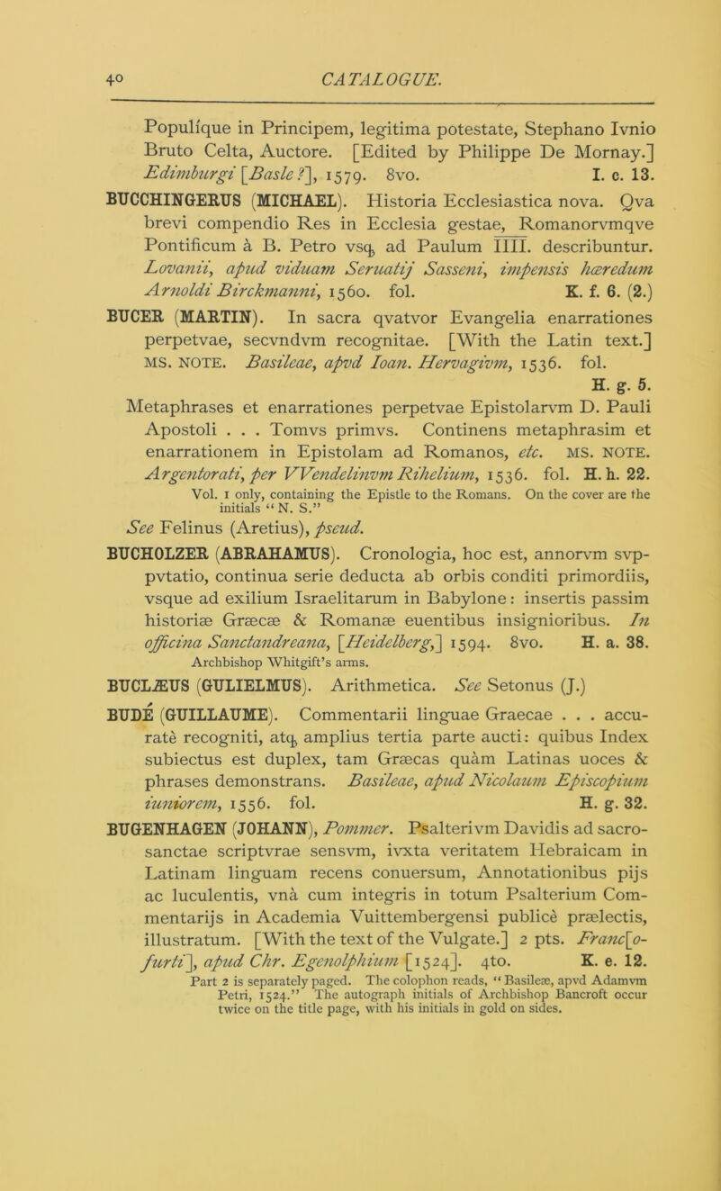 Populique in Principem, legitima potestate, Stephano Ivnio Bruto Celta, Auctore. [Edited by Philippe De Mornay.] Edimburgi \_Basle?~\, 1579. 8vo. I. c. 13. BUCCHINGERUS (MICHAEL). Historia Ecclesiastica nova. Qva brevi compendio Res in Ecclesia gestae, Romanorvmqve Pontificum a B. Petro vsc^ ad Paulum IIII. describuntur. Lovcinii, apud viduam Seruatij Sassent, impensis hceredum Arnoldi Birckmanni, 1560. fol. K. f. 6. (2.) BUCER (MARTIN). In sacra qvatvor Evangelia enarrationes perpetvae, secvndvm recognitae. [With the Latin text.] MS. NOTE. Basileae, apvd loan. Hervagivm, 1536. fol. H. g. 5. Metaphrases et enarrationes perpetvae Epistolarvm D. Pauli Apostoli . . . Tomvs primvs. Continens metaphrasim et enarrationem in Epistolam ad Romanos, etc. MS. NOTE. Argentorati, per VVendelinvm Rihelium, 1536. fol. H. h. 22. Vol. 1 only, containing the Epistle to the Romans. On the cover are the initials “ N. S.” See Felinus (Aretius), pseud. BUCHOLZER (ABRAHAMTJS). Cronologia, hoc est, annorvm svp- pvtatio, continua serie deducta ab orbis conditi primordiis, vsque ad exilium Israelitarum in Babylone: insertis passim historise Grsecae & Romanse euentibus insignioribus. In officina Sanctandreana, [Heidelberg,1594. 8vo. H. a. 38. Archbishop Whitgift’s arms. BUCLiEUS (GTJLIELMUS). Arithmetica. See Setonus (J.) BUDE (GUILLAUME). Commentarii linguae Graecae . . . accu- rate recogniti, atq, amplius tertia parte aucti: quibus Index subiectus est duplex, tarn Grsecas quam Latinas uoces & phrases demonstrans. Basileae, apud Nicolaum Episcopium iuniorem, 1556. fol. H. g. 32. BUGENHAGEN (JOHANN), Pommer. Psalterivm Davidis ad sacro- sanctae scriptvrae sensvm, ivxta veritatem Hebraicam in Latinam linguam recens conuersum, Annotationibus pijs ac luculentis, vna cum integris in totum Psalterium Com- mentarijs in Academia Vuittembergensi publice praelectis, illustratum. [With the text of the Vulgate.] 2 pts. Franc\o- furti\, apud Chr. Egcnolphium [1524]. 4to. K. e. 12. Part 2 is separately paged. The colophon reads, “ Basileae, apvd Adamvm Petri, 1524.” The autograph initials of Archbishop Bancroft occur twice on the title page, with his initials in gold on sides.