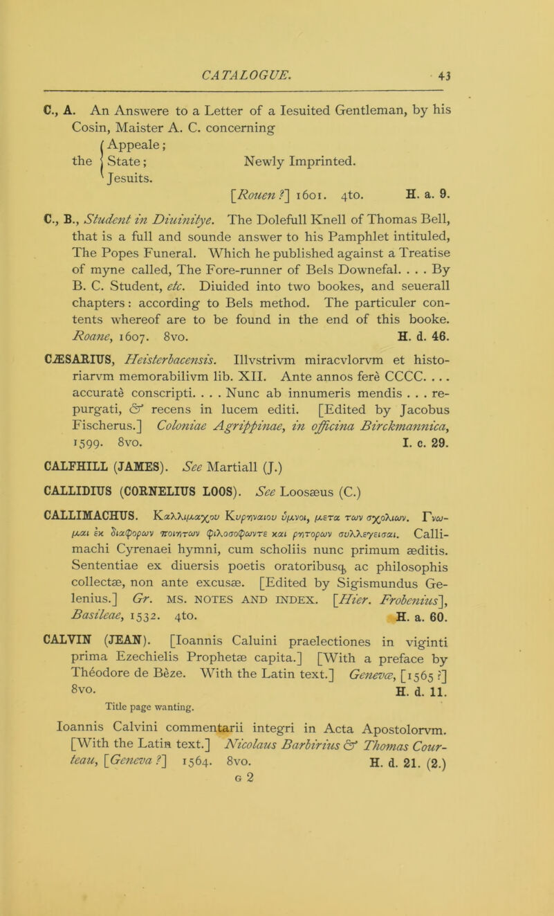C., A. An Answere to a Letter of a Iesuited Gentleman, by his Cosin, Maister A. C. concerning (Appeale; State; Newly Imprinted. Jesuits. \_Rouen ?~] 1601. 4to. H, a. 9. C., B., Student in Diuinitye. The Dolefull Knell of Thomas Bell, that is a full and sounde answer to his Pamphlet intituled, The Popes Funeral. Which he published against a Treatise of myne called, The Fore-runner of Bels Downefal. . . . By B. C. Student, etc. Diuided into two bookes, and seuerall chapters: according to Bels method. The particuler con- tents whereof are to be found in the end of this booke. Roane, 1607. 8vo. H. d. 46. CiESAKIUS, Heisterbacensis. Illvstrivm miracvlorvm et histo- riarvm memorabilivm lib. XII. Ante annos fere CCCC. . .. accurate conscripti. . . . Nunc ab innumeris mendis . . . re- purgati, & recens in lucem editi. [Edited by Jacobus Fischerus.] Coloniae Agrippinae, in oppicina Birckmannica, 1599. 8vo. I. c. 29. CALFHILL (JAMES). See Martiall (J.) CALLIDIUS (CORNELIUS LOOS). See Loosams (C.) CALLIMACHUS. KaWi/xay^ou YL.upmva.iou ufavoi, fxera tcuv ayjSKiuv. Tv&;- laui ex. Siatyopaiv ttoiyitcov (f)t\ooo(pcovTE xai pmropajv auWeyeiaai. Calli- machi Cyrenaei hymni, cum scholiis nunc primum aeditis. Sententiae ex diuersis poetis oratoribusq^ ac philosophis collectae, non ante excuse. [Edited by Sigismundus Ge- lenius.] Gr. ms. notes and index. \_Hier. Frobenius], Basileae, 1532. 4to. H. a. 60. CALVIN (JEAN). [Ioannis Caluini praelectiones in viginti prima Ezechielis Prophetse capita.] [With a preface by Theodore de Beze. With the Latin text.] Geneva, [1565 r] 8vo. H. d. 11. Title page wanting. Ioannis Calvini commentarii integri in Acta Apostolorvm. [With the Latin text.] Nicotaus Barbirius & Thomas Cour- teau, {Geneva f] 1564. 8vo. H. d. 21. (2.) g 2