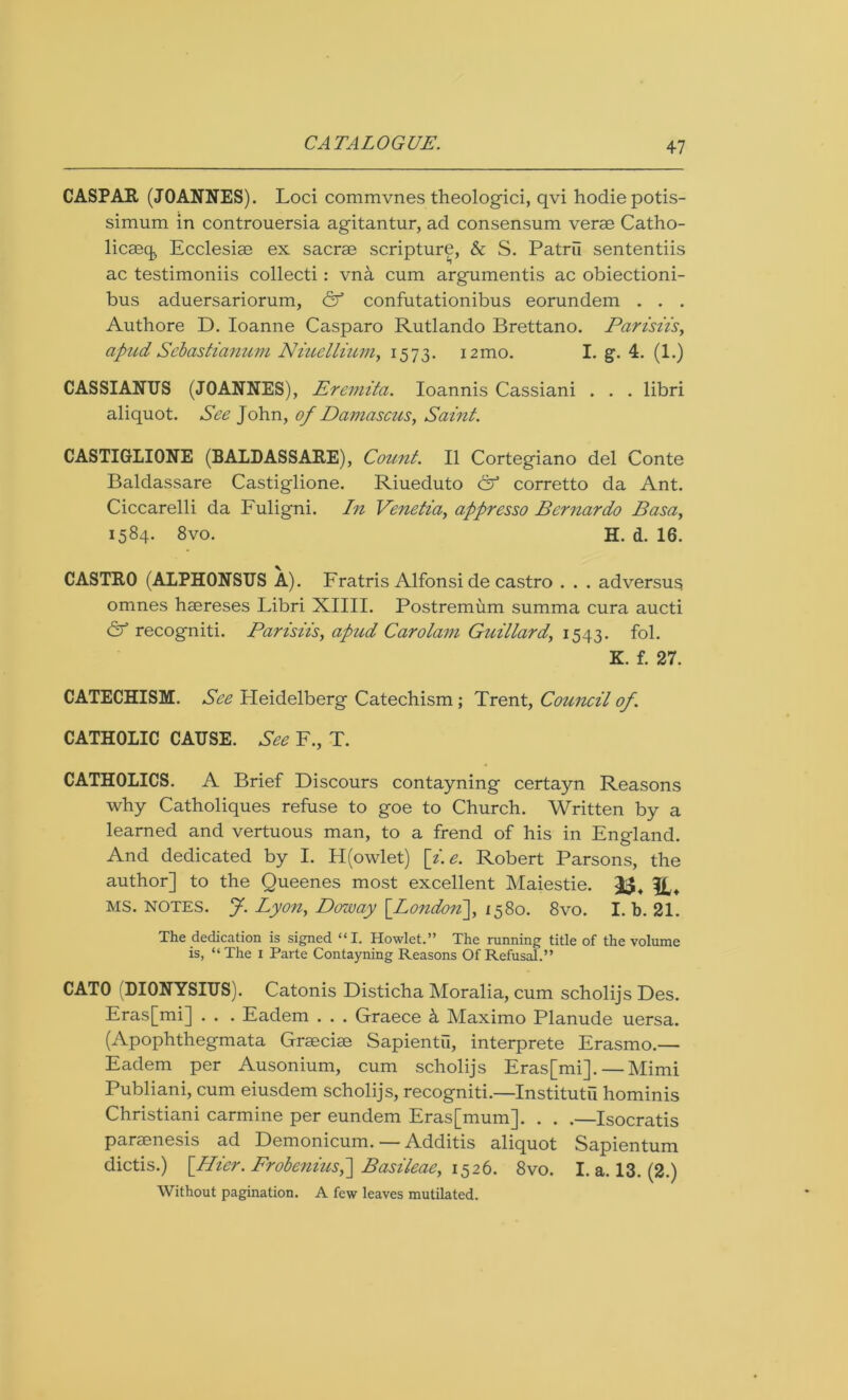 CASPAR (JOANNES). Loci commvnes theologici, qvi hodie potis- simum in controuersia agitantur, ad consensum verae Catho- licaeq Ecclesiae ex sacrae scripture, & S. Patrii sententiis ac testimoniis collecti : vna cum argumentis ac obiectioni- bus aduersariorum, & confutationibus eorundem . . . Authore D. Ioanne Casparo Rutlando Brettano. Parisiis, apud Sebastianum Niuellium, 1573. 12mo. I. g. 4. (1.) CASSIANUS (JOANNES), Eremita. Ioannis Cassiani . . . libri aliquot. See John, of Damascus, Saint. CASTIGLIONE (BALDASSARE), Count. II Cortegiano del Conte Baldassare Castiglione. Riueduto & corretto da Ant. Ciccarelli da Fuligni. In Venetia, apprcsso Bernardo Basa, 1584. 8vo. H. d. 16. CASTRO (ALPHONSUS A). Fratris Alfonsi de castro . . . adversus omnes haereses Libri XIIII. Postremum summa cura aucti & recogniti. Parisiis, apud Carolam Guillard, 1543. fol. K. f. 27. CATECHISM. See Heidelberg Catechism; Trent, Council of. CATHOLIC CAUSE. See F., T. CATHOLICS. A Brief Discours contayning certayn Reasons why Catholiques refuse to goe to Church. Written by a learned and vertuous man, to a frend of his in England. And dedicated by I. H(owlet) [i.e. Robert Parsons, the author] to the Queenes most excellent Maiestie. 33, MS. NOTES, J. Lyon, Doway [London'], 1580. 8vo. I. b. 21. The dedication is signed “I. Howlet.” The running title of the volume is, “The 1 Parte Contayning Reasons Of Refusal.” CATO (DIONYSIUS). Catonis Disticha Moralia, cum scholijs Des. Eras[mi] . . . Eadem . . . Graece k Maximo Planude uersa. (Apophthegmata Graeciae Sapientu, interprete Erasmo.— Eadem per Ausonium, cum scholijs Eras[mi]. — Mimi Publiani, cum eiusdem scholijs, recogniti.—Institute hominis Christiani carmine per eundem Eras[mum]. . . .—Isocratis paraenesis ad Demonicum. — Additis aliquot Sapientum dictis.) [Pier. Frobenuis,~] Basileae, 1526. 8vo. I. a. 13. (2.) Without pagination. A few leaves mutilated.