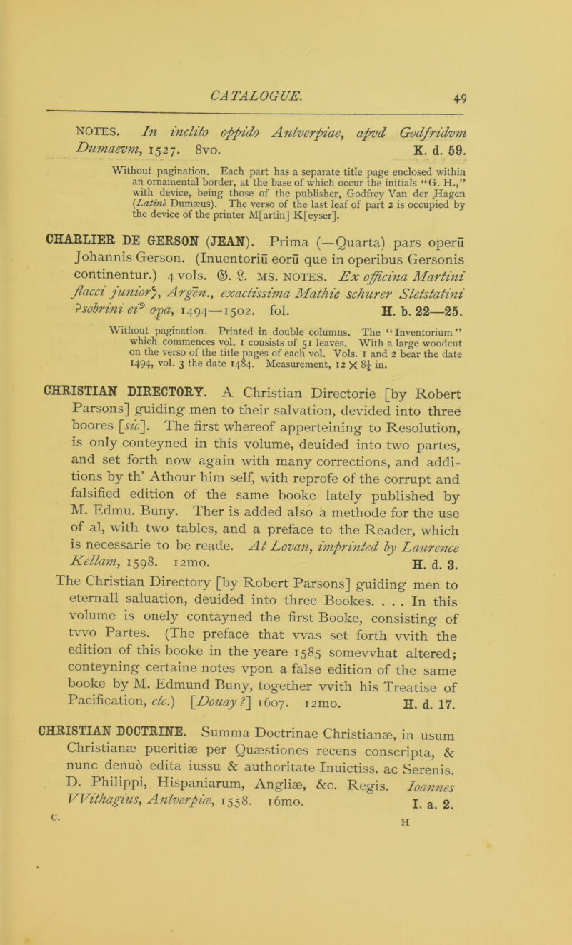 notes. In inclito oppido Antverpiae, apvd Godfridvm Dumaevm, 1527. 8vo. K. d. 59. Without pagination. Each part has a separate title page enclosed within an ornamental border, at the base of which occur the initials “G. H.,” with device, being those of the publisher, Godfrey Van der Hagen (Latine Dumreus). The verso of the last leaf of part 2 is occupied by the device of the printer M[artin] K[eyser]. CHARLIER DE GERSON (JEAN). Prima (—Quarta) pars operii Johannis Gerson. (Inuentoriu eorii que in operibus Gersonis continentur.) qvols. ©. 8. MS. NOTES. Ex officina Martini flacci juniorArgon., exadissima Mathie schurer Sletstatmi ?sobrinieis> oga, 1494—1502. fol. H. b. 22—25. Without pagination. Printed in double columns. The “ Inventorium ” which commences vol. 1 consists of 51 leaves. With a large woodcut on the verso of the title pages of each vol. Vols. 1 and 2 bear the date 1494, vol. 3 the date 1484. Measurement, 12 X 8£ in. CHRISTIAN DIRECTORY. A Christian Directorie [by Robert Parsons] guiding men to their salvation, devided into three boores [sic]. The first whereof apperteining to Resolution, is only conteyned in this volume, deuided into two partes, and set forth now again with many corrections, and addi- tions by th’ Athour him self, with reprofe of the corrupt and falsified edition of the same booke lately published by M. Edmu. Buny. Ther is added also a methode for the use of al, with two tables, and a preface to the Reader, which is necessarie to be reade. At Lovan, imprinted by Laurence Kellam, 1598. i2mo. H. d. 3. The Christian Directory [by Robert Parsons] guiding men to eternall saluation, deuided into three Bookes. ... In this volume is onely contayned the first Booke, consisting of two Partes. (The preface that was set forth with the edition of this booke in the yeare 1585 somewhat altered; conteyning certaine notes vpon a false edition of the same booke by M. Edmund Buny, together with his Treatise of Pacification, etc.) [Douay ?] 1607. i2mo. H. d. 17. CHRISTIAN DOCTRINE. Summa Doctrinae Christiana, in usum Christianae pueritiae per Quaestiones recens conscripta, & nunc denuo edita iussu & authoritate Inuictiss. ac Serenis. D. Philippi, Hispaniarum, Angliae, &c. Regis. Joannes VVithagius, Antverpice, 1558. i6mo. I. a. 2. c. H