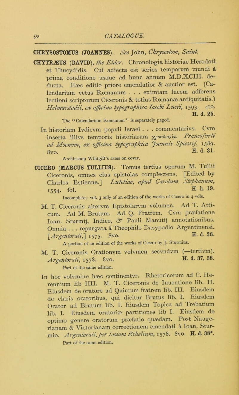 CHRYSOSTOMUS (JOANNES). See John, Chrysostom, Saint. CHYTRJEUS (DAVID), the Elder. Chronologia historiae Herodoti et Thucydidis. Cui adiecta est series temporum mundi a prima conditione usque ad hunc annum M.D.XCIII. de- ducta. Haec editio priore emendatior & auctior est. (Ca- lendarium vetus Romanum . . . eximiam lucem adferens lectioni scriptorum Ciceronis & totius Romanse antiquitatis.) Helmaestadii, ex officina typographica Iacobi Lucn, 1593- 4to* H. d. 25. The “ Calendarium Romanum ” is separately paged. In historiam Ivdicvm popvli Israel . . . commentarivs. Cvm inserta illivs temporis historiarum yyavokor/ix. Francofvrti ad Moenvm, ex opjicina typographica Joannis Spiessij, 1589. 8vo. R* d. 31. Archbishop Whitgift’s arms on cover. CICERO (MARCUS TULLIUS). Tomus tertius operum M. Tullii Ciceronis, omnes eius epistolas complectens. [Edited by Charles Estienne.] Lutetiae, apud Carolum Stephanum, 1554. fol. R* Incomplete ; vol. 3 only of an edition of the works of Cicero in 4 vols. M. T. Ciceronis altervm Epistolarvm volumen. Ad T. Atti- cum. Ad M. Brutum. Ad Q. Fratrem. Cvm praefatione loan. Sturmij, Indice, & Pauli Manutij annotationibus. Omnia . . . repurgata a Theophilo Dasypodio Argentinensi. \Argentoratih\ 1575. 8vo. H. d. 36. A portion of an edition of the works of Cicero by J. Sturmius. M. T. Ciceronis Orationvm volvmen secvndvm (—tertivm). Argentorati, 1578. 8vo. H* d. 37, 38. Part of the same edition. In hoc volvmine haec continentvr. Rhetoricorum ad C. He- rennium lib IIII. M. T. Ciceronis de Inuentione lib. II. Eiusdem de oratore ad Quintum fratrem lib. III. Eiusdem de Claris oratoribus, qui dicitur Brutus lib. I. Eiusdem Orator ad Brutum lib. I. Eiusdem Topica ad Trebatium lib. I. Eiusdem oratoriae partitiones lib I. Eiusdem de optimo genere oratorum praefatio quaedam. Post Nauge- rianam & Victorianam correctionem emendati a loan. Stur- mio. Argentorati, per Iosiam Rihelium, 1578. 8vo. H. d. 38*. Part of the same edition.