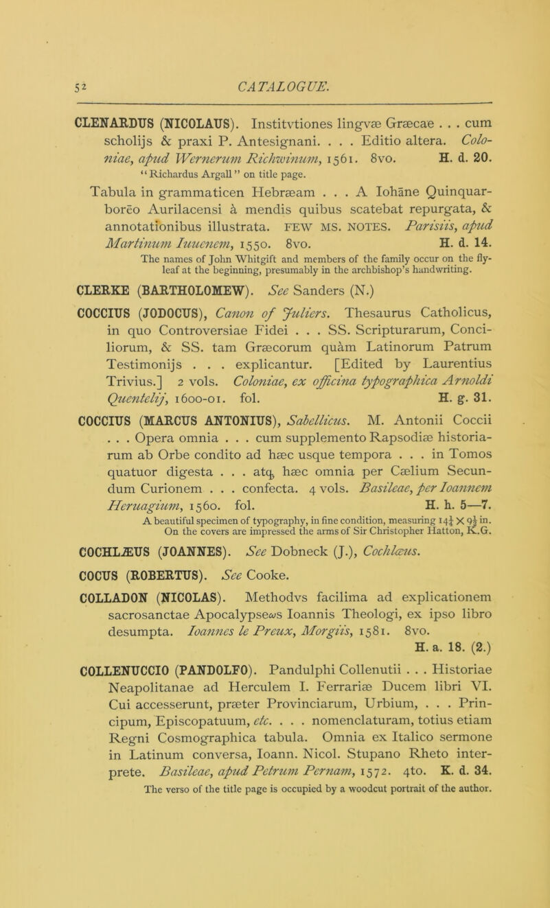 CLENARDUS (NICOLAUS). Institvtiones lingvae Grsecae . . . cum scholijs & praxi P. Antesignani. . . . Editio altera. Colo- niae, apud Wernerum Richwinum, 1561. 8vo. H. d. 20. “ Richardus Argali ” on title page. Tabula in grammaticen Plebraeam ... A Iohane Quinquar- boreo Aurilacensi & mendis quibus scatebat repurgata, & annotationibus illustrata. FEW MS. NOTES. Parisiis, apud Martinum Iuuenem, 1550. 8vo. H. d. 14. The names of John Whitgift and members of the family occur on the fly- leaf at the beginning, presumably in the archbishop’s handwriting. CLERKE (BARTHOLOMEW). See Sanders (N.) COCCIUS (J0D0CUS), Canon of Juliers. Thesaurus Catholicus, in quo Controversiae Fidei . . . SS. Scripturarum, Conci- liorum, & SS. tam Grsecorum qucim Latinorum Patrum Testimonijs . . . explicantur. [Edited by Laurentius Trivius.] 2 vols. Coloniaey ex ofjlcina typographica Arnoldi Quentelij1600-01. fol. H. g. 31. COCCIUS (MARCUS ANTONIUS), Sabellicus. M. Antonii Coccii . . . Opera omnia . . . cum supplemento Rapsodiae historia- rum ab Orbe condito ad haec usque tempora ... in Tomos quatuor digesta . . . attj, haec omnia per Caelium Secun- dum Curionem . . . confecta. 4 vols. Basileae, per Ioannem Heruagium, 1560. fol. H. h. 5—7. A beautiful specimen of typography, in fine condition, measuring 14J X in. On the covers are impressed the arms of Sir Christopher Hatton, Iv.G. COCHLiEUS (JOANNES). See Dobneck (J.), Cochlceus. COCUS (ROBERTUS). See Cooke. C0LLAD0N (NICOLAS). Methodvs facilima ad explicationem sacrosanctae Apocalypse^s Ioannis Theologi, ex ipso libro desumpta. loannes le Preux, Morgiis, 1581. 8vo. H. a. 18. (2.) C0LLENUCCI0 (PAND0LF0). Pandulphi Collenutii . . . Historiae Neapolitanae ad Herculem I. Ferrariae Ducem libri VI. Cui accesserunt, praeter Provinciarum, Urbium, . . . Prin- cipum, Episcopatuum, etc. . . . nomenclaturam, totius etiam Regni Cosmographica tabula. Omnia ex Italico sermone in Latinum conversa, Ioann. Nicol. Stupano Rheto inter- prete. Basileae, apud Petrum Pernam, 157 2. 4to. K. d. 34. The verso of the title page is occupied by a woodcut portrait of the author.