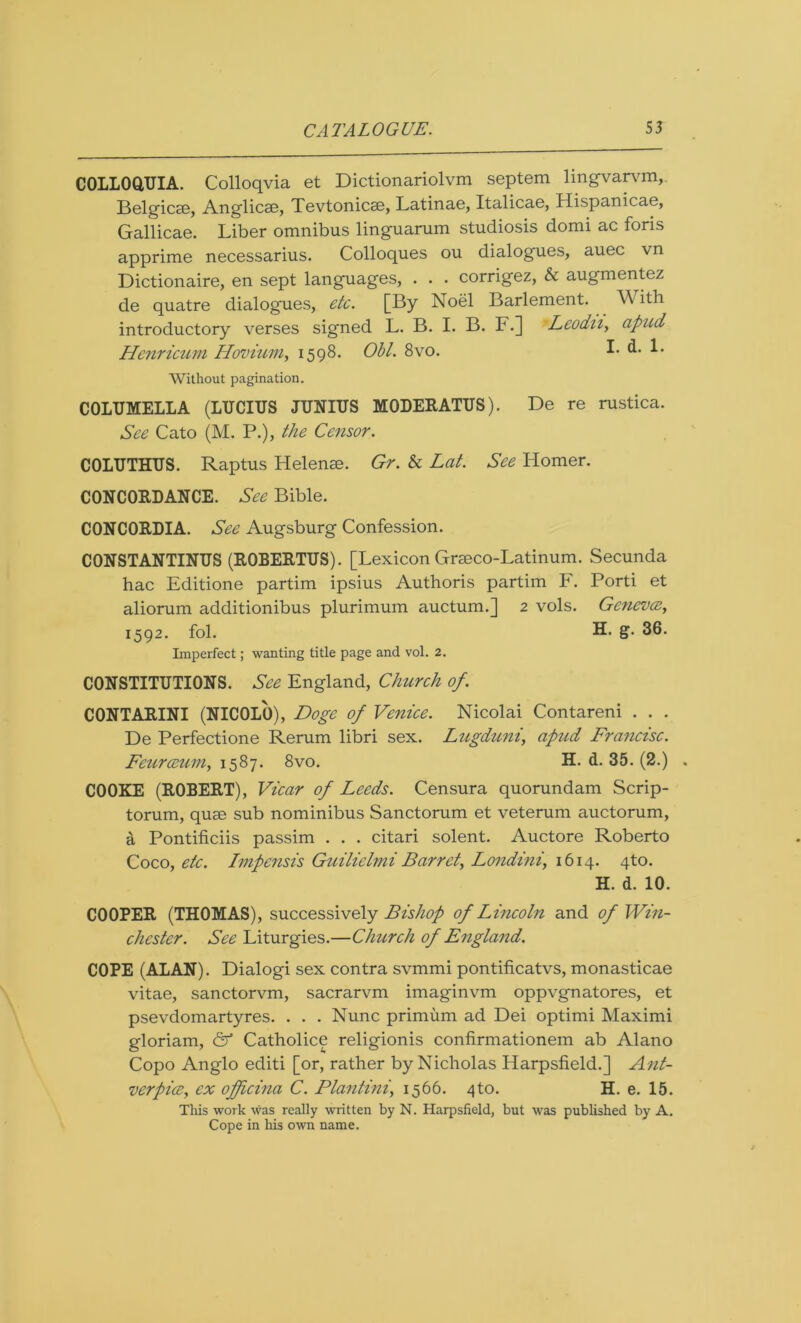 COLLOQUIA. Colloqvia et Dictionariolvm septem lingvarvm, Belgicse, Anglicae, Tevtonicse, Latinae, Italicae, Hispanicae, Gallicae. Liber omnibus linguarum studiosis domi ac foris apprime necessarius. Colloques ou dialogues, auec vn Dictionaire, en sept languages, . . . corrigez, & augmentez de quatre dialogues, etc. [By Noel Barlement. ith introductory verses signed L. B. I. B. F.] Leodn, apud Henricum Hovium, 1598. Obi. 8vo. I. d. 1. Without pagination. COLUMELLA (LUCIUS JUNIUS MODERATUS). De re rustica. See Cato (M. P.), the Censor. COLUTHUS. Raptus Helenae. Gr. & Lat. See Homer. CONCORDANCE. See Bible. CONCORDIA. See Augsburg Confession. CONSTANTINUS (ROBERTUS). [Lexicon Grseco-Latinum. Secunda hac Editione partim ipsius Authoris partim F. Porti et aliorum additionibus plurimum auctum.] 2 vols. Geneva, 1592. fol. H. g. 36. Imperfect; wanting title page and vol. 2. CONSTITUTIONS. See England, Church of. CONTARINI (NICOLO), Doge of Venice. Nicolai Contareni . . . De Perfectione Rerum libri sex. Lugduni, apud Francisc. Feurceum, 1587. 8vo. H. d. 35. (2.) . COOKE (ROBERT), Vicar of Leeds. Censura quorundam Scrip- torum, quae sub nominibus Sanctorum et veterum auctorum, a Pontificiis passim . . . citari solent. Auctore Roberto Coco, etc. Impensis Guilielmi Barret, Londi?ii, 1614. 4to. H. d. 10. COOPER (THOMAS), successively Bishop of Lincoln and of Win- chester. See Liturgies.—Church of England. COPE (AT,AN). Dialogi sex contra svmmi pontificatvs, monasticae vitae, sanctorvm, sacrarvm imaginvm oppvgnatores, et psevdomartyres. . . . Nunc primum ad Dei optimi Maximi gloriam, <2^ Catholice religionis confirmationem ab Alano Copo Anglo editi [or, rather by Nicholas Harpsfield.] Ant- verpice, ex offeina C. Plantini1566. 4to. H. e. 15. This work was really written by N. Harpsfield, but was published by A. Cope in his own name.