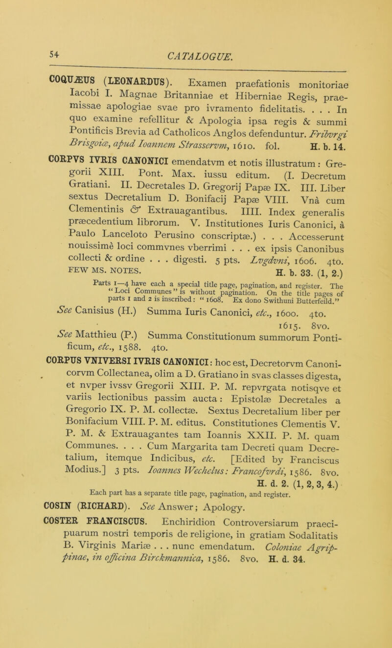 OQUiEUS (LEONARDUS). Examen praefationis monitoriae Iacobi I. Magnae Britanniae et Hiberniae Regis, prae- missae apologiae svae pro ivramento fidelitatis. ... In quo examine refellitur & Apologia ipsa regis & summi Pontificis Brevia ad Catholicos Anglos defenduntur. Fribvrgi Bri'sgoue, apnd Ioanncm Strasservin, 1610. fol. h. b. 14. CORPVS IVRIS CANONICI emendatvm et notis illustratum : Gre- s’0™ XIII. Pont. Max. iussu editum. (I. Decretum Gratiani. II. Decretales D. Gregorij Papm IX. III. Liber sextus Decretalium D. Bonifacij Papm VIII. Vna cum Clementinis & Extrauagantibus. IIII. Index generalis praecedentium librorum. V. Institutiones Iuris Canonici, a Paulo Lanceloto Perusino conscriptae.) . . . Accesserunt nouissime loci commvnes vberrimi . . . ex ipsis Canonibus collecti & ordine . . . digesti. 5 pts. Lvgdvni, 1606. 4to. FEW MS. NOTES. H. b. 33. (1, 2.) Parts I— 4 have each a special title page, pagination, and register. The ‘ Eoci Communes ” is without pagination. On the title pages of parts 1 and 2 is inscribed: “ 1608. Ex dono Swithuni Butterfeild.” See Canisius (H.) Summa Iuris Canonici, etc., 1600. 4to. • _ 1615. 8vo. See Matthieu (P.) Summa Constitutionum summorum Ponti- ficum, etc., 1588. 4to. CORPUS VNIVERSIIVRIS CANONICI: hoc est, Decretorvm Canoni- corvm Collectanea, olim a D. Gratiano in svas classes digesta, et nvper ivssv Gregorii XIII. P. M. repvrgata notisqve et variis lectionibus passim aucta: Epistolae Decretales a Gregorio IX. P. M. collects. Sextus Decretalium liber per Bonifacium VIII. P. M. editus. Constitutiones Clementis V. P. M. & Extrauagantes tarn Ioannis XXII. P. JYl. quam Communes. . . . Cum Margarita tarn Decreti quam Decre- talium, itemque Indicibus, etc. [Edited by Franciscus Modius.] 3 pts. Joannes Wechclus: Francofvrdi, 1586. 8vo. H. d. 2. (1, 2, 3, 4.) Each part has a separate title page, pagination, and register. COSIN (RICHARD). See Answer; Apology. COSTER FRANCISCUS. Enchiridion Controversiarum praeci- puarum nostri temporis de religione, in gratiam Sodalitatis B. Virginis Marise . . . nunc emendatum. Colo7iiae Agrip- pinae, in offtcina Birckmannica, 1586. 8vo. H. d. 34.