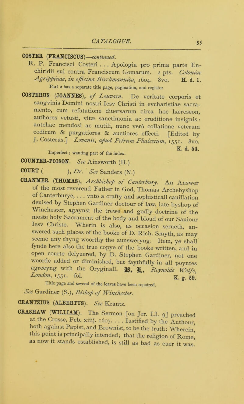 COSTER (FRANCISCUS)—continued. R. P. Francisci Costeri . . . Apologia pro prima parte En- chiridii sui contra Franciscum Gomarum. 2 pts. Coloniae Agrippinaey in officina Birckmannica, 1604. 8vo. H. d. 1. Part 2 has a separate title page, pagination, and register. COSTERUS (JOANNES), of Louvain. De veritate corporis et sangvinis Domini nostri Iesv Christi in evcharistiae Sacra- mento, cum refutatione diuersarum circa hoc haereseon, authores vetusti, vitae sanctimonia ac eruditione insignis: antehac mendosi ac mutili, nunc vero collatione veterum codicum & purgatiores & auctiores effecti. [Edited by J. Costerus.] Lovaniiy apud Petrum Phalesium, 1551. 8vo. T f K. d. 54. Imperfect; wanting part of the index. COUNTER-POISON. See Ainsworth (H.) COURT ( ), Dr. See Sanders (N.) CRANMER (THOMAS), Archbishop of Canterbury. An Answer of the most reverend Father in God, Thomas Archebyshop of Canterburye, . . . vnto a crafty and sophisticall cauillation deuised by Stephen Gardiner doctour of law, late byshop of Winchester, agaynst the trewe and godly doctrine of the moste holy Sacrament of the body and bloud of our Sauiour Iesv Christe. Wherin is also, as occasion serueth, an- swered such places of the booke of D. Rich. Smyth, as may seeme any thyng woorthy the aunsweryng. Item, ye shall fynde here also the true copye of the booke written, and in open courte delyuered, by D. Stephen Gardiner, not one woorde added or diminished, but faythfully in all poyntes agreeyng with the Oryginall. Reynolde Wolfe,, London, 1551. fol.  K g. 2g Title page and several of the leaves have been repaired. See Gardiner (S.), Bishop of Winchester. CRANTZIUS (ALBERTUS). See Krantz. CRASHAW (WILLIAM). The Sermon [on Jer. LI. 9] preached at the Crosse, Feb. xiiij. 1607. . . . Iustified by the Authour, both against Papist, and Brownist, to be the truth: Wherein' this point is principally intended; that the religion of Rome’ as now it stands established, is still as bad as euer it was!