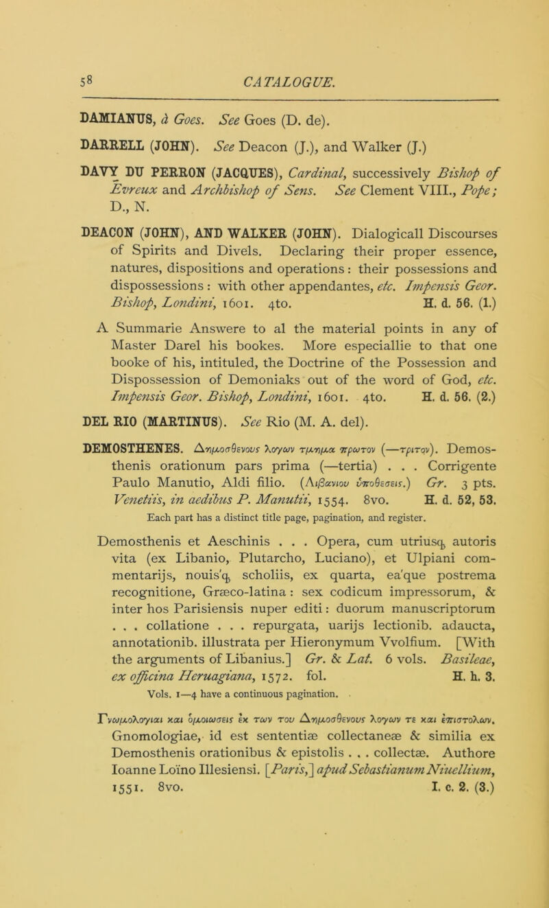 DAMIANUS, d Goes. See Goes (D. de). DARRELL (JOHN). See Deacon (J.), and Walker (J.) DAVY DU PERRON (JACQUES), Cardinal, successively Bishop of Evreux and Archbishop of Sens. See Clement VIII., Pope; D., N. DEACON (JOHN), AND WALKER (JOHN). Dialogicall Discourses of Spirits and Divels. Declaring their proper essence, natures, dispositions and operations: their possessions and dispossessions : with other appendantes, etc. IiJipensis Geor. Bishop, Londini, 1601. 4to. H. d. 56. (1.) A Summarie Answere to al the material points in any of Master Darel his bookes. More especiallie to that one booke of his, intituled, the Doctrine of the Possession and Dispossession of Demoniaks out of the word of God, etc. Impensis Geor. Bishop, Londini, 1601. 4to. H. d. 56. (2.) DEL RIO (MARTINUS). See Rio (M. A. del). DEMOSTHENES. AYifAoaQevovs Xcrywv t/aw/ao. npeoTOv (—rpiToy). Demos- thenis orationum pars prima (—tertia) . . . Corrigente Paulo Manutio, Aldi filio. (Ai/3avioy vnoQtatis.) Gr. 3 pts. Venetiis, in aedibus P. Manutii, 1554. 8vo. H. d. 52, 53. Each part has a distinct title page, pagination, and register. Demosthenis et Aeschinis . . . Opera, cum utriusck autoris vita (ex Libanio, Plutarcho, Luciano), et Ulpiani com- mentarijs, nouis'q, scholiis, ex quarta, ea'que postrema recognitione, Grmco-latina : sex codicum impressorum, & inter hos Parisiensis nuper editi: duorum manuscriptorum . , . collatione . . . repurgata, uarijs lectionib. adaucta, annotationib. illustrata per Hieronymum Vvolfium. [With the arguments of Libanius.] Gr. & Lat. 6 vols. Basileae, ex ojfcina Heruagiana, 1572. fol. H. h. 3. Vols. 1—4 have a continuous pagination. T'vcu(Ao\orytoci Y.au b/jLoitocrsis ex rwv rou AniAoaQtvovs Xoycov rs xai £7naToXan/. Gnomologiae, id est sententim collectaneae & similia ex Demosthenis orationibus & epistolis . . . collect®. Authore Ioanne Loino Illesiensi. \Paris>\ apudSebastianumNiuellium, 1551. 8vo. I. c. 2. (3.)