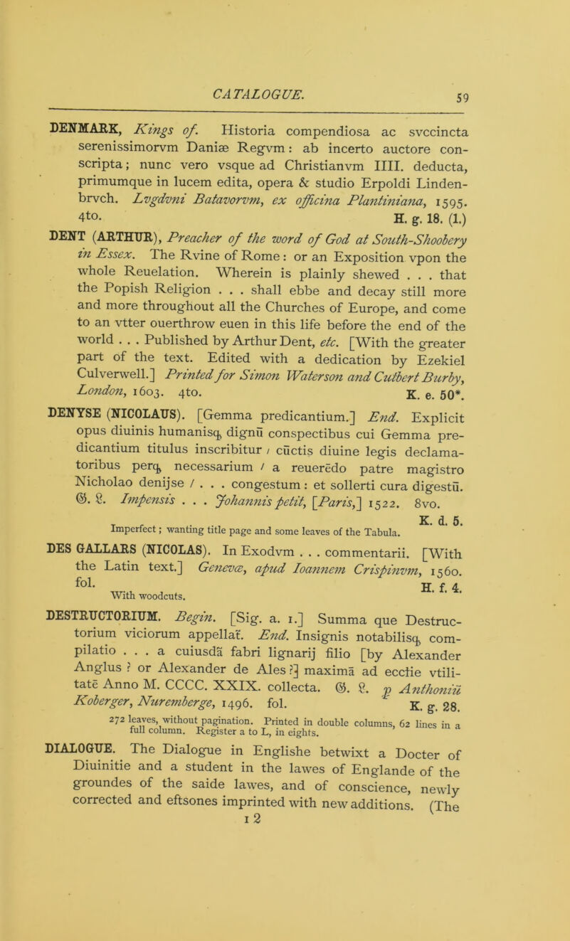DENMARK, Kings of. Historia compendiosa ac svccincta serenissimorvm Daniae Regvm: ab incerto auctore con- scripta; nunc vero vsque ad Christianvm IIII. deducta, primumque in lucem edita, opera & studio Erpoldi Linden- brvch. Lvgdvni Batavorvm, ex officina Plantiniana, 1595. 4to. H. g. 18. (1.) DENT (ARTHUR), Preacher of the word of God at South-Sh00bery in Essex. The Rvine of Rome : or an Exposition vpon the whole Reuelation. Wherein is plainly shewed . . . that the Popish Religion . . . shall ebbe and decay still more and more throughout all the Churches of Europe, and come to an vtter ouerthrow euen in this life before the end of the world . . . Published by Arthur Dent, etc. [With the greater part of the text. Edited with a dedication by Ezekiel Culverwell.] Printed for Simon Waterson and Cutbert Burby, London,, 1603. 4to. K. e. 50*. DENYSE (NICOLAUS). [Gemma predicantium.] End. Explicit opus diuinis humanisq, dignii conspectibus cui Gemma pre- dicantium titulus inscribitur / cuctis diuine legis declama- toribus perq, necessarium / a reueredo patre magistro Nicholao denijse / . . . congestum: et sollerti cura digestu. 8. Impensis . . . Johannispetit, [Paris,] 1522. 8vo. t r , K. d. 5. Imperfect, wanting title page and some leaves of the Tabula. DES GALLARS (NICOLAS). In Exodvm . . . commentarii. [With the Latin text.] Geneva, apud Ioannevi Crispinvm, 1560. fol. H. f 4 With woodcuts. DESTRUCTORIUM. Begin. [Sig. a. 1.] Summa que Destruc- torium viciorum appellat. End. Insignis notabilisq, com- pilatio ... a cuiusda fabri lignarij filio [by Alexander Anglus ? or Alexander de Ales ?] maxima ad ecclie vtili- tate Anno M. CCCC. XXIX. collecta. (5$. <p A.nthoniH Koberger, Nuremberge, 1496. fol. K. g. 28. 272 leaves, without pagination. Printed in double columns, 62 lines in a full column. Register a to L, in eights. DIALOGUE. The Dialogue in Englishe betwixt a Docter of Diuinitie and a student in the lawes of Englande of the groundes of the saide lawes, and of conscience, newly corrected and eftsones imprinted with new additions (The 1 2