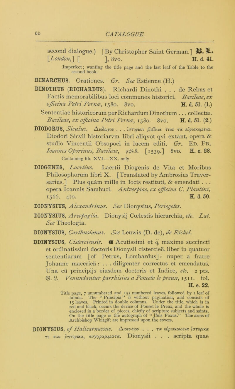 second dialogue.) [By Christopher Saint German.] [London,] [ ], 8vo. H. d. 41. Imperfect; wanting the title page and the last leaf of the Table to the second book. DINARCHUS. Orationes. Gr. See Estienne (H.) DINOTHUS (RICHARDUS). Richardi Dinothi . . . de Rebus et Factis memorabilibus loci communes historici. Basileae,ex officina Petri Per nee, 1580. 8vo. H. d. 51. (1.) Sententiae historicorum perRichardumDinothum ... collectae. Basileae, ex officina Petri Per nee, 1580. 8vo. H. d. 51. (2.) DIODORUS, Siculus. /\io<$cupou . . . laropicov ftifikia. nva ra. EupiaxofAEva.. Diodori Sicvli historiarvm libri aliqvot qvi extant, opera & studio Vincentii Obsopoei in lucem editi. Gr. Ed. Pr. Joannes Oporinus, Basileae, p<p\9. [1539.] 8vo. H. e. 28. Containing lib. XVI.—XX. only. DIOGENES, Laertius. Laertii Diogenis de Vita et Moribus Philosophorum libri X. [Translated by Ambrosius Traver- sarius.] Plus quam mille in locis restituti, & emendati . . . opera Ioannis Sambuci. Antverpiae, ex officina C. Plantini, 1566. 4to. H. d. 50. DIONYSIUS, Alexandrinus. See Dionysius, Periegetes. DIONYSIUS, Areopagita. Dionysij Coelestis hierarchia, etc. Lat. See Theologia. DIONYSIUS, Carthusianus. See Leuwis (D. de), de Picket. DIONYSIUS, Cisterciensis. d Acutissimi et q maxime succincti et ordinatissimi doctoris Dionysii cistercien. liber in quatuor sententiarum [of Petrus, Lombardus]: nuper a fratre Johanne macerien : . . . diligenter correctus et emendatus. Una cii principijs eiusdem doctoris et Indice, etc. 2 pts. ©. g. Venundantur parrhisius a Ponccto le preux, 1511. fol. H. e. 22. Title page, 7 unnumbered and 155 numbered leaves, followed by 1 leaf of tabula. The “Principia” is without pagination, and consists of 15 leaves. Printed in double columns. Under the title, which is in red and black, occurs the device of Ponset le Preux, and the whole is enclosed in a border of pieces, chiefly of scripture subjects and saints. On the title page is the autograph of “Jfins Foxus.” The arms of Archbishop Whitgift are impressed upon the covers. DIONYSIUS, of Halicarnassus. Siomvgiov ... to. EupioM.o{jLEva. laropixa. te xai pvTopixoi, auyypaiJifjiaTac. Dionysii . . . scripta quae