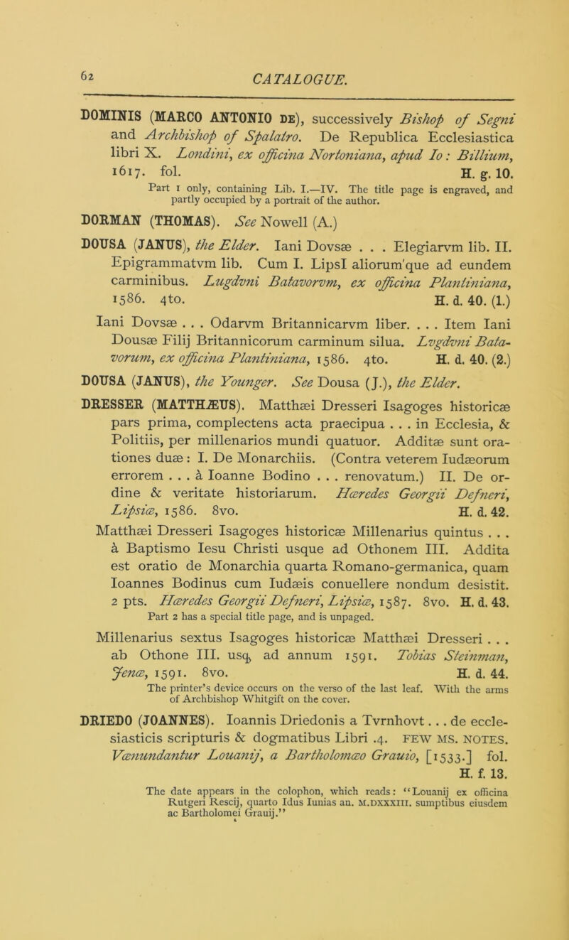 DOMINIS (MARCO ANTONIO DE), successively Bishop of Segni and Archbishop of Spalairo. De Republica Ecclesiastica libri X. Lonchni, ex officina Nortoniana, apud Io : Billium, 1617. fol. H. g. 10. Part 1 only, containing Lib. I.—IV. The title page is engraved, and partly occupied by a portrait of the author. DORMAN (THOMAS). See Nowell (A.) DOUSA (JANUS), the Elder. Iani Dovsse . . . Elegiarvm lib. II. Epigrammatvm lib. Cum I. LipsI aliorum'que ad eundem carminibus. Lugdvni Batavorvm, ex ojficina Planliniana, 1586. 4to. ‘ H. d. 40. (1.) Iani Dovsae . . . Odarvm Britannicarvm liber. . . . Item Iani Dousae Filij Britannicorum carminum silua. Lvgdvni Bata- voruniy ex ojficina Plantiniana, 1586. 4to. H. d. 40. (2.) DOTJSA (JANUS), the Younger. See Dousa (J.), the Elder. DRESSER (MATTHiEUS). Matthaei Dresseri Isagoges historicae pars prima, complectens acta praecipua ... in Ecclesia, & Politiis, per millenaries mundi quatuor. Additae sunt ora- tiones duae : I. De Monarchiis. (Contra veterem Iudaeorum errorem . . . k Ioanne Bodino . . . renovatum.) II. De or- dine & veritate historiarum. Hceredes Georgii Defncri, Lipsice, 1586. 8vo. H. d. 42. Matthaei Dresseri Isagoges historicae Millenarius quintus . . . k Baptismo Iesu Christi usque ad Othonem III. Addita est oratio de Monarchia quarta Romano-germanica, quam Ioannes Bodinus cum Iudaeis conuellere nondum desistit. 2 pts. Hceredes Georgii Defneri, Lip sice, 1587. 8vo. H. d. 43. Part 2 has a special title page, and is unpaged. Millenarius sextus Isagoges historicae Matthaei Dresseri . . . ab Othone III. usq, ad annum 1591. Tobias St tinman, fence, 1591. 8vo. H. d. 44. The printer’s device occurs on the verso of the last leaf. With the arms of Archbishop Whitgift on the cover. DRIEDO (JOANNES). Ioannis Driedonis a Tvrnhovt. . . de eccle- siasticis scripturis & dogmatibus Libri .4. FEW MS. NOTES. Vcenundantur Louanij, a Bartholomceo Grauio, [1533.] fol. H. f. 13. The date appears in the colophon, which reads: * * Louanij ex officina Rutgeri Rescij, quarto Idus Iunias an. M.DXXXIII. sumptibus eiusdem ac Bartholomei Grauij.”