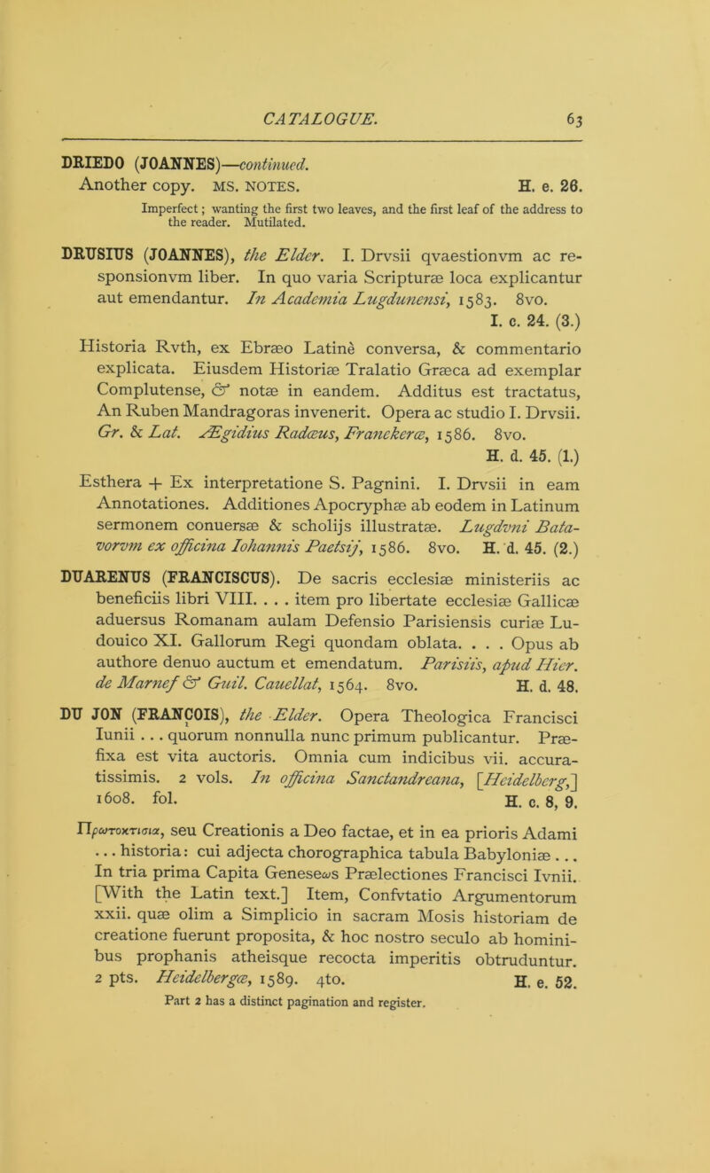 DRIEDO (JOANNES) —continued. Another copy. MS. notes. H. e. 26. Imperfect; wanting the first two leaves, and the first leaf of the address to the reader. Mutilated. DRUSITJS (JOANNES), the Elder. I. Drvsii qvaestionvm ac re- sponsionvm liber. In quo varia Scripturm loca explicantur aut emendantur. In Academia Lugdunensi, 1583. 8vo. I. c. 24. (3.) Historia Rvth, ex Ebrseo Latine conversa, & commentario explicata. Eiusdem Historiae Tralatio Graeca ad exemplar Complutense, & notae in eandem. Additus est tractatus, An Ruben Mandragoras invenerit. Opera ac studio I. Drvsii. Gr.hLat. AEgidius Radceus, Franekerce, 1586. 8vo. H. d. 45. (1.) Esthera + Ex interpretatione S. Pagnini. I. Drvsii in earn Annotationes. Additiones Apocryphae ab eodem in Latinum sermonem conuersae & scholijs illustratae. Lugdvni Bata- vorvm ex officina Iohannis Paetsij\ 1586. 8vo. H. d. 45. (2.) DTJARENTJS (FRANCISCUS). De sacris ecclesiae ministeriis ac beneficiis libri VIII. . . . item pro libertate ecclesiae Gallicae aduersus Romanam aulam Defensio Parisiensis curiae Lu- douico XI. Gallorum Regi quondam oblata. . . . Opus ab authore denuo auctum et emendatum. Parisiis, apzid Ilier. de Marnef & Guil. Cauellat, 1564. 8vo. H. d. 48. DTJ JON (FRANCOIS), the Elder. Opera Theologica Francisci Iunii . . . quorum nonnulla nunc primum publicantur. Prae- fixa est vita auctoris. Omnia cum indicibus vii. accura- tissimis. 2 vols. In officina Sancta?idreana, [~IIcidclberaA 1608. fol. H. c. 8, 9. ripcoToxTiGia, seu Creationis a Deo factae, et in ea prioris Adami ... historia: cui adjecta chorographica tabula Babyloniae ... In tria prima Capita Genesews Prselectiones Francisci Ivnii. [With the Latin text.] Item, Confvtatio Argumentorum xxii. quae olim a Simplicio in sacram Mosis historiam de creatione fuerunt proposita, & hoc nostro seculo ab homini- bus prophanis atheisque recocta imperitis obtruduntur. 2 pts. Heidelbergce, 1589. 4to. H. e. 52. Part 2 has a distinct pagination and register.