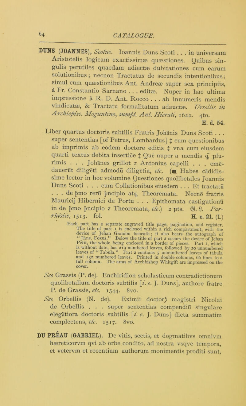 DUNS (JOANNES), Scotus. Ioannis Duns Scoti ... in universam Aristotelis logicam exactissimae quaestiones. Quibus sin- gulis perutiles quaedam adiectae dubitationes cum earum solutionibus ; necnon Tractatus de secundis intentionibus; simul cum quaestionibus Ant. Andreae super sex principiis, a Fr. Constantio Sarnano . . . editae. Nuper in hac ultima impressione a R. D. Ant. Rocco . . . ab innumeris mendis vindicate, & Tractatu formalitatum adauctae. Ursellis in Archiepisc. Moguntino, sumpt. Ant. Literati, 1622. 4to. H. d. 54. Liber quartus doctoris subtilis Fratris Johanis Duns Scoti . . . super sententias [of Petrus, Lombardus] + cum questionibus ab imprimis ab eodem doctore editis + vna cum eiusdem quarti textus debita insertioe + Que nuper a mendis q plu- rimis . . . Johanes grillot z Antonius capelli . . . eme- dauerut diligeti admodu diligetia, etc. (o Habes cadidis- sime lector in hoc volumine Questiones quolibetales Joannis Duns Scoti . . . cum Collationibus eiusdem . . . Et tractatu . . . de pmo reru pncipio at<j Theoremata. Necno fratris Mauricij Hibernici de Portu . . . Epithomata castigationu in de pmo pncipio z Theoremata, etc.) 2 pts. @. &. Par- rhisiis, 1513. fol. H. e. 21. (1.) Each part has a separate engraved title page, pagination, and register. The title of part I is enclosed within a rich compartment, with the device of Jehan Granion beneath; it also bears the autograph of “ Jhns. Foxus.” Below the title of part 2 occurs the device of Jehan Petit, the whole being enclosed in a border of pieces. Part 1, which is without date, has 219 numbered leaves, followed by 20 unnumbered leaves of “ Tabula.” Part 2 contains 5 unnumbered leaves of tabula and 132 numbered leaves. Printed in double columns, 66 lines to a full column. The arms of Archbishop Whitgift are impressed on the cover. See Grassis (P. de). Enchiridion scholasticum contradictionum quolibetalium doctoris subtilis [i. e. J. Duns], authore fratre P. de Grassis, etc. 1544. 8vo. See Orbellis (N. de). Eximii doctor)* magistri Nicolai de Orbellis . . . super sententias compendiu singulare elegatiora doctoris subtilis [i. e. J. Duns] dicta summatim complectens, etc. 1517. 8vo. DU PREAU (GABRIEL). De vitis, sectis, et dogmatibvs omnivm hsereticorvm qvi ab orbe condito, ad nostra vsqve tempora, et vetervm et recentium authorum monimentis proditi sunt,