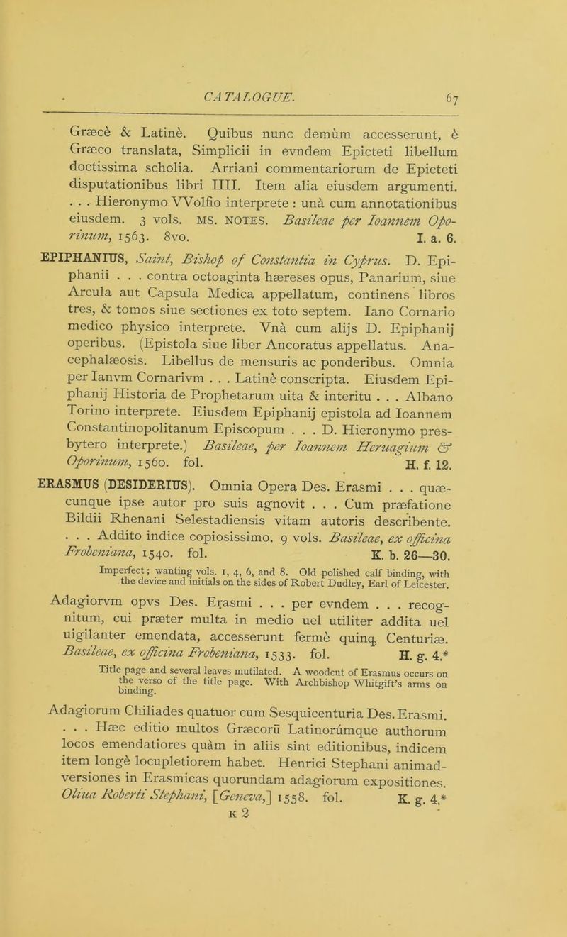 Graece & Latine. Quibus nunc demum accesserunt, b Graeco translata, Simplicii in evndem Epicteti libellum doctissima scholia. Arriani commentariorum de Epicteti disputationibus libri IIII. Item alia eiusdem argumenti. . . . Hieronymo Wolfio interprete : una cum annotationibus eiusdem. 3 vols. MS. NOTES. Basilcae per Ioannem Opo- rinum, 1563. 8vo. I. a. 6. EPIPHANIES, Saint, Bishop of Constantia in Cyprus. D. Epi- phanii . . . contra octoaginta hasreses opus, Panarium, siue Arcula aut Capsula Medica appellatum, continens libros tres, A tomos siue sectiones ex toto septem. Iano Cornario medico physico interprete. Vna cum alijs D. Epiphanij operibus. (Epistola siue liber Ancoratus appellatus. Ana- cephalseosis. Libellus de mensuris ac ponderibus. Omnia per Ianvm Cornarivm . . . Latinb conscripta. Eiusdem Epi- phanij Ilistoria de Prophetarum uita & interitu . . . Albano Torino interprete. Eiusdem Epiphanij epistola ad Ioannem Constantinopolitanum Episcopum . . . D. Hieronymo pres- bytero interprete.) Basileae, per Ioannem Heruagium & Oporinum, 1560. fol. H. f. 12. ERASMUS (DESIDERIUS). Omnia Opera Des. Erasmi . . . quae- cunque ipse autor pro suis agnovit . . . Cum prmfatione Bildii Rhenani Selestadiensis vitam autoris describente. . . . Addito indice copiosissimo. 9 vols. Basileae, ex opfeina Frobeniana, 1540. fol. K. b. 26 30. Imperfect; wanting vols. i, 4, 6, and 8. Old polished calf binding, with the device and initials on the sides of Robert Dudley, Earl of Leicester. Adagiorvm opvs Des. Erasmi . . . per evndem . . . recog- nitum, cui praeter multa in medio uel utiliter addita uel uigilanter emendata, accesserunt fermb quinq, Centurim. Basilcae, ex officina Frobeniana, 1533. fol. H. g\ 4* Title page and several leaves mutilated. A. woodcut of Erasmus occurs on the verso of the title page. With Archbishop Whitgift’s arms on binding. Adagiorum Chiliades quatuor cum Sesquicenturia Des. Erasmi. . . . Haec editio multos Graecorii Latinorumque authorum locos emendatiores quam in aliis sint editionibus, indicem item longe locupletiorem habet. Henrici Stephani animad- versiones in Erasmicas quorundam adagiorum expositiones. Oliua Robcrti Stephani[Geneva,] 1558. fol. K. g\ 4,* k 2