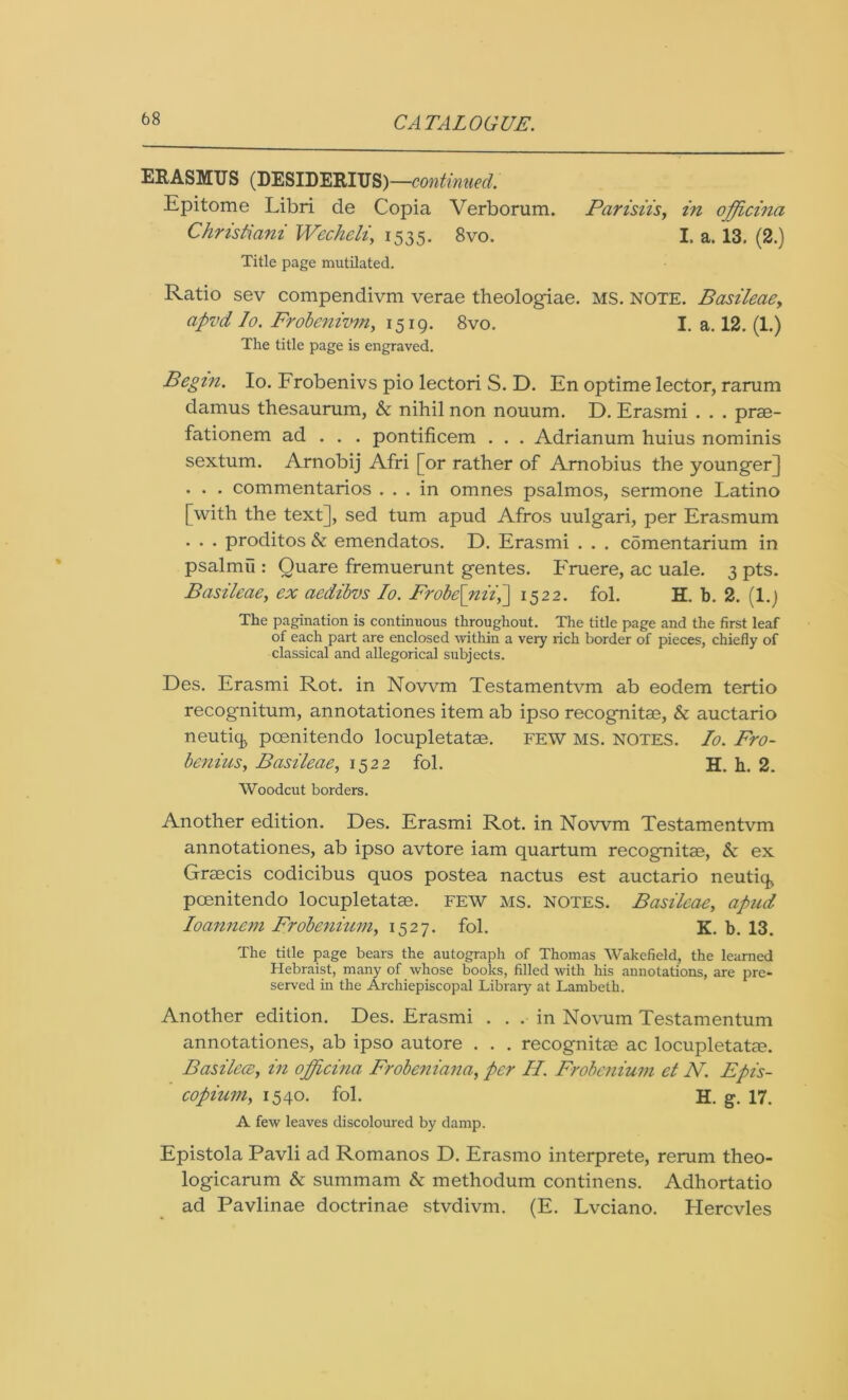 ERASMUS (DESIDERIUS) —continued. Epitome Libri de Copia Verborum. Parisiis, in offcina Christiani Wechcli, 1535. 8vo. I. a. 13. (2.) Title page mutilated. Ratio sev compendivm verae theologiae. MS. note. Basileaey apvd Io. Frobenivmy 1519. 8vo. I. a. 12. (1.) The title page is engraved. Begin. Io. Frobenivs pio lectori S. D. En optime lector, rarum damus thesaurum, & nihil non nouum. D. Erasmi . . . prse- fationem ad . . . pontificem . . . Adrianum hums nominis sextum. Arnobij Afri [or rather of Amobius the younger] . . . commentarios ... in omnes psalmos, sermone Latino [with the text], sed turn apud Afros uulgari, per Erasmum . . . proditos & emendatos. D. Erasmi . . . comentarium in psalmu : Quare fremuerunt gentes. Fruere, ac uale. 3 pts. Basileaey ex aedibvs Io. Frobe[niiy] 1522. fol. H. b. 2. (1.) The pagination is continuous throughout. The title page and the first leaf of each part are enclosed within a very rich border of pieces, chiefly of classical and allegorical subjects. Des. Erasmi Rot. in Novvm Testamentvm ab eodem tertio recognitum, annotationes item ab ipso recognitse, & auctario neutiq, pcenitendo locupletatse. FEW MS. NOTES. Io. Fro- benius, Basileae, 1522 fol. H. h. 2. Woodcut borders. Another edition. Des. Erasmi Rot. in Nowm Testamentvm annotationes, ab ipso avtore iam quartum recognitse, & ex Graecis codicibus quos postea nactus est auctario neutiq, pcenitendo locupletatse. few ms. notes. Basileae, apud Ioannem Frobenium, 1527. fol. K. b. 13. The title page bears the autograph of Thomas Wakefield, the learned Hebraist, many of whose books, filled with his annotations, are pre- served in the Archiepiscopal Library at Lambeth. Another edition. Des. Erasmi ... in Novum Testamentum annotationes, ab ipso autore . . . recognitse ac locupletatse. Basilece, in officina Frobeniana, per H. Frobenium et N. Epis- copium, 1540. fol. H. g. 17. A few leaves discoloured by damp. Epistola Pavli ad Romanos D. Erasmo interprete, rerum theo- logicarum & summam & methodum continens. Adhortatio ad Pavlinae doctrinae stvdivm. (E. Lvciano. Hercvles