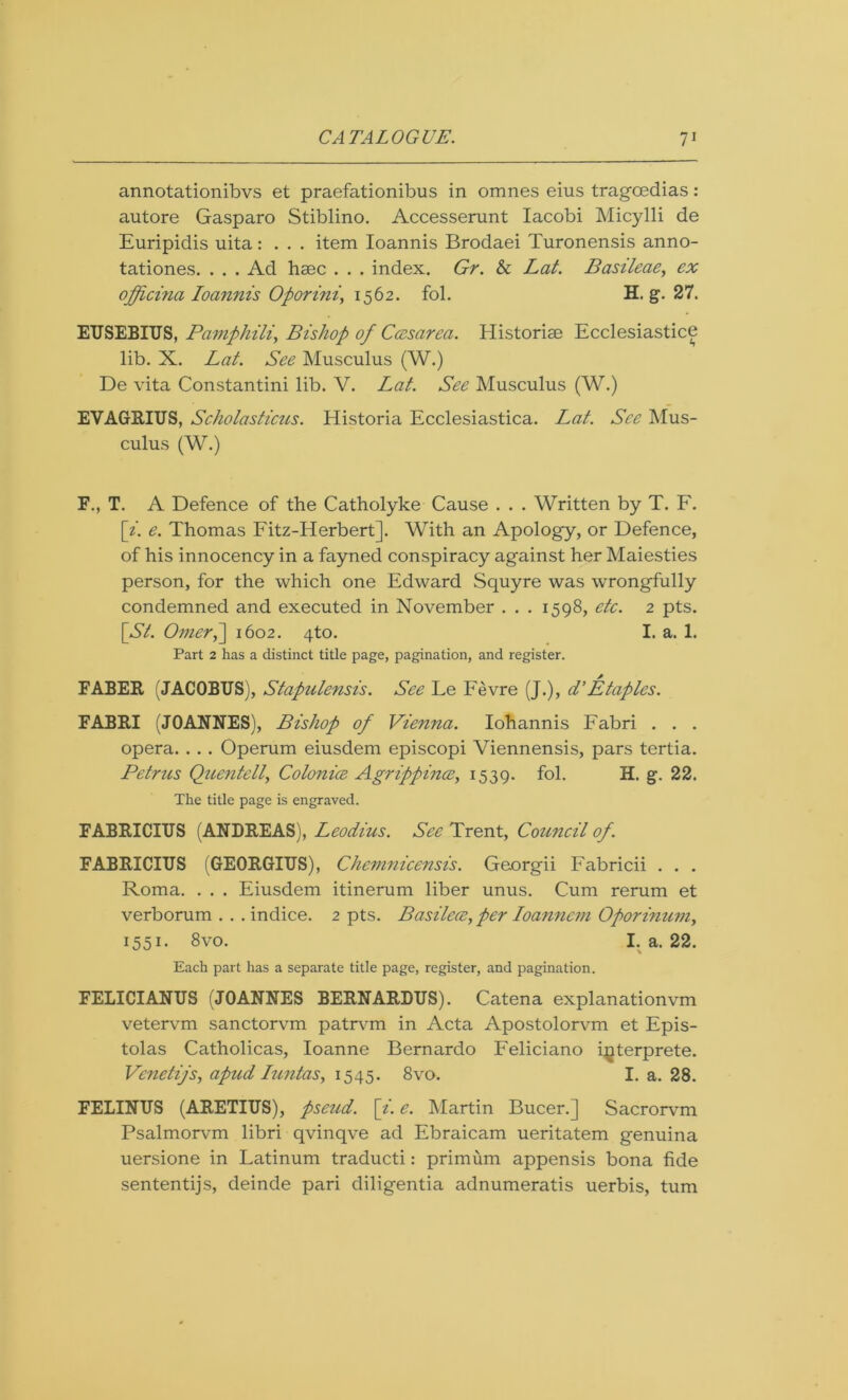 annotationibvs et praefationibus in omnes eius tragcedias: autore Gasparo Stiblino. Accesserunt Iacobi Micylli de Euripidis uita: . . . item Ioannis Brodaei Turonensis anno- tationes. . . . Ad haec . . . index. Gr. & Lat. Basileae, ex offici?ia Ioannis Oporini, 1562. fol. H. g. 27. EUSEBIUS, Pamphili, Bishop of Cccsarea. Historise Ecclesiastice lib. X. Lat. See Musculus (W.) De vita Constantini lib. V. Lat. See Musculus (W.) EVAGRIUS, Scholasticus. Historia Ecclesiastica. Lat. See Mus- culus (W.) F., T. A Defence of the Catholyke Cause . . . Written by T. F. [i. e. Thomas Fitz-Herbert]. With an Apology, or Defence, of his innocency in a fayned conspiracy against her Maiesties person, for the which one Edward Squyre was wrongfully condemned and executed in November . . . 1598, etc. 2 pts. [A/. Omer,~\ 1602. 4to. I. a. 1. Part 2 has a distinct title page, pagination, and register. FABER (JACOBUS), Stapulensis. See Le Fevre (J.), d’Etaples. FABRI (JOANNES), Bishop of Vienna. Iohannis Fabri . . . opera. . . . Operum eiusdem episcopi Viennensis, pars tertia. Petrus Quentell, Colonice Agrippince, 1539. fol. H. g. 22. The title page is engraved. FABRICIUS (ANDREAS), Leodius. See Trent, Council of. FABRICIUS (GEORGIUS), Chemnicensis. Georgii Fabricii . . . Roma. . . . Eiusdem itinerum liber unus. Cum rerum et verborum . . . indice. 2 pts. Basilece, per Ioanncm Oporinum, 1551. 8vo. I. a. 22. Each part has a separate title page, register, and pagination. FELICIANUS (JOANNES BERNARDUS). Catena explanationvm vetervm sanctorvm patrvm in Acta Apostolorvm et Epis- tolas Catholicas, Ioanne Bernardo Feliciano interprete. Venetijs, apud Iuntas, 1545. 8vo. I. a. 28. FELINUS (ARETIUS), pseud, [i. e. Martin Bucer.] Sacrorvm Psalmorvm libri qvinqve ad Ebraicam ueritatem genuina uersione in Latinum traducti: primum appensis bona fide sententijs, deinde pari diligentia adnumeratis uerbis, turn