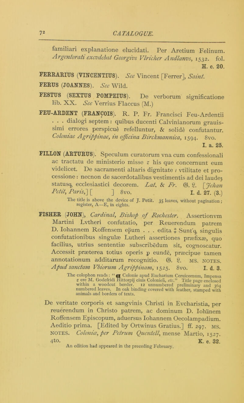 familiari explanatione elucidati. Per Aretium Felinum. Argcntorati excvdebat Georgius Vlricher Andlanvs, 1532. fol. H. c. 20. FERRARIUS (VINCENTIUS). See Vincent [Ferrer], Saint. FERUS (JOANNES). See Wild. FESTUS (SEXTUS POMPEIUS). De verborum significatione lib. XX. See Verrius Flaccus (M.) FEU-ARDENT (FRANCOIS). R. P. Fr. Francisci Feu-Ardentii . . . dialogi septem : quibus ducenti Calvinianorum grauis- simi errores perspicue refelluntur, & solide confutantur. Coloniae Agrippinae, in officina Birckmannica, 1594. 8vo. I. a. 25. FILLON (ARTURUS). Speculum curatorum vna cum confessionali ac tractatu de ministerio misse z his que concernunt eum videlicet. De sacramenti altaris dignitate 1 vtilitate et pro- cessione : necnon de sacerdotalibus vestimentis ad dei laudej statusq ecclesiastici decorem. Lat. & Fr. ©. g. [Jehan Petit, ParisP\ [ ] 8vo. I. d. 27. (3.) The title is above the device of J. Petit. 35 leaves, without pagination : register, A—E, in eights. FISHER (JOHN), Cardinal, Bishop of Rochester. Assertionvm Martini Lvtheri confutatio, per Reuerendum patrem D. Iohannem Roffensem epum . . . edita $ Sunt'q singulis confutationibus singulee Lutheri assertiones prmfixm, quo facilius, utrius sententise subscribedum sit, cognoscatur. Accessit praeterea totius operis p eunde, prascipue tamen annotationum additarum recognitio. ©. g. MS. notes. Apudsanctam Vbiorum Agrippinani, 1525. 8vo. I. d. 3. The colophon reads : “ Colonie apud Eucharium Ceruicornum, Impensa z ere M. Godefridi Hittorpij ciuis Colonieh, etc.” Title page enclosed within a woodcut border. 12 unnumbered preliminary and 364 numbered leaves. In oak binding covered with leather, stamped with animals and borders of texts. De veritate corporis et sangvinis Christi in Evcharistia, per reuerendum in Christo patrem, ac dominum D. Iohanem Roffensem Episcopum, aduersus Iohannem Oecolampadium. Aeditio prima. [Edited by Ortwinus Gratius.] ff. 297. MS. notes. Colonicc, per Petrum Qucntell, mense Martio, 1527. 4to. K. e. 32. An edition had appeared in the preceding February.