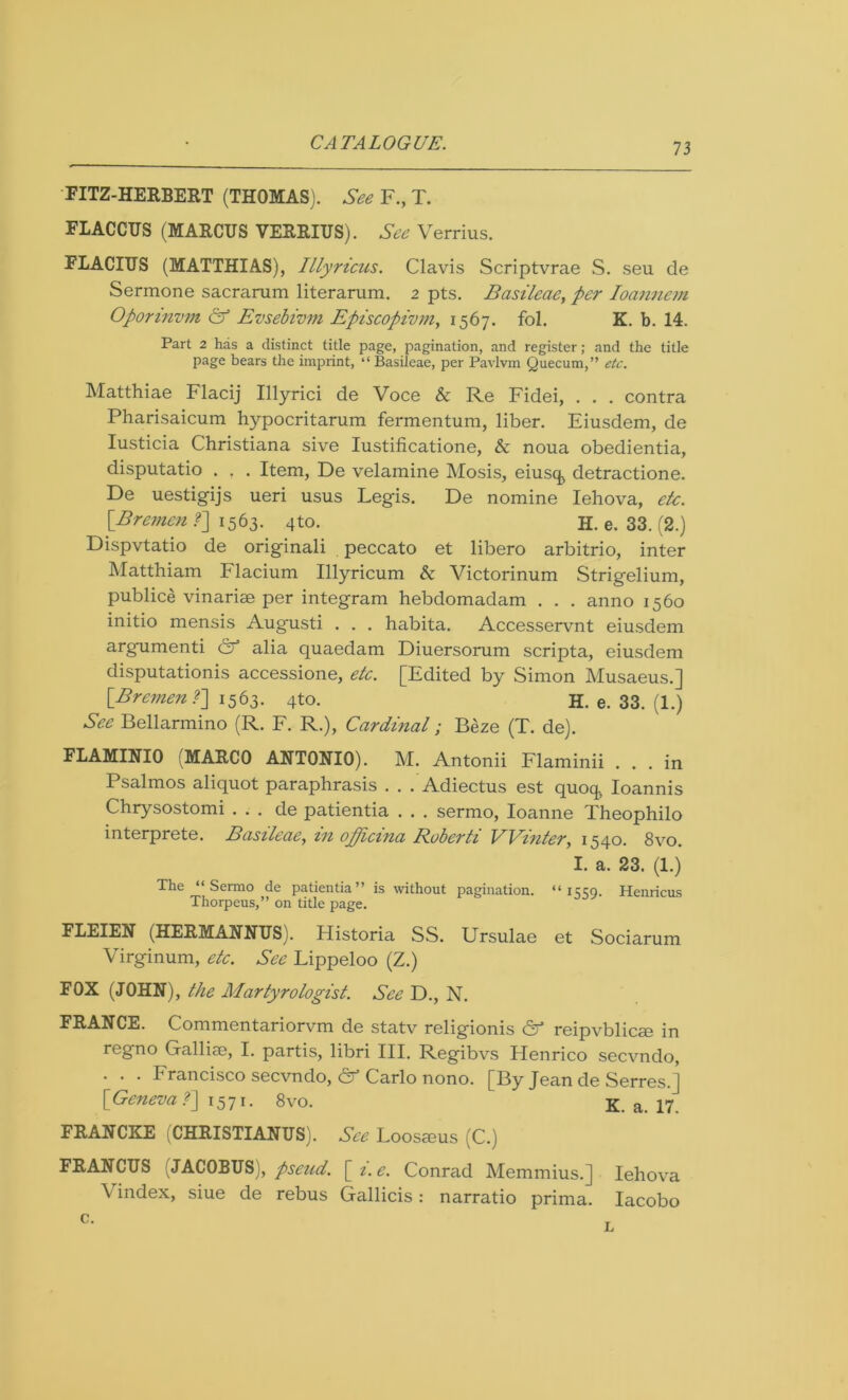 FITZ-HERBERT (THOMAS). See F., T. FLACCUS (MARCUS VERRIUS). See Verrius. FLACIUS (MATTHIAS), Illyricus. Clavis Scriptvrae S. seu de Sermone sacrarum literarum. 2 pts. Basileae, per Ioannem Oporinvm & Evsebivm Episcopivm, 1567. fol. K. b. 14. Part 2 has a distinct title page, pagination, and register; and the title page bears the imprint, “ Basileae, per Pavlvm Quecum,” etc. Matthiae Flacij Illyrici de Voce & Re Fidei, . . . contra Pharisaicum hypocritarum fermentum, liber. Eiusdem, de Iusticia Christiana sive Iustificatione, & noua obedientia, disputatio . , . Item, De velamine Mosis, eiusqj detractione. De uestigijs ueri usus Legis. De nomine Iehova, etc. [Bremen f] 1563. 4to. H. e. 33. (2.) Dispvtatio de originali peccato et libero arbitrio, inter Matthiam Flacium Illyricum & Victorinum Strigelium, publice vinariae per integram hebdomadam . . . anno 1560 initio mensis Augusti . . . habita. Accesservnt eiusdem argumenti & alia quaedam Diuersorum scripta, eiusdem disputationis accessione, etc. [Edited by Simon Musaeus.] ^ [Bremen r\ 1563. 4to. H. e. 33. (1.) See Bellarmino (R. F. R.), Cardinal; Beze (T. de). FLAMINIO (MARCO ANTONIO). M. Antonii Flaminii ... in Psalmos aliquot paraphrasis . . . Adiectus est quotp Ioannis Chrysostomi . . . de patientia . . . sermo, Ioanne Theophilo interprete. Basileae, in officina Ruberti Winter, 1540. 8vo. I. a. 23. (1.) The “Sermo de patientia” is without pagination. “1559. Henricus Thorpeus,” on title page. FLEIEN (HERMANNUS). Historia SS. Ursulae et Sociarum Virginum, etc. See Lippeloo (Z.) FOX (JOHN), the Martyrologist. See D., N. FRANCE. Commentariorvm de statv religionis & reipvblicse in regno Galliae, I. partis, libri III. Regibvs Plenrico secvndo, . . . Francisco secvndo, & Carlo nono. [By Jean de Serres.] [Geneva f] 1571. 8vo. K. a. 17. FRANCKE (CHRISTIANUS). See Loosaeus (C.) FRANCUS (JACOBUS), pseud, [i.e. Conrad Memmius.] Iehova \ index, siue de rebus Gallicis: narratio prima. Iacobo