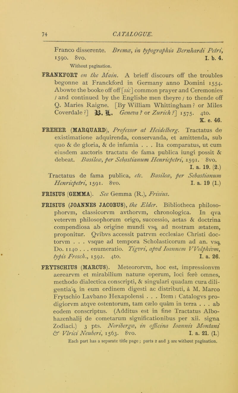 Franco disserente. Brem<z> in typographia Bernhardi Petri\ 1590. 8vo. I. b. 4. Without pagination. FRANKFORT on the Main. A brieff discours off the troubles begonne at Franckford in Germany anno Domini 1554. Abowte the booke off off [sic] common prayer and Ceremonies / and continued by the Englishe men theyre / to thende off Q. Maries Raigne. [By William Whittingham ? or Miles Coverdale ?] 3$, Geneva ? or Zurich ?] 1575. 4to. K. e. 46. FREHER (MARQUARD), Professor at Heidelberg. Tractatus de existimatione adquirenda, conservanda, et amittenda, sub quo & de gloria, & de infamia . . . Ita comparatus, ut cum eiusdem auctoris tractatu de fama publica iungi possit & debeat. Basilece, per Scbastianum Ilcnricpctri, 1591. 8vo. I. a. 19. (2.) Tractatus de fama publica, etc. Basilece, per Sebastianum Henricpetri, 1591. 8vo. I. a. 19 (1.) FRISITJS (GEMMA). See Gemma (R.), Prisms. FRISIUS (JOANNES JACOBUS), the Elder. Bibliotheca philoso- phorvm, classicorvm avthorvm, chronologica. In qva vetervm philosophorum origo, successio, aetas & doctrina compendiosa ab origine mundi vsq ad nostram aetatem, proponitur. Qvibvs accessit patrvm ecclesiae Christi doc- torvm . . . vsque ad tempora Scholasticorum ad an. vsq, Do. 1140 . . . enumeratio. Tigvri, apvd Ioanncm VVolphivvi, typis Frosch., 1592. 4to. I. a. 26. FRYTSCHIUS (MARCUS). Meteororvm, hoc est, impressionvm aerearvm et mirabilium naturae operum, loci fer& omnes, methodo dialectica conscripti, & singulari quadam cura dili- gentia'q in eum ordinem digesti ac distributi, a M. Marco Frytschio Lavbano Hexapolensi . . . Item: Catalogvs pro- digiorvm atqve ostentorum, tarn caelo quam in terra . . . ab eodem conscriptus. (Additus est in fine Tractatus Albo- hazenhalij de cometarum significationibus per xii. signa Zodiaci.) 3 pts. Noribergce, in ofpeina Ioannis Montani & Vlrici Neuberiy 1563. 8vo. I. a. 21. (1.) Each part has a separate title page ; parts 2 and 3 are without pagination.