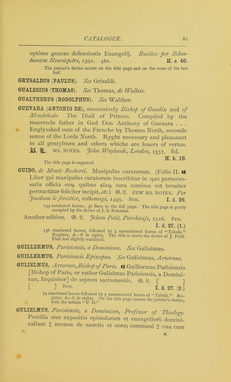 optimo genere defensionis Euangelij. Basilece per Sebas- tianvm Henricpetri, 1591. 4to. H. e. 40. The printer’s device occurs on the title page and on the verso of the last leaf. GRYS ALDUS (PAULUS). See Grisaldi. GUALESIUS (THOMAS). See Thomas, de Wallets. GUALTHERUS (R0D0LPHUS). See Walther. GUEVARA (ANTONIO DE), successively Bishop of Guadix and of Mondohedo. The Diall of Princes. Compiled by the reuerende father in God Don Anthony of Gueuara . . . Englysshed oute of the Frenche by Thomas North, seconde sonne of the Lorde North. Ryght necessary and pleasaunt to all gentylmen and others whiche are louers of vertue. 33. U. ms. notes. John Waylande, London, 1557. fob The title page is engraved. H. b. 19. GUIDO, de Monte Rocherii. Manipulus curatorum. (Folio IF II Fiber qui manipulus curatorum inscribitur in quo perneces- saria officia eoq. quibus aiaij. cura comissa est breuiter pertractatur feliciter incipit, etc.) ©A. FEW MS. NOTES. Per Jacobuni le forestier, rothomagi, 1495. 8vo. I. d. 26. J44 numbered leaves; 32 lines to the full page. The title page is partly occupied by the device of J. le Forestier. Another edition. &. 2. Jehan Petit, Parrhisty's, 1526. 8vo. I. d. 27. (1.) 136 numbered leaves, followed by 3 unnumbered leaves of “Tabula.” Register, A- S in eights. The title is above the device of T. Petit First leaf slightly mutilated. GUILLERMUS, Parisiensis, a Dominican. See Gulielmus. GUILLERMUS, Parisiensis Episcopus. See Gulielmus, Arvernus. GULIELMUS, Arvernvs, Bishop of Paris. «I Guillermus Parisiensis [Bishop of Paris, or rather Gulielmus Parisiensis, a Domini- can, Inquisitor] de septem sacramentis. (5$. g. [ ] t ] 8vo* I. d. 27. (2.) 79 numbered leaves followed by 5 unnumbered leaves of “Tabula.” Rc- whh'thtkiriaTs “ P. D.”°n thC tUle PagC °CCUrS thC Printer’® device> GULIELMUS, Parisiensis, a Dominican, Professor of Theology. Postilla siue expositio epistolarum et euangelioru domini- calium J necnon de sanctis et eoru} communi f vna cum c. M