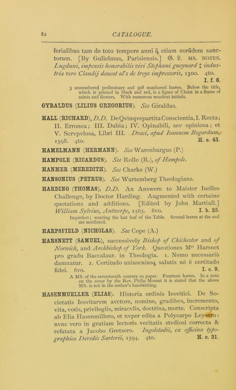 ferialibus tam de toto tempore anni (J etiam eorudem sanc- torum. [By Gulielmus, Parisiensis.] ©. 8. MS. NOTES. Lugduni, impensis honorabilis viri Stephanigueynard J indus- tria vero Claudij dauost al’s de troye impressoris, 1500. 4to. I. f. 6. 3 unnumbered preliminary and 308 numbered leaves. Below tlie title, which is printed in black and red, is a figure of Christ in a frame of saints and flowers. With numerous woodcut initials. GYRALDUS (LILIUS GREGORIUS). See Giraldus. HALL (RICHARD), D.D. DeQvinqvepartitaConscientia,I. Recta; II. Erronea; III. Dubia; IV. Opinabili, sev opiniosa; et V. Scrvpvlosa, Libri III. . Dvaci, apud Ioannem Bogardum, 1598. 4to. e- 455. HAMELMANN (HERMANN). See Warenburgus (P.) HAMPOLE (RICARDUS). See Rolle (R.), of Hampole. HANMER (MEREDITH). See Charke (W.) HANSONIUS (PETRUS). See Wurtemberg Theologians. HARDING (THOMAS), D.D. An Answere to Maister Iuelles Challenge, by Doctor Harding. Augmented with certaine quotations and additions. [Edited by John Martiall.] William Sylvius, Antwerpe, 1565. 8vo. I. b. 25. Imperfect; wanting the last leaf of the Table. Several leaves at the end are mutilated. HARP8FIELD (NICHOLAS). See Cope (A.) HARSNETT (SAMUEL), successively Bishop of Chichester and of Norzuich, and Archbishop of York. Questiones Mn Harsnet pro gradu Baccalaur. in Theologia. 1. Nemo necessario damnatur. 2. Certitudo uniuscuiusq, salutis no e certitudo fidei. 8vo. I- c- 9* A MS. of the seventeenth century on paper. Fourteen leaves. In a note on the cover by the Rev. Philip Morant it is stated that the above MS. is not in the author’s handwriting. HASENMUELLER (ELIAS). Historia ordinis Iesvitici. De So- cietatis Iesvitarvm avctore, nomine, gradibvs, incremento, vita, votis, privilegiis, miracvlis, doctrina, morte. Conscripta ab Elia Hasenmillero, et nvper edita a Polycarpo Leysero: nvnc vero in gratiam lectoris veritatis stvdiosi correcta & refutata a Jacobo Gretsero. Ingolstadii, ex officina typo- graphica Davidis Sartorii, 1594. 4to. H. e. 31.