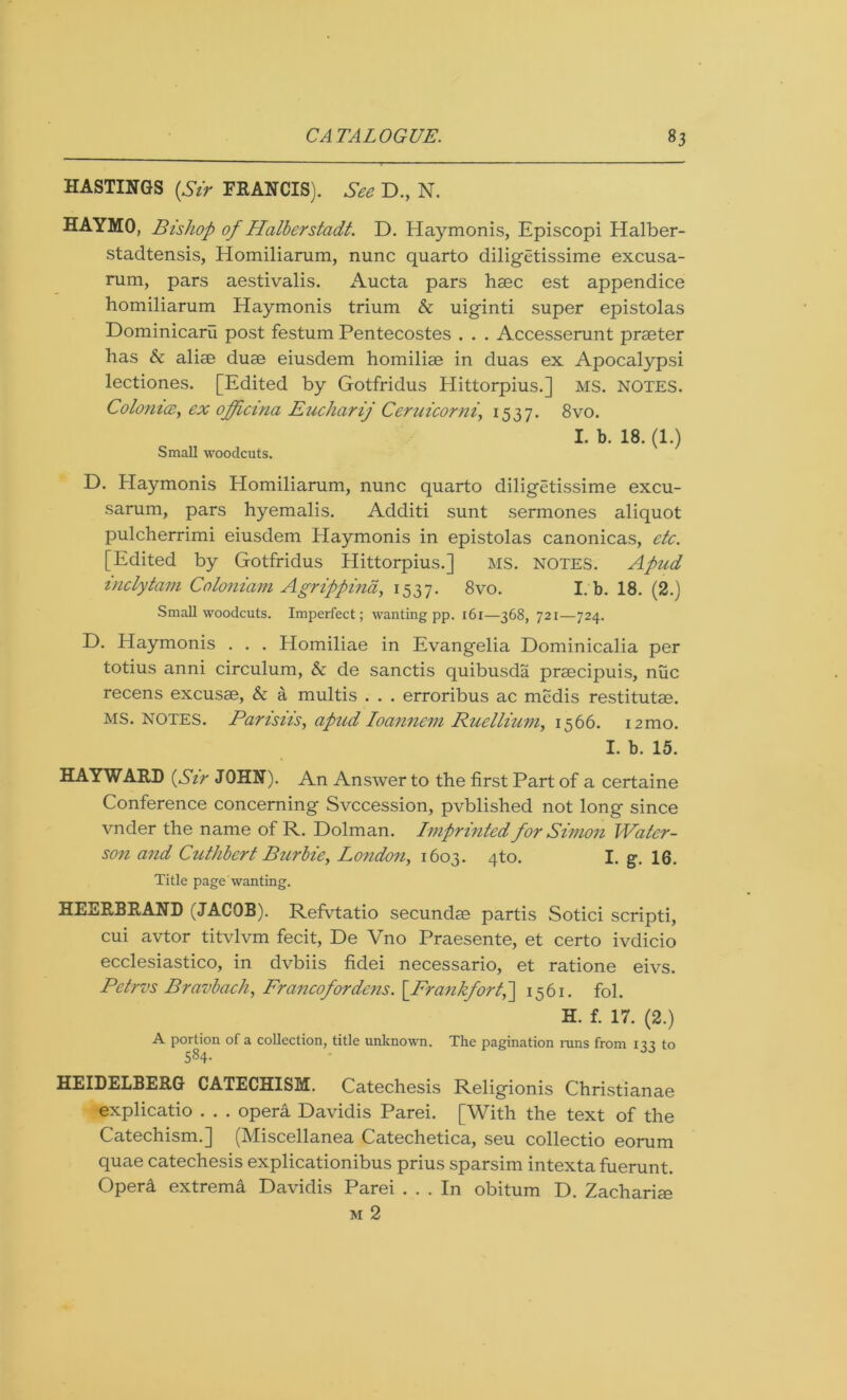 HASTINGS {Sir FRANCIS). See D., N. HAYMO, Bishop of Halberstadt. D. Haymonis, Episcopi Halber- stadtensis, Homiliarum, nunc quarto diligetissime excusa- rum, pars aestivalis. Aucta pars haec est appendice homiliarum Haymonis trium & uiginti super epistolas Dominicaru post festum Pentecostes . . . Accesserunt prseter has & alise duse eiusdem homilise in duas ex Apocalypsi lectiones. [Edited by Gotfridus Hittorpius.] MS. NOTES. Colonice, ex officina Eucharij Ccruicorni, 1537. 8vo. I. b. 18. (1.) Small woodcuts. D. Playmonis Homiliarum, nunc quarto diligetissime excu- sarum, pars hyemalis. Additi sunt sermones aliquot pulcherrimi eiusdem Haymonis in epistolas canonicas, etc. [Edited by Gotfridus Hittorpius.] MS. NOTES. Apud inclytam Coloniam Agrippina, 1537. 8vo. I. b. 18. (2.) Small woodcuts. Imperfect; wanting pp. 161—368, 721—724. E). Haymonis . . . Elomiliae in Evangelia Dominicalia per totius anni circulum, & de sanctis quibusda prsecipuis, nuc recens excusae, & a multis . . . erroribus ac mcdis restitutae. MS. NOTES. Parisiis, apud Ioanncm Ruclliuvi, 1566. 12mo. I. b. 15. HAYWARD (Sir JOHN). An Answer to the first Part of a certaine Conference concerning Svccession, pvblished not long since vnder the name of R. Dolman. Imprinted for Simon Water- son and Cuthbert Burbie, London, 1603. 4to. I. g. 16. Title page wanting. HEERBRAND (JACOB). Refvtatio secundae partis Sotici scripti, cui avtor titvlvm fecit, De Vno Praesente, et certo ivdicio ecclesiastico, in dvbiis fidei necessario, et ratione eivs. Petrvs Bravbach, Francofordens. {Frankfort^ 1561. fol. H. f. 17. (2.) A portion of a collection, title unknown. The pagination runs from 133 to 584- HEIDELBERG CATECHISM. Catechesis Religionis Christianae explicatio . . . opera Davidis Parei. [With the text of the Catechism.] (Miscellanea Catechetica, seu collectio eorum quae catechesis explicationibus prius sparsim intexta fuerunt. Operd extrema Davidis Parei ... In obitum D. Zacharim m 2
