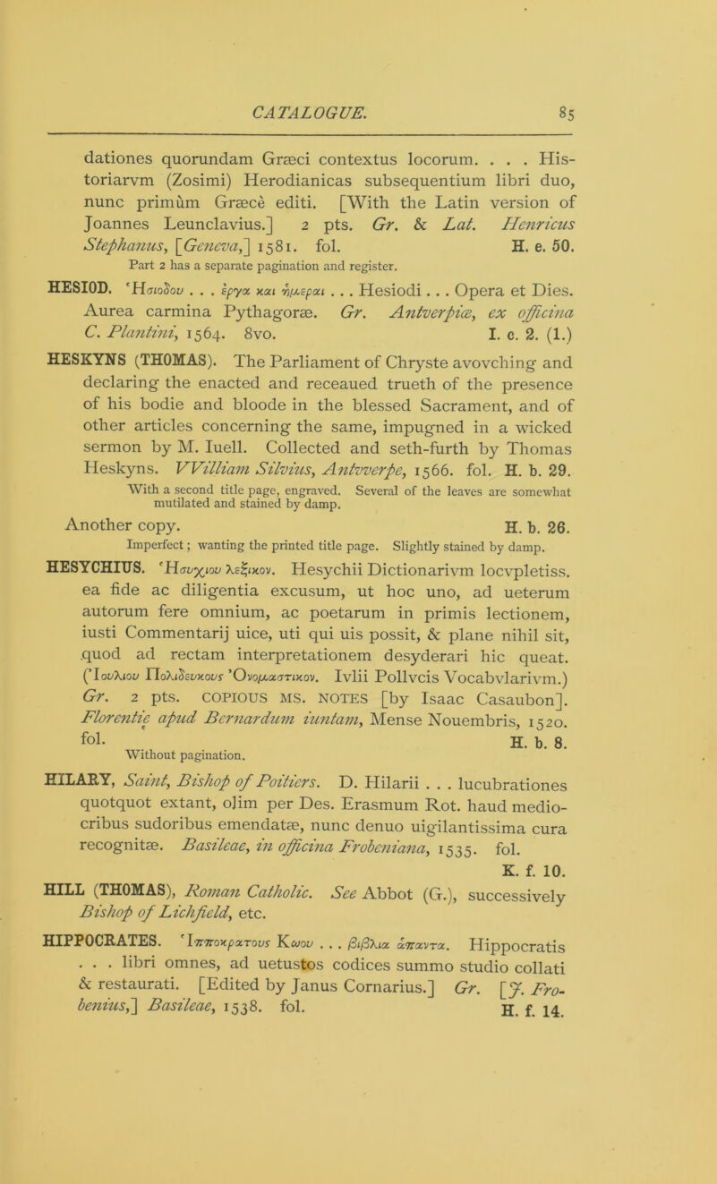 dationes quorundam Grseci contextus locorum. . . . His- toriarvm (Zosimi) Herodianicas subsequentium libri duo, nunc primum Greece editi. [With the Latin version of Joannes Leunclavius.] 2 pts. Gr. & Lat. Henricus Stephanies, [Geneva,~\ 1581. fol. H. e. 50. Part 2 has a separate pagination and register. HESIOD. 'HaioSov . . . Epyz xou w/AEpai . .. Hesiodi. .. Opera et Dies. Aurea carmina Pythagorse. Gr. Antverpiee, ex officina C. Planting 1564. 8vo. I. c. 2. (1.) HESKYNS (THOMAS). The Parliament of Chryste avovching and declaring the enacted and receaued trueth of the presence of his bodie and bloode in the blessed Sacrament, and of other articles concerning the same, impugned in a wicked sermon by M. Iuell. Collected and seth-furth by Thomas Heskyns. William Silvius, Antvverpe, 1566. fol. H. b. 29. With a second title page, engraved. Several of the leaves are somewhat mutilated and stained by damp. Another copy. H. b. 26. Imperfect; wanting the printed title page. Slightly stained by damp. HESYCHIUS. 'Houxiou Xe^ixov. Hesychii Dictionarivm locvpletiss. ea fide ac diligentia excusum, ut hoc uno, ad ueterum autorum fere omnium, ac poetarum in primis lectionem, iusti Commentarij uice, uti qui uis possit, & plane nihil sit, quod ad rectam interpretationem desyderari hie queat. (TovXjov rioXicisoxoc'y ’Ovopca^rixov. Ivlii Pollvcis Vocabvlarivm.) Gr. 2 pts. copious MS. notes [by Isaac Casaubon]. Florentie apnd Bcrnardum iuntam, Mense Nouembris, 1520. . H. b. 8. Without pagination. HILARY, Saint, Bishop of Poitiers. D. Hilarii . . . lucubrationes quotquot extant, ojim per Des. Erasmum Rot. haud medio- cribus sudoribus emendatse, nunc denuo uigilantissima cura recognitae. Basileae, in officina Frobeniana, 1535. fol. K. f. 10. HlbL (THOMAS), Poman Catholic. See Abbot (G.), successively Bishop of Lichfield, etc. HIPPOCRATES. 1.7r7roKp<zTovs Kcoov . .. /3i/3Xia cchoimtx. Hippocratis . . . libri omnes, ad uetustos codices summo studio collati & restaurati. [Edited by Janus Cornarius.] Gr. [f. Fro- benins,] Basileae, 1538. fol. jj p 14