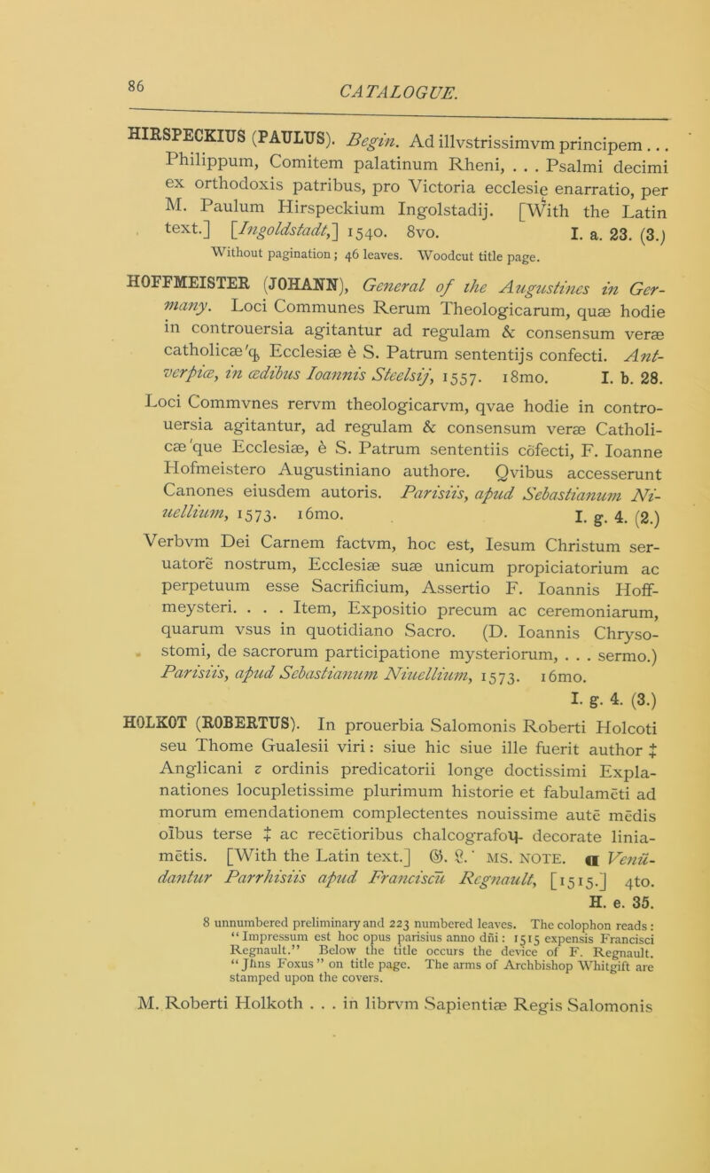 HIRSPECKIirS (PAITLTJS). Begin. Ad illvstrissimvm principem ... Philippum, Comitem palatinum Rheni, . . . Psalmi decimi ex orthodoxis patribus, pro Victoria ecclesie enarratio, per M. Paulum Hirspeckium Ingolstadij. [With the Latin text.] [.Lngoldstadt,] 1540. 8vo. I. a. 23. (3.) Without pagination; 46 leaves. Woodcut title page. HOFFMEISTER (JOHANN), General of the Augustines in Ger- many. Loci Communes Rerum Theologicarum, quae hodie in controuersia agitantur ad regulam & consensum verse catholicse'cfe Ecclesise h S. Patrum sententijs confecti. Ant- verpia, in cedibus Ioannis Steelsij\ 1557. i8mo. I. b. 28. Loci Commvnes rervm theologicarvm, qvae hodie in contro- uersia agitantur, ad regulam & consensum verm Catholi- cae'que Ecclesise, h S. Patrum sententiis cofecti, F. Ioanne Llofmeistero Augustiniano authore. Qvibus accesserunt Canones eiusdem autoris. Parisiis, apud Sebastianum Ni- uellium, 1573. i6mo. jt g. 4. , 2.) Verbvm Dei Carnem factvm, hoc est, Iesum Christum ser- uatore nostrum, Ecclesise suse unicum propiciatorium ac perpetuum esse Sacrificium, Assertio F. Ioannis Hoff- meysteri. . . . Item, Expositio precum ac ceremoniarum, quarum vsus in quotidiano Sacro. (D. Ioannis Chryso- stomi, de sacrorum participatione mysteriorum, . . . sermo.) Parisiisy apud Sebastianum Niuellium, 1573. i6mo. I- g- 4. (3.) HOLKOT (ROBERTTJS). In prouerbia Salomonis Roberti Holcoti seu Thome Gualesii viri: siue hie siue ille fuerit author } Anglicani s ordinis predicatorii longe doctissimi Expla- nationes locupletissime plurimum historie et fabulamcti ad morum emendationem complectentes nouissime aute medis olbus terse $ ac recetioribus chalcografotp decorate linia- metis. [With the Latin text.] ©. 8. ’ ms. note, a Venit- dantur Parrhisiis apud Franciscu Rcgnault, [1515.] 4to. H. e. 35. 8 unnumbered preliminary and 223 numbered leaves. The colophon reads : “Impressum est hoc opus parisius anno diii: 1515 expensis Francisci Regnault.” Below the title occurs the device of F. Regnault. “ Jhns Foxus” on title page. The arms of Archbishop Whitgift are stamped upon the covers. M. Roberti Holkoth ... in librvm Sapientise Regis Salomonis