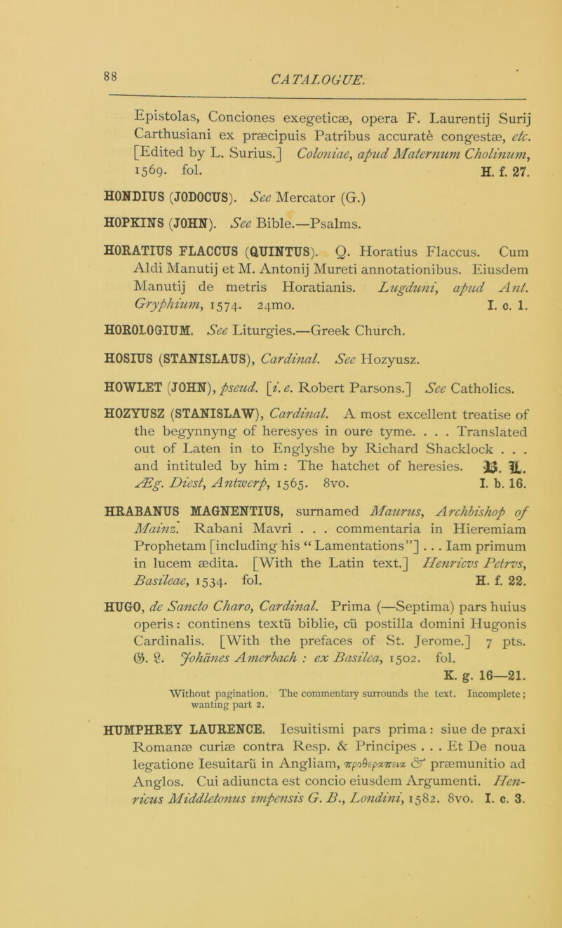 Epistolas, Conciones exegeticae, opera F. Laurentij Surij Carthusiani ex praecipuis Patribus accurate congestae, etc. [Edited by L. Surius.] Coloniae, apud Maternum Cliolinum, 1569- fol. H. f. 27. HONDIUS (JODOCUS). See Mercator (G.) HOPKINS (JOHN). See Bible.—Psalms. HORATIUS FLACCTJS (QUINTUS). Q. Horatius Flaccus. Cum Aldi Manutij et M. Antonij Mureti annotationibus. Eiusdem Manutij de metris Horatianis. Lugduni, apud Ant. Gryphium, 1574. 24mo. I. c. 1. HOROLOGIUM. See Liturgies.—Greek Church. HOSIUS (STANISLAUS), Cardinal. See Hozyusz. HOWLET (JOHN), pseud. [i. e. Robert Parsons.] See Catholics. HOZYUSZ (STANISLAW), Cardinal. A most excellent treatise of the begynnyng of heresyes in oure tyme. . . . Translated out of Laten in to Englyshe by Richard Shacklock . . . and intituled by him : The hatchet of heresies. fjf,, AEg. Diest, Antwerp, 1565. 8vo. I. b. 16. HRABANUS MAGNENTIUS, surnamed Maurus, Archbishop of Mainz. Rabani Mavri . . . commentaria in Hieremiam Prophetam [including his “Lamentations”] . . . Iam primum in lucem sedita. [With the Latin text.] He?iricvs Petrvs, Basileae, 1534. fol. H. f. 22. HUGO, de Sancto Charo, Cardinal. Prima (—Septima) pars huius operis: continens textii biblie, cu postilla domini Hugonis Cardinalis. [With the prefaces of St. Jerome.] 7 pts. ($.8. Johdnes Amerbach : ex Basilca, 1502. fol. K. g. 16—21. Without pagination. The commentary surrounds the text. Incomplete ; wanting part 2. HUMPHREY LAURENCE. Iesuitismi pars prima: siue de praxi Romanse curiee contra Resp. & Principes . . . Et De noua legatione Iesuitaru in Angliam, TrpoOspzTrstz & praemunitio ad Anglos. Cui adiuncta est concio eiusdem Argumenti. Hen- ricus Middletonus impensis G. B., Londini, 1582. 8vo. I. c. 3.
