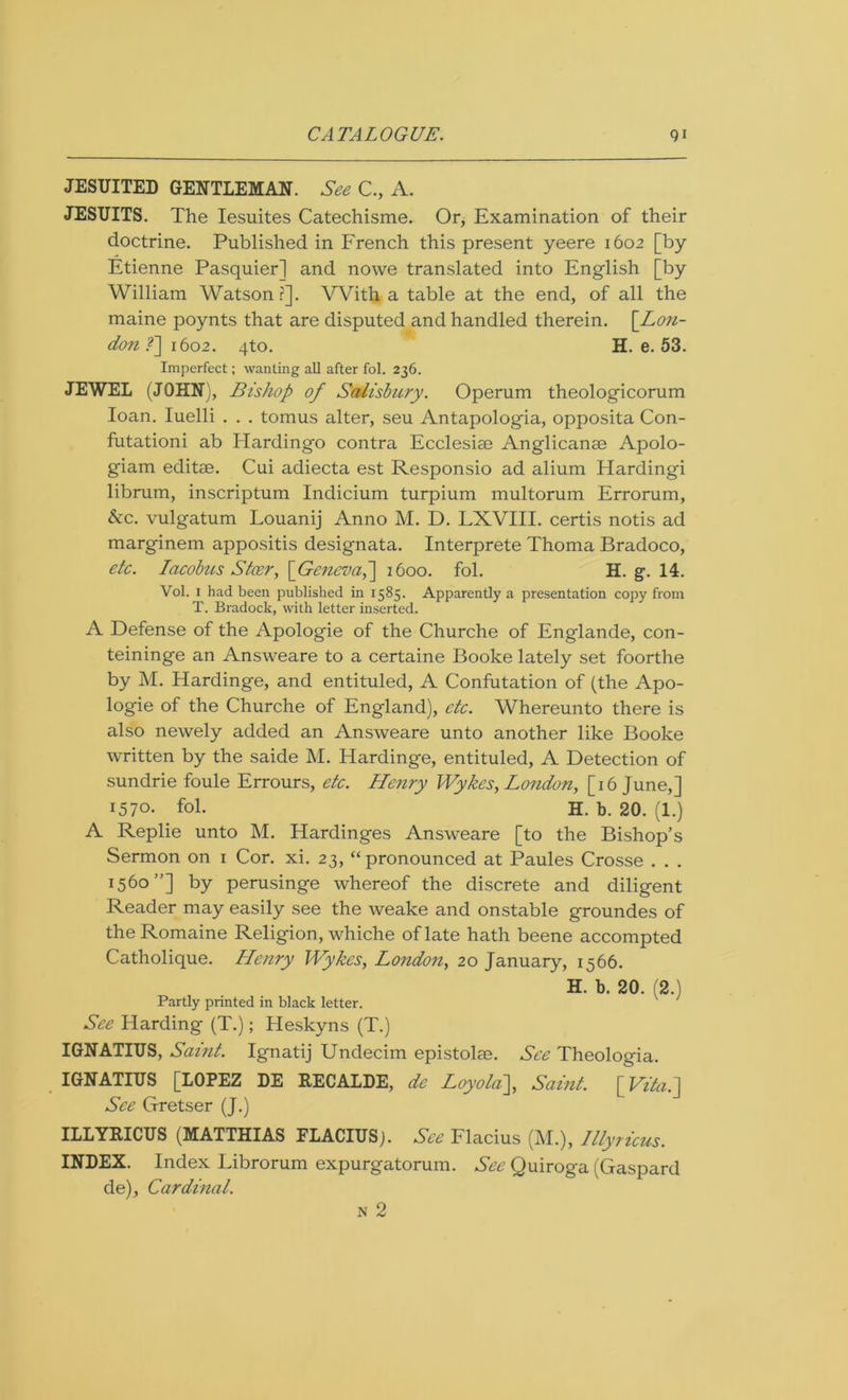 JESUITED GENTLEMAN. See C., A. JESUITS. The Iesuites Catechisme. Or, Examination of their doctrine. Published in French this present yeere 1602 [by Etienne Pasquier] and nowe translated into English [by William Watson ?]. With a table at the end, of all the maine poynts that are disputed and handled therein. [Lon- don f\ito2. 4to. H. e. 53. Imperfect; wanting all after fol. 236. JEWEL (JOHN), Bishop of Salisbury. Operum theologicorum loan. Iuelli . . . tomus alter, seu Antapologia, opposita Con- futation! ab Hardingo contra Ecclesise Anglicanse Apolo- giam editse. Cui adiecta est Responsio ad alium Hardingi librum, inscriptum Indicium turpium multorum Errorum, &c. vulgatum Louanij Anno M. D. LXVIII. certis notis ad marginem appositis designata. Interprete Thoma Bradoco, etc. Iacobus Steer, [Geneva,] 1600. fol. H. g. 14. Vol. 1 had been published in 1585. Apparently a presentation copy from T. Bradock, with letter inserted. A Defense of the Apologie of the Churche of Englande, con- teininge an Answeare to a certaine Booke lately set foorthe by M. Hardinge, and entituled, A Confutation of (the Apo- logie of the Churche of England), etc. Whereunto there is also newely added an Answeare unto another like Booke written by the saide M. Hardinge, entituled, A Detection of sundrie foule Errours, etc. Henry Wykes, London, [16 June,] 1570. fol. H. b. 20. (1.) A Replie unto M. Hardinges Answeare [to the Bishop’s Sermon on i Cor. xi. 23, “ pronounced at Paules Crosse . . . 1560”] by perusinge whereof the discrete and diligent Reader may easily see the weake and onstable groundes of theRomaine Religion, whiche of late hath beene accompted Catholique. Henry Wykes, London, 20 January, 1566. H. b. 20. (2.) Partly printed in black letter. See Harding (T.); Heskyns (T.) IGNATIUS, Saint. Ignatij Undecim epistolse. See Theologia. IGNATIUS [LOPEZ DE RECALDE, de Loyola], Saint. [Vita.] See Gretser (J.) ILLYRICUS (MATTHIAS FLACIUSj. See Flacius (M.), Illyricus. INDEX. Index Librorum expurgatorum. See Quiroga (Gaspard de), Cardinal. n 2