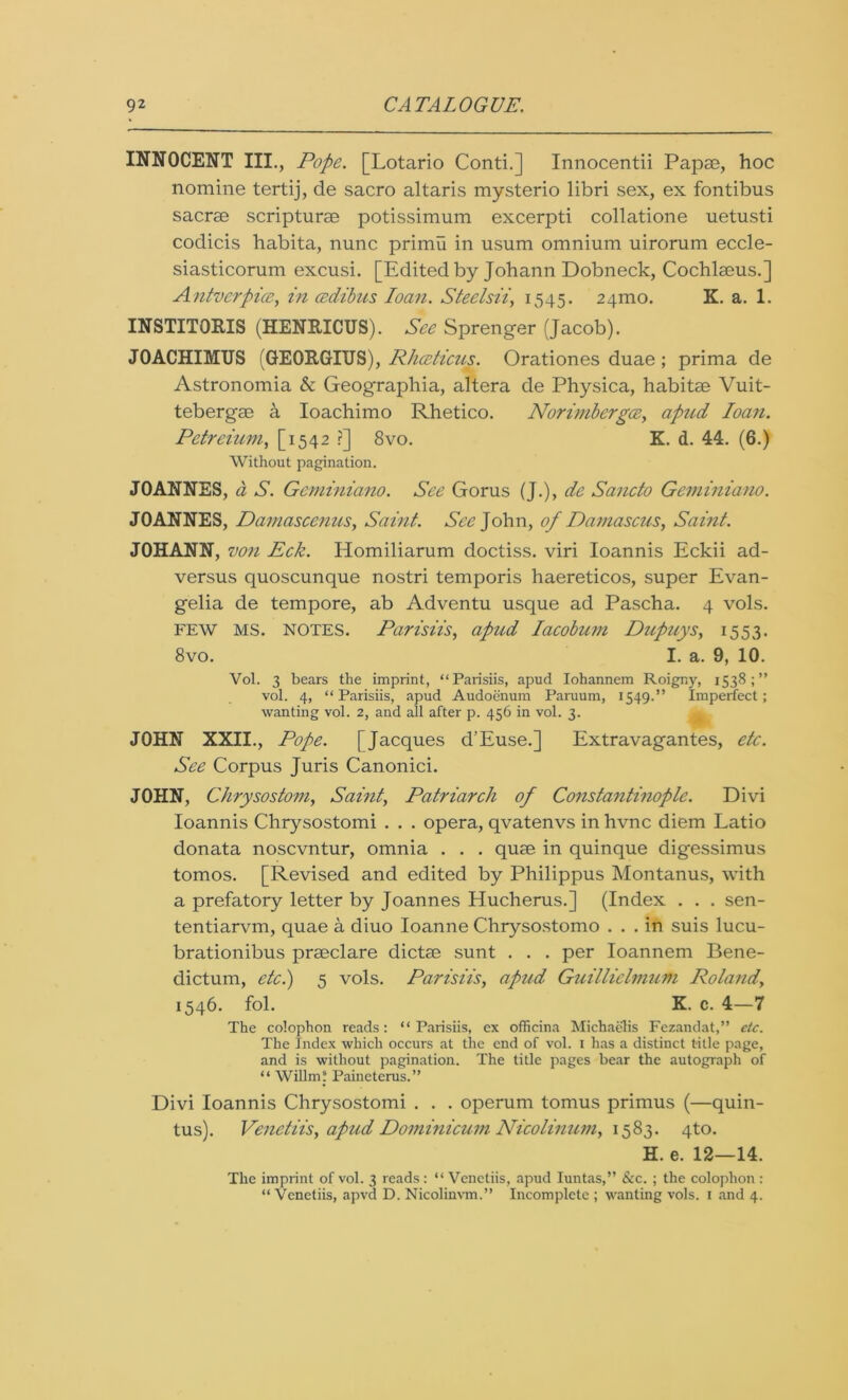 INNOCENT III., Pope. [Lotario Conti.] Innocentii Papae, hoc nomine tertij, de sacro altaris mysterio libri sex, ex fontibus sacrse scripturae potissimum excerpti collatione uetusti codicis habita, nunc primu in usum omnium uirorum eccle- siasticorum excusi. [Edited by Johann Dobneck, Cochlaeus.] Antverpice, in cedibus loan. Steelsii, 1545. 24ino. K. a. 1. INSTITORIS (HENRICUS). See Sprenger (Jacob). JOACHIMTJS (GEORGIUS), Rhceticus. Orationes duae ; prima de Astronomia & Geographia, altera de Physica, habitae Vuit- tebergae a Ioachimo Rhetico. Norimbergce, apnd loan. Petreium, [1542 ?] 8vo. K. d. 44. (6.) Without pagination. JOANNES, a S. Geminiano. See Gorus (J.), de Sancto Geminiano. JOANNES, Damascenus, Saint. See John, of Damascus, Saint. JOHANN, von Eck. Homiliarum doctiss. viri Ioannis Eckii ad- versus quoscunque nostri temporis haereticos, super Evan- gelia de tempore, ab Adventu usque ad Pascha. 4 vols. few MS. notes. Parisiis, apud Iacobum Dupuys, 1553. 8vo. I. a. 9, 10. Vol. 3 bears the imprint, “Parisiis, apud Iohannem Roigny, 1538 ; ’* vol. 4, “Parisiis, apud Audoenum Paruurn, 1549.” Imperfect; wanting vol. 2, and all after p. 456 in vol. 3. JOHN XXII., Pope. [Jacques d’Euse.] Extravagantes, etc. See Corpus Juris Canonici. JOHN, Chrysostom, Saint, Patriarch of Constantinople. Divi Ioannis Chrysostomi . . . opera, qvatenvs in hvnc diem Latio donata noscvntur, omnia . . . quse in quinque digessimus tomos. [Revised and edited by Philippus Montanus, with a prefatory letter by Joannes Hucherus.] (Index . . . sen- tentiarvm, quae a diuo Ioanne Chrysostomo ... in suis lucu- brationibus prseclare dictse sunt . . . per Ioannem Bene- dictum, etc.) 5 vols. Parisiis, apud Guilliclmum Roland, 1546. fol. K. c. 4—7 The colophon reads: “Parisiis, ex officina Michaelis Fezandat,” etc. The Index which occurs at the end of vol. 1 has a distinct title page, and is without pagination. The title pages bear the autograph of “ Willm! Paineterus.” Divi Ioannis Chrysostomi . . . operum tomus primus (—quin- tus). Venetiis, apud Dominicum Nicolinum, 1583. 4to. H. e. 12—14. The imprint of vol. 3 reads : “ Venctiis, apud Iuntas,” See. ; the colophon : “ Venetiis, apvd D. Nicolinvm.” Incomplete ; wanting vols. 1 and 4.