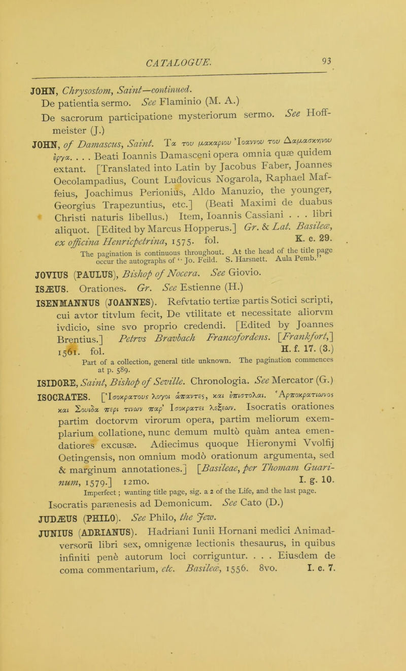 JOHN, Chrysostom, Samt—continued. De patientia sermo. See Flaminio (M. A.) De sacrorum participations mysteriorum sermo. See Hoff- meister (J.) JOHN, of Damascus, Saint. Toe too /xaxaptou Toocvvou rov Aapcaffxajvov epycc. . . . Beati Ioannis Damasceni opera omnia quae quiclem extant. [Translated into Latin by Jacobus Faber, Joannes Oecolampadius, Count Ludovicus Nogarola, Raphael Maf- feius, Joachimus Perionius, Aldo Manuzio, the younger, Georgius Trapezuntius, etc.] (Beati Maximi de duabus Christi naturis libellus.) Item, Ioannis Cassiani . . . libri aliquot. [Edited by Marcus Hopperus.] Gr. & Lat. Basilccc, ex officina Ilenricpetrina, 1575. fol. K. c. 29. The pagination is continuous throughout. At the head of the title page occur the autographs of <- Jo. Feild. S. Harsnett. Aula Pemb. JOVIUS (PATJLTJS), Bishop of Nocera. See Giovio. ISiETJS. Orationes. Gr. See Estienne (H.) ISENMANNUS (JOANNES). Refvtatio tertise partis Sotici scripti, cui avtor titvlum fecit, De vtilitate et necessitate aliorvm ivdicio, sine svo proprio credendi. [Edited by Joannes Brentius.] Petrvs Bravbach Francofordens. [Frankfort,\ 1561. fol. (^-) Part of a collection, general title unknown. The pagination commences at p. 589. ISIDORE, Saint, Bishop of Seville. Chronologia. See Mercator (G.) ISOCRATES. [Taoxparous Xoyot Tnccvns, ksc 1 etthjtoXoci. 'ApnoycpocTicuvos xou TTcpi tivcuv Ttctp IaoxpocTEt Xsi^scuv. Isocratis orationes partim doctorvm virorum opera, partim meliorum exern- plarium collatione, nunc demum multo quam antea emen- datiores excusae. Adiecimus quoque Hieronymi Yvolfij Oetingensis, non omnium modo orationum argumenta, sed & marginum annotations.] [Basileae, per Thomam Guari- num, 1579-] i2mo. I- g- 10- Imperfect; wanting title page, sig. a 2 of the Life, and the last page. Isocratis paraenesis ad Demonicum. See Cato (D.) JTJDiEUS (PHILO). See Philo, the Jew. JUNIUS ADRIANUS). Hadriani Iunii Hornani medici Animad- versoru libri sex, omnigense lectionis thesaurus, in quibus infiniti pen^ autorum loci corriguntur. . . . Eiusdem de coma commentarium, etc. Basileae, 1556. 8vo. I. c. 7.