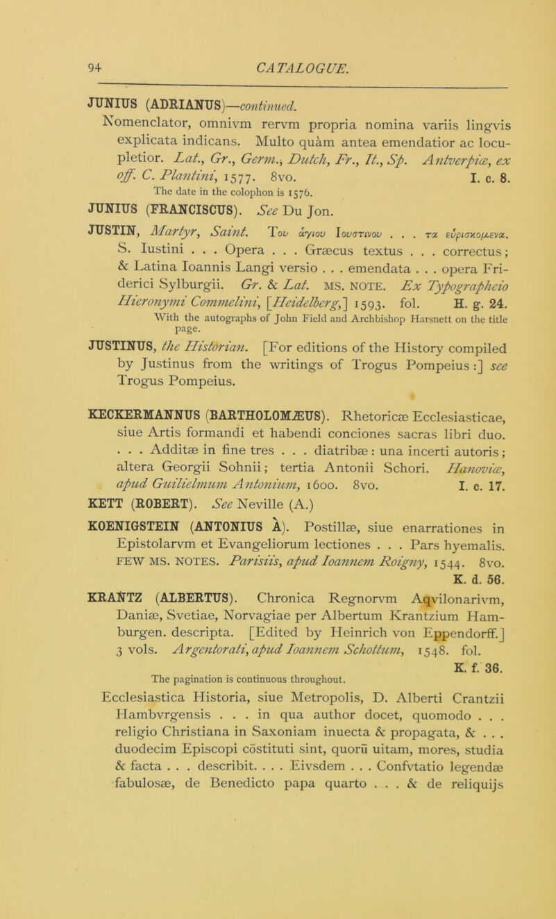 JUNIUS (ADRIANUS)—continued. Nomenclator, omnivm rervm propria nomina variis lingvis explicata indicans. Multo quam antea emendatior ac locu- pletior. Lot., Gr., Germ., Dutch, Fr., It., Sp. Antverpice, ex off. C. Plantini, 1577. 8vo. I. c. 8. The date in the colophon is 1576. JUNIUS (FRANCISCUS). See Du Jon. JUSTIN, Martyr, Saint. Too uyiou Iovgtivou . . . tol eupi<7x.o/j.sviz. S. Iustini . . . Opera . . . Graecus textus . . . correctus; & Latina Ioannis Langi versio . . . emendata . . . opera Fri- derici Sylburgii. Gr. & Lat. MS. NOTE. Ex Typographeio Hieronymi Commelini, [.Heidelberg,] 1593. fol. H. g\ 24. With the autographs of John Field and Archbishop ITarsnett on the title page. JUSTINUS, the Historian. [For editions of the History compiled by Justinus from the writings of Trogus Pompeius :] see Trogus Pompeius. KECKERMANNUS (BARTHOLOMiEUS). Rhetoricae Ecclesiasticae, siue Artis formandi et habendi conciones sacras libri duo. . . . Additae in fine tres . . . diatribae: una incerti autoris; altera Georgii Sohnii; tertia Antonii Schori. Hanovioe, apud Guilielmum Antonium, 1600. 8vo. I. c. 17. KETT (ROBERT). See Neville (A.) KOENIGSTEIN (ANTONIUS A). Postillae, siue enarrationes in Epistolarvm et Evangeliorum lectiones . . . Pars hyemalis. few MS. notes. Parisiis, apud Ioannem Roigny, 1544. 8vo. K. d. 56. KRANTZ (ALBERTUS). Chronica Regnorvm Aqvilonarivm, Daniae, Svetiae, Norvagiae per Albertum Krantzium Ham- burgen. descripta. [Edited by Heinrich von Eppendorff.J 3 vols. Argentorati, apud Ioannem Schottum, 1548. fol. K. f. 36. The pagination is continuous throughout. Ecclesiastica Historia, siue Metropolis, D. Alberti Crantzii Hambvrgensis ... in qua author docet, quomodo . . . religio Christiana in Saxoniam inuecta & propagata, & . . . duodecim Episcopi costituti sint, quoru uitam, mores, studia & facta . . . describit. . . . Eivsdem . . . Confvtatio legendae fabulosae, de Benedicto papa quarto . . . & de reliquijs