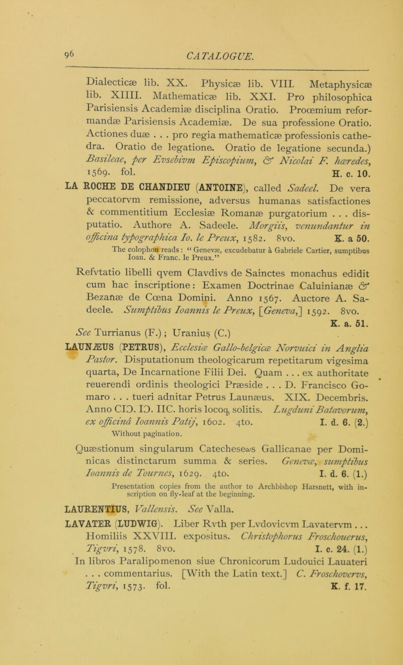 Dialectics lib. XX. Physics lib. VIII. Metaphysics lib. XIIII. Mathematics lib. XXI. Pro philosophica Parisiensis Acaclemis disciplina Oratio. Prooemium refor- mands Parisiensis Academis. De sua professione Oratio. Actiones dus . . . pro regia mathematics professions cathe- dra. Oratio de legations Oratio de legatione secunda.) Basileae, per Evsebivm Episcopium, & Nicolai F. hceredes, !569- fol. H. c. 10. LA ROCHE DE CHANDIEU (ANTOINE), called Sadeel. De vera peccatorvm remissione, adversus humanas satisfactiones & commentitium Ecclesis Romans purgatorium . . . dis- putatio. Authore A. Sadeele. Morgiis, vcnundantur in ojjficina typographica Io. le Preux, 1582. 8vo. K. a 50. The colophon reads: “ Genevae, excudebalur a Gabriele Cartier, sumptibus loan. & Franc, le Preux.” Refvtatio libelli qvem Clavdivs de Sainctes monachus edidit cum hac inscriptione: Examen Doctrinae Caluinians & Bezans de Ccena Domini. Anno 1567. Auctore A. Sa- deele. Sumptibus Ioannis le Preux, [Geneva,1592. 8vo. K. a. 51. See Turrianus (F.); Uranius (C.) LAUNiEUS (PETRUS), Ecclesice Gallo-belgicce Norvuici in Anglia Pastor. Disputationum theologicarum repetitarum vigesima quarta, De Incarnatione Filii Dei. Quam ... ex authoritate reuerendi ordinis theologici Prsside . . . D. Francisco Go- maro . . . tueri adnitar Petrus Launsus. XIX. Decembris. Anno CIO. IO. IIC. horis locoq, solitis. Lugduni Batavorum, ex officind Ioannis Patij, 1602. 4to. I. d. 6. (2.) Without pagination. Qusstionum singularum Catechese^s Gallicanae per Domi- nicas distinctarum summa & series. Gcncvce, sumptibus Ioannis de Bournes, 1629. 4to. I. d. 6. (1.) Presentation copies from the author to Archbishop Harsnett, with in- scription on fly-leaf at the beginning. LAURENTIUS, Vallensis. See Valla. LAVATER (LUDWIG). Liber Rvth per Lvdovicvm Lavatervm . .. Homiliis XXVIII. expositus. Christophorus Froschoucrus, Tigvri, 1578. 8vo. I. c. 24. (1.) In libros Paralipomenon siue Chronicorum Ludouici Lauateri . . . commentarius. [With the Latin text.] C. Froschovcrvs, Tigvri, 1573. fol. K. f. 17.