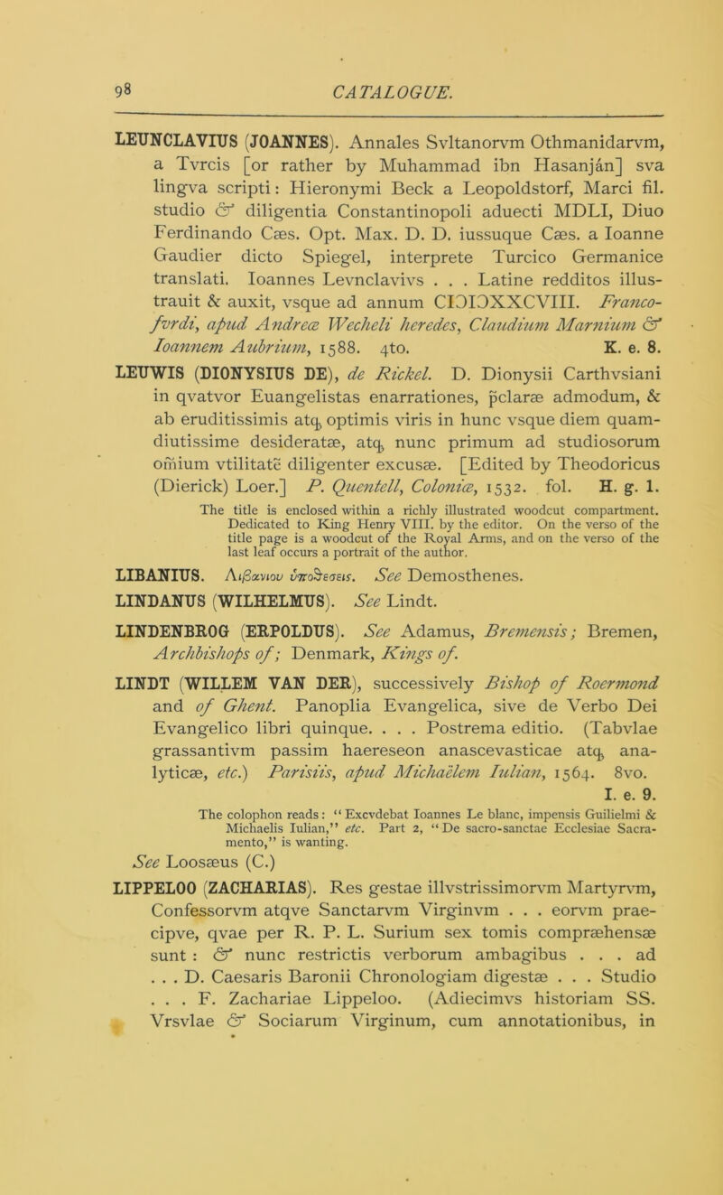 LEUNCLAVIUS (JOANNES). Annales Svltanorvm Othmanidarvm, a Tvrcis [or rather by Muhammad ibn Hasanjan] sva lingva scripti: Hieronymi Beck a Leopoldstorf, Marci fil. studio & diligentia Constantinopoli aduecti MDLI, Diuo Ferdinando Caes. Opt. Max. D. D. iussuque Caes. a Ioanne Gaudier dicto Spiegel, interprete Turcico Germanice translati. Ioannes Levnclavivs . . . Latine redditos illus- trauit & auxit, vsque ad annum CI3I0XXCVIII. Franco- fvrdi, apud Andrea Wecheli hcredes, Claudium Marnium & Ioannem Aubrium, 1588. qto. K. e. 8. LEUWIS (DIONYSIUS DE), de Rickel. D. Dionysii Carthvsiani in qvatvor Euangelistas enarrationes, pclarae admodum, & ab eruditissimis atq optimis viris in hunc vsque diem quam- diutissime desideratae, atq., nunc primum ad studiosorum orhium vtilitate diligenter excusae. [Edited by Theodoricus (Dierick) Loer.] P. Quentell, Colonice, 1532. fol. H. g. 1. The title is enclosed within a richly illustrated woodcut compartment. Dedicated to King Henry VIII. by the editor. On the verso of the title page is a woodcut of the Royal Arms, and on the verso of the last leaf occurs a portrait of the author. LIBANIUS. Aifiocviou unoSeaeis. See Demosthenes. LIND ANUS (WILHELMUS). See Lindt. LINDENBROG (ERPOLDUS). See Adamus, Bremensis; Bremen, Archbishops of; Denmark, Kings of. LINDT (WILLEM VAN DER), successively Bishop of Roermond and of Ghent. Panoplia Evangelica, sive de Verbo Dei Evangelico libri quinque. . . . Postrema editio. (Tabvlae grassantivm passim haereseon anascevasticae atq* ana- lyticae, etc.) Parisiis, apud Michaelem Iulian, 1564. 8vo. I. e. 9. The colophon reads: “ Excvdebat Ioannes Le blanc, impensis Guilielmi & Michaelis Iulian,” etc. Part 2, “De sacro-sanctae Ecclesiae Sacra- mento,” is wanting. See Loosseus (C.) LIPPELOO (ZACHARIAS). Res gestae illvstrissimorvm Martyrvm, Confessorvm atqve Sanctarvm Virginvm . . . eorvm prae- cipve, qvae per R. P. L. Surium sex tomis compraehensae sunt : & nunc restrictis verborum ambagibus ... ad . . . D. Caesaris Baronii Chronologiam digestae . . . Studio . . . F. Zachariae Lippeloo. (Adiecimvs historiam SS. Vrsvlae & Sociarum Virginum, cum annotationibus, in
