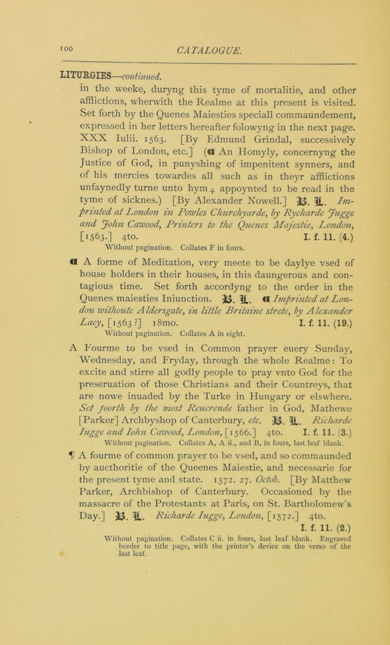 LITURGIES—continued. in the weeke, duryng this tyme of mortalitie, and other afflictions, wherwith the Realme at this present is visited. Set forth by the Quenes Maiesties speciall commaundement, expressed in her letters hereafter folowyng in the next page. XXX Iulii. 1563. [By Edmund Grindal, successively Bishop of London, etc.] (W An Homyly, concernyng the Justice of God, in punyshing of impenitent synners, and of his mercies towardes all such as in theyr afflictions unfaynedly turne unto hym + appoynted to be read in the tyme of sicknes.) [By Alexander Nowell.] 33. ft. Im- printed, at London in Powles Churchyards, by Rycharde Jugge and John Cawood, Printers to the Quenes Majestie, London, [1563.] 4to. I. f. 11. (4.) Without pagination. Collates F in fours. €1 A forme of Meditation, very meete to be daylye vsed of house holders in their houses, in this daungerous and con- tagious time. Set forth accordyng to the order in the Quenes maiesties Iniunction. 33. ft. €l Imprinted at Lon- don withoute A Idersgate, in little Britaine strete, by A lexandcr Lacy, [1563 ?] i8mo. I. f. 11. (19.) Without pagination. Collates A in eight. A Fourme to be vsed in Common prayer euery Sunday, Wednesday, and Fryday, through the whole Realme: To excite and stirre all godly people to pray vnto God for the presentation of those Christians and their Countreys, that are nowe inuaded by the Turke in Hungary or elswhere. Set foorth by the most Rcuercnde father in God, Mathewe [Parker] Archbyshop of Canterbury, etc. 33. ft. Richarde Iugge and Iohn Cawood, London, [1566.] 4to. I. f. 11. (3.) Without pagination. Collates A, A ii., and B, in fours, last leaf blank. 11 A fourme of common prayer to be vsed, and so commaunded by aucthoritie of the Queenes Maiestie, and necessarie for the present tyme and state. 1572. 27. Octob. [By Matthew Parker, Archbishop of Canterbury. Occasioned by the massacre of the Protestants at Paris, on St. Bartholomew’s Day.] 33. ft. Richarde Iugge, London, [1572.] 4to. I. f. 11. (2.) Without pagination. Collates C ii. in fours, last leaf blank. Engraved border to title page, with the printer’s device on the verso of the last leaf.