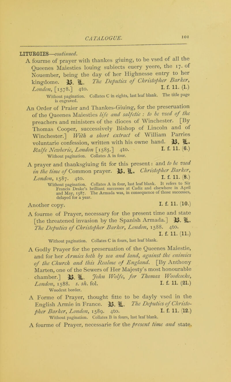 IOI LITURGIES—continued. A fourme of prayer with thankes giuing, to be vsed of all the Queenes Maiesties louing subiects euery yeere, the 17. of Nouember, being the day of her Highnesse entry to her kingdome. If _ The Deputies of Christopher Barker, London, [1578.] 4to. ^ (*■•) Without pagination. Collates C in eights, last leaf blank. The title page is engraved. An Order of Praier and Thankes-Giuing, for the presentation of the Queenes Maiesties life and salfetie : to be vsed of the preachers and ministers of the dioces of Winchester. [By Thomas Cooper, successively Bishop of Lincoln and of Winchester.] With a short extract of AVilliam Parries voluntarie confession, written with his owne hand. 33, 3L* Ralfe Newberie, London [1585.] 4to. I- f- H* (6-) Without pagination. Collates A in four. A prayer and thanksgiuing fit for this present: and to be vsed in the time of Common prayer. 35* 31* Christopher Barker, London, 1587. 4to. I- f* H* (8-) Without pagination. Collates A in four, last leaf blank. It refers to Sir Francis Drake’s brilliant successes at Cadiz and elsewhere in April and May, 1587. The Armada was, in consequence of those successes, delayed for a year. Another copy. I- (10-) A fourme of Prayer, necessary for the present time and state [the threatened invasion by the Spanish Armada.] 35. 31. The Deputies of Christopher Barker, London, 1588. 4to. I. f. 11. (11.) Without pagination. Collates C in fours, last leaf blank. A Godly Prayer for the preseruation of the Queenes Maiestie, and for her Armies both by sea and land, against the enimics of the Church and this Realme of England. [By Anthony Marten, one of the Sewers of Her Majesty’s most honourable chamber.] 33. 3t. John Wolfe, for Thomas Woodcocke, London, 1588. s. sh. fol. I* f- H* (21.) Woodcut border. A Forme of Prayer, thought fitte to be dayly vsed in the English Armie in France. 35. 31. The Deputies of Christo- pher Barker, London, 1589. 4to. I. f. 11. (12.) Without pagination. Collates B in fours, last leaf blank. A fourme of Prayer, necessarie for the present time and state.