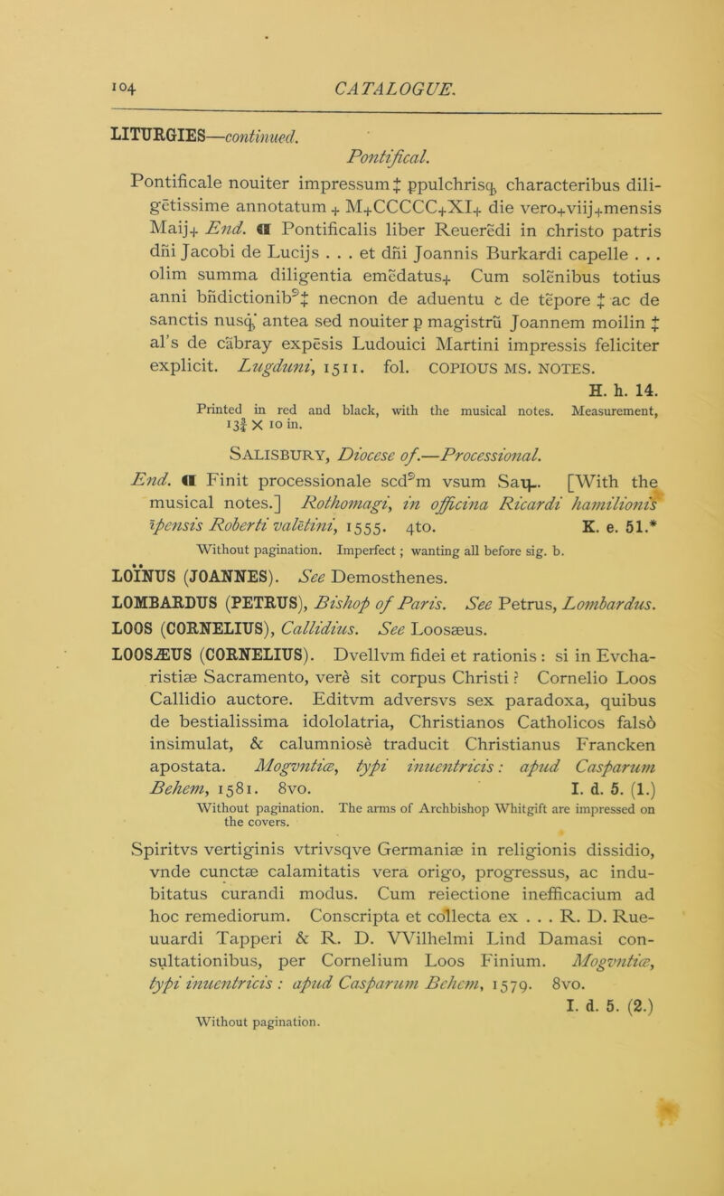 LITURGIES—continued. Pontifical. Pontificale nouiter impressum $ ppulchrisq characteribus dili- getissime annotatum + M+CCCCC+XI+ die vero+viij.j.mensis Maij-j. End. Cl Pontificalis liber Reueredi in christo patris dni Jacobi de Lucijs . . . et dni Joannis Burkardi capelle . . . olim summa diligentia emedatus.j. Cum solenibus totius anni bndictionib9^ necnon de aduentu t de tepore } ac de sanctis nusq antea sed nouiter p magistrii Joannem moilin + al’s de cabray expesis Ludouici Martini impressis feliciter explicit. Lugduniy 15n. fol. copious ms. notes. H. h. 14. Printed in red and black, with the musical notes. Measurement, 13I X 10 in. Salisbury, Diocese of.—Processional. End. Cl Fin it processionale scdsm vsum Saip. [With the musical notes.] Rothomagi, in ojficina Ricardi hamilionis tpcnsis Roberti valttini, 1555. 4to. K. e. 51.* Without pagination. Imperfect; wanting all before sig. b. LOINUS (JOANNES). See Demosthenes. LOMBARDUS (PETRUS), Bishop of Paris. See Petrus, Lombardus. LOOS (CORNELIUS), Callidius. See Loosseus. LOQSiEUS (CORNELIUS). Dvellvm fidei et rationis : si in Evcha- ristise Sacramento, vere sit corpus Christi ? Cornelio Loos Callidio auctore. Editvm adversvs sex paradoxa, quibus de bestialissima idololatria, Christianos Catholicos falso insimulat, & calumniose traducit Christianus Francken apostata. Mogvntice, typi inuentricis: apnd Casparum Behem, 1581. 8vo. I. d. 5. (1.) Without pagination. The arms of Archbishop Wliitgift are impressed on the covers. Spiritvs vertiginis vtrivsqve Germanise in religionis dissidio, vnde cunctse calamitatis vera origo, progressus, ac indu- bitatus curandi modus. Cum reiectione inefficacium ad hoc remediorum. Conscripta et collecta ex . . . R. D. Rue- uuardi Tapperi & R. D. Wilhelmi Lind Darnasi con- sultationibus, per Cornelium Loos Finium. Mogvntice, typi inuentricis : apud Casparum Behem, 1579. 8vo. I. d. 5. (2.) Without pagination.