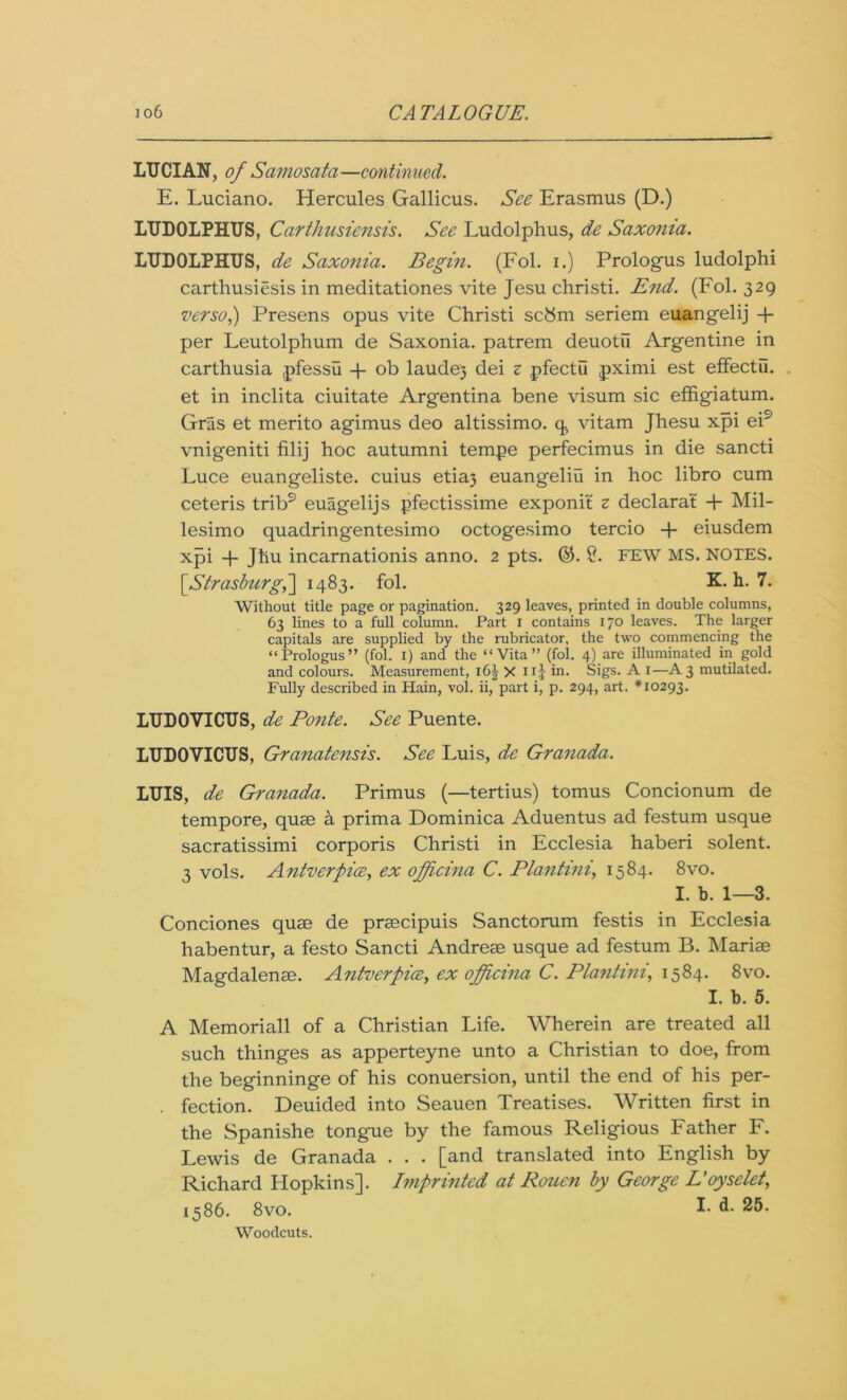 LUCIAN, of Samosata—continued. E. Luciano. Hercules Gallicus. See Erasmus (D.) LUDOLPHUS, Carthusiensis. See Ludolphus, de Saxonia. LUDOLPHUS, de Saxonia. Begin. (Fol. i.) Prologus ludolphi carthusiesis in meditationes vite Jesu christi. End. (Fol. 329 verso,) Presens opus vite Christi scbm seriem euangelij + per Leutolphum de Saxonia. patrem deuotu Argentine in carthusia pfessu + ob laude) dei z pfectu pximi est effectu. et in inclita ciuitate Argentina bene visum sic effigiatum. Gras et merito agimus deo altissimo. q, vitam Jhesu xpi ei9 vnigeniti filij hoc autumni tempe perfecimus in die sancti Luce euangeliste. cuius etia3 euangeliu in hoc libro cum ceteris trib9 euagelijs pfectissime exponit z declarat + Mil- lesimo quadringentesimo octogesimo tercio + eiusdem xpi -f Jtiu incarnationis anno. 2 pts. %. S. FEW MS. NOTES. [Strasburg,~\ 1483. fol. K. h. 7. Without title page or pagination. 329 leaves, printed in double columns, 63 lines to a full column. Part 1 contains 170 leaves. The larger capitals are supplied by the rubricator, the two commencing the “Prologus” (fol. 1) and the “Vita” (fol. 4) are illuminated in gold and colours. Measurement, 16^ xnf in. Sigs. A 1—A3 mutilated. Fully described in Hain, vol. ii, part i, p. 294, art. *10293. LUDOVICUS, de Ponte. See Puente. LUDOVICUS, Granatensis. See Luis, de Granada. LUIS, de Granada. Primus (—tertius) tomus Concionum de tempore, quae a prima Dominica Aduentus ad festum usque sacratissimi corporis Christi in Ecclesia haberi solent. 3 vols. Antverpice, ex ofpcina C. Plantini, 1584. 8vo. I. b. 1—3. Conciones quae de praecipuis Sanctorum festis in Ecclesia habentur, a festo Sancti Andreae usque ad festum B. Mariae Magdalenae. Antverpice, ex ojficina C. Plantini, 1584. 8vo. I. b. 5. A Memoriall of a Christian Life. Wherein are treated all such thinges as apperteyne unto a Christian to doe, from the beginninge of his conuersion, until the end of his per- . fection. Deuided into Seauen Treatises. Written first in the Spanishe tongue by the famous Religious Father F. Lewis de Granada . . . [and translated into English by Richard Hopkins]. Imprinted at Rouen by George Eoyselet, 1586. 8vo. I- d. 25. Woodcuts.