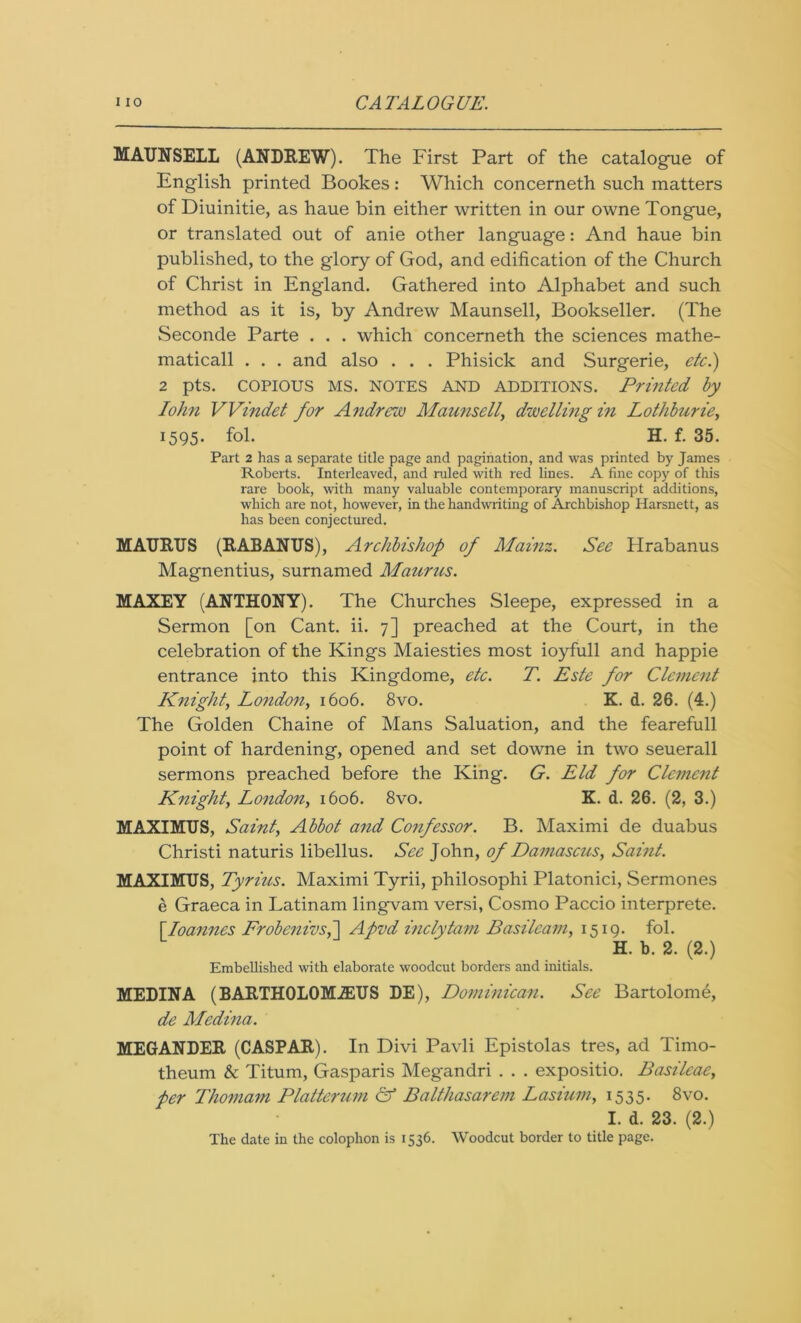 MAUNSELL (ANDREW). The First Part of the catalogue of English printed Bookes: Which concerneth such matters of Diuinitie, as haue bin either written in our owne Tongue, or translated out of anie other language: And haue bin published, to the glory of God, and edification of the Church of Christ in England. Gathered into Alphabet and such method as it is, by Andrew Maunsell, Bookseller. (The Seconde Parte . . . which concerneth the sciences mathe- matical! . . . and also . . . Phisick and Surgerie, etc.) 2 pts. COPIOUS MS. notes AND additions. Printed by Iohn VVindet for Andrew Maunsell, dwelling in Lothburie, 1595. fol. H. f. 35. Part 2 has a separate title page and pagination, and was printed by James Roberts. Interleaved, and ruled with red lines. A fine copy of this rare book, with many valuable contemporary manuscript additions, which are not, however, in the handwriting of Archbishop Harsnett, as has been conjectured. MATJRUS (RABANUS), Archbishop of Mainz. See Hrabanus Magnentius, surnamed Maurus. MAXEY (ANTHONY). The Churches Sleepe, expressed in a Sermon [on Cant. ii. 7] preached at the Court, in the celebration of the Kings Maiesties most ioyfull and happie entrance into this Kingdome, etc. T. Este for Clement Knight, London, 1606. 8vo. K. d. 26. (4.) The Golden Chaine of Mans Saluation, and the fearefull point of hardening, opened and set downe in two seuerall sermons preached before the King. G. Eld for Clement Knight, London, 1606. 8vo. K. d. 26. (2, 3.) MAXIMUS, Saint, Abbot and Confessor. B. Maximi de duabus Christi naturis libellus. See John, of Damascus, Saint. MAXIMUS, Tyrius. Maximi Tyrii, philosophi Platonici, Sermones e Graeca in Latinam lingvam versi, Cosmo Paccio interprete. [Joannes Frobenivs,] Apvd inclytam Basileam, 1519. fol. H. b. 2. (2.) Embellished with elaborate woodcut borders and initials. MEDINA (BARTHOLOMiEUS DE), Dominican. See Bartolome, de Medina. MEGANDER (CASPAR). In Divi Pavli Epistolas tres, ad Timo- theum & Titum, Gasparis Megandri . . . expositio. Basileae, per Thomam Platterum & Balthasarem Lasium, 1535. 8vo. I. d. 23. (2.) The date in the colophon is 1536. Woodcut border to title page.