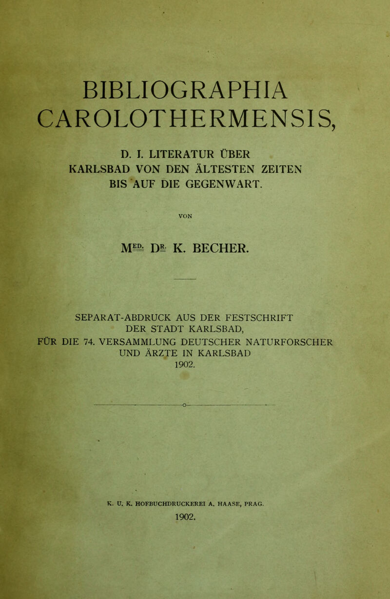 BIBLIOGRAPHIA CAROLOTHERMENSIS, D. I. LITERATUR ÜBER KARLSBAD VON DEN ÄLTESTEN ZEITEN BIS AUF DIE GEGENWART. VON Mm DI K. BECHER. SEPARAT-ABDRUCK AUS DER FESTSCHRIFT DER STADT KARLSBAD, FÜR DIE 74. VERSAMMLUNG DEUTSCHER NATURFORSCHER UND ÄRZTE IN KARLSBAD 1902. K. ü. K. HOFBUCHDRUCKEREI A. HAASE, PRAG. 1902.