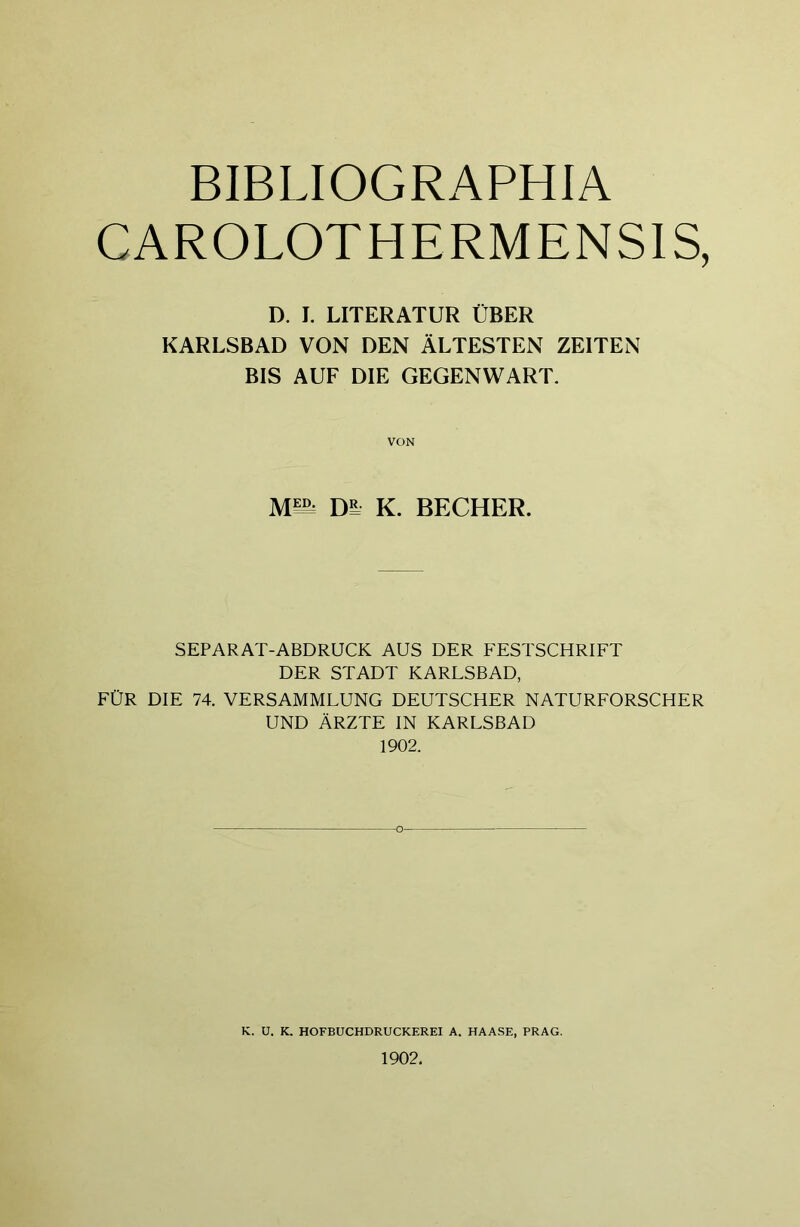 BIBLIOGRAPHIA CAROLOTHERMENSIS, D. I. LITERATUR ÜBER KARLSBAD VON DEN ÄLTESTEN ZEITEN BIS AUF DIE GEGENWART. VON um, Di K. BECHER. SEPARAT-ABDRUCK AUS DER FESTSCHRIFT DER STADT KARLSBAD, FÜR DIE 74. VERSAMMLUNG DEUTSCHER NATURFORSCHER UND ÄRZTE IN KARLSBAD 1902. K. U. K. HOFBUCHDRUCKEREI A. HAASE, PRAG. 1902.