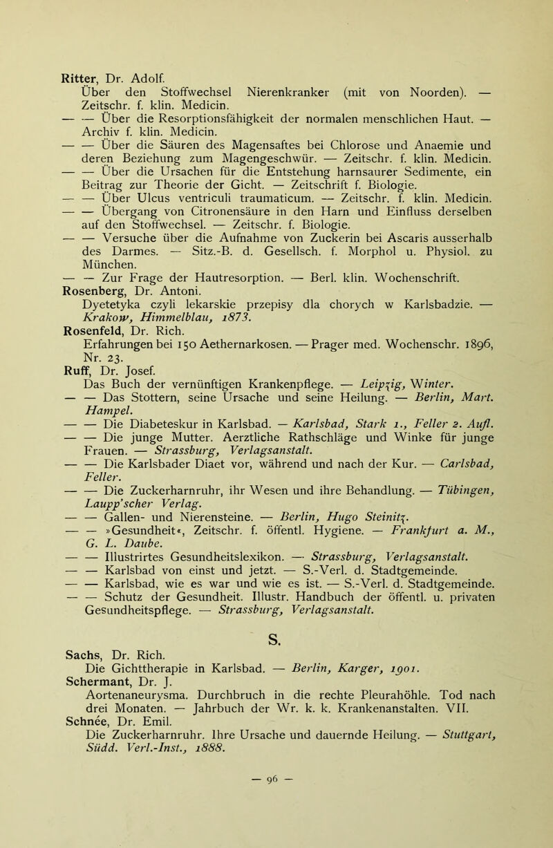 Ritter, Dr. Adolf. Über den Stoffwechsel Nierenkranker (mit von Noorden). — Zeitschr. f klin. Medicin. — — Über die Resorptionsfähigkeit der normalen menschlichen Haut. — Archiv f klin. Medicin. — — Über die Säuren des Magensaftes bei Chlorose und Anaemie und deren Beziehung zum Magengeschwür. — Zeitschr. f klin. Medicin. — — Über die Ursachen für die Entstehung harnsaurer Sedimente, ein Beitrag zur Theorie der Gicht. — Zeitschrift f Biologie. — — Über Ulcus ventriculi traumaticum. — Zeitschr. f. klin. Medicin. — — Übergang von Citronensäure in den Harn und Einfluss derselben auf den Stoffwechsel. — Zeitschr. f Biologie. — — Versuche über die Aufnahme von Zuckerin bei Ascaris ausserhalb des Darmes. — Sitz.-B. d. Gesellsch. f Morphol u. Physiol. zu München. — — Zur Frage der Hautresorption. — Berl. klin. Wochenschrift. Rosenberg, Dr. Antoni. Dyetetyka czyli lekarskie przepisy dla chorych w Karlsbadzie. — Krakow, Himmelblau, i873. Rosenfeld, Dr. Rieh. Erfahrungen bei 150 Aethernarkosen.—Prager med. Wochenschr. 1896, Nr. 23. Ruff, Dr. Josef Das Buch der vernünftigen Krankenpflege. — Leipzig, Winter. — — Das Stottern, seine Ursache und seine Heilung. — Berlin, Mart. Hampel. — — Die Diabeteskur in Karlsbad. — Karlsbad, Stark 1., Feiler 2. Aufl. — — Die junge Mutter. Aerztliche Rathschläge und Winke für junge Frauen. — Strassburg, Verlagsanstalt. — — Die Karlsbader Diaet vor, während und nach der Kur. — Carlsbad, Feiler. — — Die Zuckerharnruhr, ihr Wesen und ihre Behandlung. — Tübingen, Laupp’scher Verlag. — — Gallen- und Nierensteine. — Berlin, Hugo Steinit^. — — »Gesundheit«, Zeitschr. f öffentl. Hygiene. — Frankfurt a. M., G. L. Daube. — — Illustrirtes Gesundheitslexikon. — Strassburg, Verlagsanstalt. — — Karlsbad von einst und jetzt. — S.-Verl. d. Stadtgemeinde. — — Karlsbad, wie es war und wie es ist. — S.-Verl. d. Stadtgemeinde. — — Schutz der Gesundheit. Illustr. Handbuch der öffentl. u. privaten Gesundheitspflege. — Strassburg, Verlagsanstalt. s. Sachs, Dr. Rieh. Die Gichttherapie in Karlsbad. — Berlin, Karger, igoi. Schermant, Dr. J. Aortenaneurysma. Durchbruch in die rechte Pleurahöhle. Tod nach drei Monaten. — Jahrbuch der Wr. k. k. Krankenanstalten. VII. Schnee, Dr. Emil. Die Zuckerharnruhr. Ihre Ursache und dauernde Heilung. — Stuttgart, Südd. Verl.-Inst., 1888.