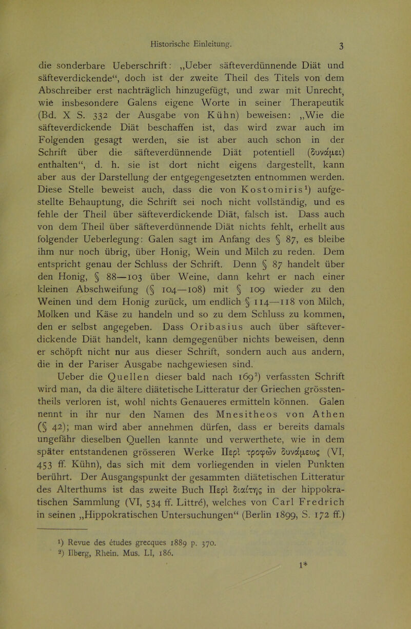 άΐε δοηάεΠ)ΕΓε υεΪ36Γ5θ1ΐΓΪΓΐ;: ,,ΙΙεβεΓ δΕίίενεΓάϋηηεηάε ϋΐηί υηά δΕίίενεΓάΐεΡεηάε11, άοείι ΐδί άεΓ ζννεΐίε ΤΗεΐΙ άεδ Τΐίεΐδ νοη άεηι ΑΒδεΙηεΐβεΓ εΓδί ηΕεάίΓΕ^ΙΐεΙι Ιηηζυ^είυ^ί, υηά ζννΕΓ ιηΐί υηΓεε1ιί;) \νΐε ϊηδβεδοηάεΓε Οαΐεηδ εΐ^εηε \\/θΓίε ϊη δεΐηεΓ ΤΙιεΓΕρευίΐΙί (Βά. X 5. 33* 2 άεΓ Αυδ^αΒε νοη Κϋΐιη) Βε\νεΐδεη: ,,\νΐε άΐε δΕίίενεΓάΐοΡεηάε Όΐηί ΒεδεΙίΕίϊεη ΐδί, άΕδ ννηά ζ\νΕΓ Ευείι ίηα Ροΐ^εηάεη §εδΕ£ί \νεΓάεη, δΐε ΐδί ΕβεΓ Ευείι δείιοη ΐη άεΓ δοΙιπΓί υβεΓ άΐε δΕίίενεΓάϋηηεηάε Όΐϊί ροίεηίΐεΐΐ (δυνάμει) εηί1ΐΕΐίεη“, ά. ϋ. δΐε ΐδί άοΓί ηΐεϋί εί§εηδ άΕΓ^εδίεΙΙί, ΙεΕηη ΕΐοεΓ &ιΐδ άεΓ ϋΕΓδίεΙΙυη^ άεΓ εηί§ε§εη§εδείζίεη εηίηοηηηεη \νεΓάεη. Όϊεδε δίεΐΐε Βε\νεΐδί Ευείι, άΕδδ άΐε νοη ΚοδίοηιΪΓΐδ1) &υί^ε- δίεΐΐίε ΒεΙίΕυρίυη^, άΐε δεϋπΓί δει ηοείι ηΐεΐηΐ νοίΐδίαηάΐ^, υηά εδ ίεϋΐε άεΓ Τΐιεΐΐ ϋβεΓ δΕίίενεΓάΐεΡεηάε ΏΪΕί, ίαΐδείι ΐδί. ϋαδδ Ευείι νοη άεπι Τΐιεΐΐ ϋάεΓ δΕίίενεΓάϋηηεηάε ΌΪΕί ηΐεΐιίδ ΓεΜί, εΗιεΙΙί Ευδ ίοΙ^εηάεΓ υεβεΗε^υη^: Οαΐεη δΕ£ί ϊηι ΑηΓ&η§ άεδ § 87, 63 ΒΙεϊΒε ΐΙίΓη ηυΓ ηοείι ϋβπ§, ϋβεΓ Ηοηΐ§, \¥εΐη υηά Μΐΐεΐι ζυ τεάεη. Όειη εηίδρπείιί £εηαυ άεΓ δείιΐυδδ άεΓ δείηΐίί. Όεηη § 87 ΙΐΕηάεΙί ϋΙοεΓ άεη Ηοηΐ£, § 88—103 ϋβεΓ \νεΐηε, άηηη Ρείηί εΓ ηΕεϋ εϊηεΓ Ιεΐεΐηεη ΑΒδεΙιννεΐίυη^ (§ 104—ιο8) ηιΐί § 109 ννΐεάεΓ ζυ άεη \νεΐηεη υηά άεηι Ηοηΐ^ ζυΓϋεΡ, υηι εηάΐΐεΐι § 114—118 νοη Μΐΐεΐι, Μοίΐεεη υηά Κύβε ζυ Ιιαηάεΐη υηά δο ζυ άεηι δείιΐυδδ ζυ Ροηηηεη, άεη εΓ δείβδί αη§ε§εΒεη. Ό&δδ ΟτΐΒΕδΐυδ Ευείι ϋβεΓ δϋίίενεΓ- άΐεΐεεηάε ϋΐΕί ΙΐΕηάεΙί, ΙνΕηη άεπψε^εηϋΒει- ηΐείιίδ Βε\νεΐδεη, άεηη εΓ δεϋδρίί ηϊεΐιί; ηυΓ Ευδ άΐεδεΓ δείηΐίί, δοηάεΓη Ευείι Ευδ ΕηάεΓη, άΐε ίη άεΓ ΡΕΠδεΓ Αυδ^Εδε ηΕείι^εννΐεδεη δίηά. ΐάεβεΓ άΐε ζ)υείίεη άΐεδεΓ ΒεΜ ηΕεϋ 1692) νεΠΕδδίεη δεϋπίί \νηά γπεπ, άΕ άΐε ϋίίεΓε άΪΕίείΐδεϋε ΡΐίίεΓΕίυΓ άεΓ Οπεείιεη ^Γόδδίεη- ίϋεΐίδ νεΓίοΓεη ΐδί, \νοΜ ηΐείιίδ ΟεηΕυεΓεδ επηΐίίεΐη ίεδηηεη. ΟεΙοπ ηεηηί ΐη ΐΐΐΓ ηυΓ άεη ΝΕΓηεη άεδ Μηεδΐίϋεοδ νοη Αίΐιεη (§ 42); πίΕη ννηά εΒογ Εηηεϋπιεη άϋΓίεη, άΕδδ εΓ βεΓεΐίδ άΕηίΕΐδ υη^είΕΐΐΓ άΐεδείβεη ζ)υείίεη ΙεΕηηίε υηά νεπνεΓίϋείε, ννΐε ΐη άεηι δρΕίεΓ εηίδίΕηάεηεη §Γ0δδει-εη ν\ΖεΓϋε Περί τροφών δυνάμεως (VI, 453 Κ· ΚϋΗη), άΕδ δΐεΐι Γηΐί άεηι νοΗΐε^εηάεη ΐη νΐεΐεη Ρυηΐτίεη ΒεΓϋΙΐΓί. ΌεΓ Αυδ^&η^δρυηΐτί άεΓ ^εδΕίηπιίεη άΪΕίείΐδεΙιεη ΡΐίίεΓΕίιΐΓ άεδ ΑΙίεΓίάυηΐδ ΐδί άΕδ ζννεΐίε Βυείι Περί διαίτης ΐη άεΓ ΙιΐρροΡΓΕ- ίΐδείιεη δΕΓηηι1υη§ (VI, 534 ^· ΠΐίίΓά), \νε1(±εδ νοη ΟεγΙ Ρτεάτΐεΐι ΐη δεΐηεη ,,ΗΐρροΙτΓΕίΐδοΙιεη ΙΙηίεΓδυεΙιυη^εη (ΒεΓίΐη ι899> 5. 172 ίϊ.) 9 Κ,ενυε άε$ έΐυάεδ ^Γεοςυεδ 1889 ρ. 37°· 2) Ι1ί>εΓ§, ΚΙιείη. Μυδ. 14, ι86. 1*