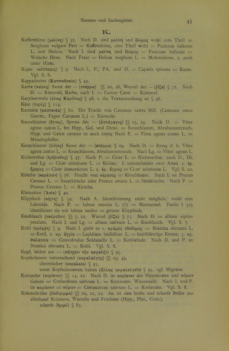 ΝίίΓηεη- ιιη<3 δαοΡΓε^ίδίει·. Κ. ΚαίΤεΐηΡίΓδε (μελίνη) § 52· Ναοΐι ϋ. δίηιΐ μελίνη απ3 ελυμος Λνοΐιΐ ζάπι 'ΓΙιείΙ — 5θΓ§Ιηπη νυΐ£2ΐε ΡεΓ5 — Κ&ίΤεπι1ιΪΓ5ε, ζάπι Τΐιείΐ \νοΒ1 = Ραηίαιηι ίΐ3ΐίουηι Ρ. ιιηι.1 Ηοίοιίδ. Ν2θΗ I. δίηά μελίνη υηιΐ ελυμος =: Ραηίεαηι ϊΐαΐίοαηι = λνεΐδείιε Ηίΐδε. Ναοΐα Ρπια$ = Ηοίουδ δοι-^Ηπηι Ρ. = ΜοΙίΓεηΒίΓδε, 5. 3υο1ι ιιηίεΓ Ηίΐδε. ΚαρεΓ (κάππαρις) § 9· Νίΐοΐι Ρ, Ρ., ΡΑ. υηιί ϋ. = Οαραηδ δρίηοδ2 = Καρεη ν§1 δ. 8. Καρραάοαεη (Καππαδοκία) § 44· Κ2Γΐιε (κάρος) δπηιε <ίεΓ — (σπέρμα) §§ 20, 28, λνυι-ζεί άεΓ — (ρίζα) § 72· Νβείι ϋ. = Καηιηιεί, Κ^Λε, ηαοΐι Ρ — ^α^αη^ €2Γνί = ΚϋηίΓηεΡ ΚαΓγίηεπνείη (οίνος Καρυϊνος) § 9&> 5· <Ρε ΤεχΙαπηιεΛοη» ζιι § 9&· Κϊδε (τυρός) § 114. Καδΐαηίε (καστανέα) § 8ο. ϋϊε ΡπιοΗι νοη ^2δί2ηε2 δ2ΐίν2 Μίΐΐ. (02δίαηε2 νε$οα Ο^επη., Ρα^υδ 02δΐ2ηε3 Ρ.) = Καδίαηίε. Κευδοΐιίαηιιη (αγνός), δρπυδδ 3εδ — (άσπάραγος) §§ 23, 24. ΝαοΗ Ο. = νίΐεχ α^ηϋδ οαδίυδ Ρ. Ρεί Ηϊρρ., 0&1. υηιΐ ϋίοδο. = ΚευδοΡΙαπητι, ΑΒΓ2ΐΐ3ηΐδδίΓ2ΐιο1·ι. Ηϊρρ. αηά Ο^ΐεη ηεηηεη εδ αυοΡ λόγος Ναοΐι Ρ. = νίΐεχ 2§ηϋδ ςαδίηδ Ρ. — ΜοηοΙίδρίείΤεΓ. ΚεαδοΡΙαπιπι {λόγος) δαηιε 4εδ — (σπέρμα) § 29. Νυείι Ώ. = αγνός 3. 1ι. νίΐεχ π§;ηυδ 02δΐυδ Ρ. = ΚευδοΡΙαιπηι, ΑΡΓ2ΐιαιτΐδδΐΓ2υο1ι. Ναοΐι Ρ§. = νίΐεχ 2§ηοδ Ρ. ΚϊΛεΓεΛδε (ερέβινθος) § 47· ΝαοΡ Ρ. — ΟοεΓ Ρ. = ΚϊοΙιει-ειΡδε; ηαοΐι Ό., ϋί. υη<1 Ρ§. = (ΙίοεΓ ππεΐίηυηι Ρ. = ΚίοΙιεΓ. Ρ υηΐεΐδοΐιείιίεί ζ\νεί Αηεη ι. έρ. ήμερος = Οοεΐ άοηιεδίίαητι Ρ. 2. έρ. άγριος = ΟίοεΓ 3πεΐίηυηι Ρ. ν§1. δ. ίο. ΚΪΓδοΡε (κεράσιον) § η6. Ρπιείιΐ νοη κέρασας = ΚίΓδοΡΡαυπι. Ναοΐα Ρ = Ρηιηηδ €εΓ2δΐΐδ Ρ. := δααεΓίίΪΓδοΙιε οάεΓ Ρηιηυδ ανίυηι Ρ. = δϋδδΙάΓδοΡε. Ναοΐι Ρ. — Ρΐαπαδ 0εΓ3δυδ Ρ. = ΚΪΓδοΙιε. ΚΙείηαδίεη (’Ασία) § 4°· ΚΙΐρρήδοΗ (κίχλη) § 59· ΝαοΡ Α. Ρίεηίίήζίεπιη£ ηίοΐιΐ ιηό^ΐϊςίι; \νο1ι1 είηε Ραβΐοκίε. Ναοΐι Ρ. = ΙαΡιτυδ ηιεηιία Ρ. (?) = Μεεταπίδεί. Ραοΐΐδ I 323 ίάεηίίήζίεπ δίε ηιίΐ ΐ3Ρπαδ ίυπίαδ == §μϋηεΐ Κΐίρρήδοΐι. ΚηοΜαυεΡ (σκδροδον) §§ γ> 22· ^υΓζεΙ (ρίζα) § 75· ΝαεΗ ϋ. = αΐΐίυηι χϊρΐιο- ρεί^ΙαίΉ. ΝαοΡ Ρ ηηιΐ Ρ§^. = αΐίϊαηα δαΐίναΐΏ Ρ. = Κηοΐ^ίπυοίι. ν§1. δ. η. Κοίιΐ (κράμβη) § 9· Ναοΐι Ρ §ίεΡι εδ ι. κράμβη εδώδιμος = ΒΓ35δίοα ο1εΓ2οε2 Ρ. = Κοίιΐ, 2. κρ. άγρία = Ρερίιΐϊαηι ΙαΐίΓοΙίυηι Ρ. = ΡΓείΐΡΐ2ΐΐπ§ε Κτεδδε, 3· κΡ· θαλασσία = Οοηνοίνυΐυδ δοΜ2ηε1ΐ3 Ρ. = Κοίιίννίηάε. Ναοΐα Ό. αηά Ρ. = ΒΓ3δδίθ2 ο1εΓ3οε2 Ρ. = ΚοΒΙ. ν§1. δ. 8. Κορί, Ιείάεη αηι — (πάσχειν την κεφαλήν) § 95· ΚορίδοΗπιετζ νεΓαΓ52ς1ιοηιΙ (κεφαλαλγής) §§ 29, 49> οΡΓοηϊδοΡεΓ (κεφαλαία) § 95 > δοηδί ΚορίδοΙίΓηεΓζεη Ιιαβεη (άλλως κεφαλαλγεΐν) § 95' ν§1· Μΐ^ΐϋηε. ΚθΓΪ3ηάεΓ (κορίανον) §§ 14, 22. Ναοίι Ό. ϊδΐ κορίανον άεδ Ηϊρρο’κΓ3ΐεδ υη3 κόριον 02ΐεηδ = Οοπαπάταπι 53ΐίνιιηι Ρ. = ΚοπαηάεΓ, λναηζεηάίΐΐ. Ν3θ1ι Ρ υηά Ρ. ίδΐ κορίανον = κο'ριον = ΟθΓΪ2ηιΐΓυηΊ δαΐίνυηα Ρ. = Κοπ3ηι1εΓ. ν§1. δ. 8. Κι-ϊκΐεΓίκαΙιε (ύπότριμμα) §§ 20, 21, 22. ύπ. ίδΐ είηε Ιιετβε ιιηιί δοΐιαΐΐε Βηάίιε αιΐδ α11εΓΐΐ3ηί! ΚΓϋυίεπι, λΥαΐζεΙη ηη<3 Ρι-ϋοΗίεη (Ηϊρρ., ΡΙαί., Οοηι.), δο1ΐ2Γίε (δριμό) § 85.
